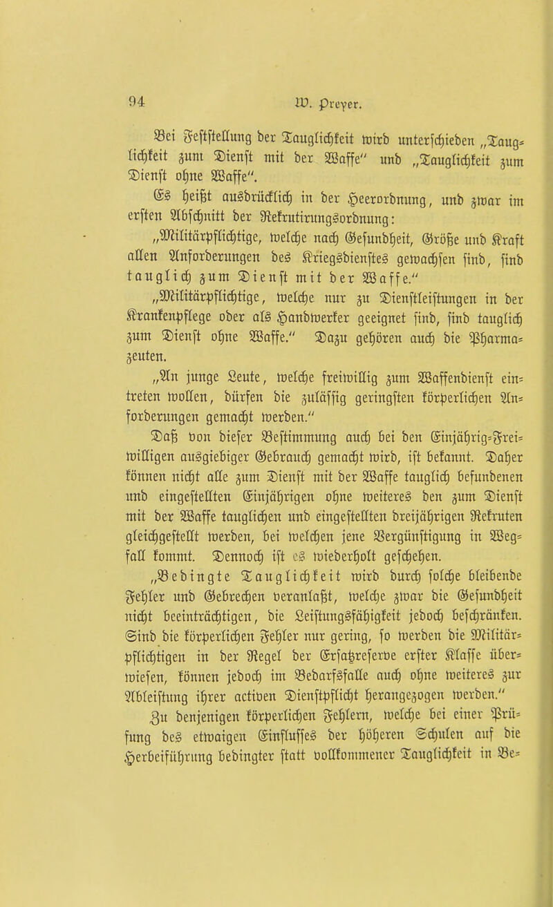 Sei geftfteaung ber Sauglid)feit toirb unterfrf)ieben „Xaug^ tic^feit äum ®ienft mit ber Söaffe unb „%anqlid)kit sunt ®ienft oJine SBaffe. @§ ^ei§t auSbrücflic^ in ber ^eerorbnung, unb ^mx im er[ten SlbfcJinitt ber 9tefrutiritng§orbnung: „9KiIitär^)fIic^tige, meiere nacf) ©efunb^eit, ©rö^e unb ^raft allen 2lnforberungen beä ^rieggbien[te§ gemac^fen finb, finb tauglich §um S)ienft mit ber SBaffe. „5lRiIitär^3frict)tige, melctie nur gu ®ien[tleiftungen in ber ^ranfen^jflege ober at§ ^anbmerfer geeignet finb, finb tauglich äum ®ienft o^ne SBaffe. SJagu gef)ören aucJ) bie ?ß^arma- äeuten. „?In junge Seute, toeldie freitoißig gum SBaffenbienft ein= treten tüoUen, bürfen bie äuläffig geringsten för^jerlidjen 2ln= forberungen gemacCit toerben. S)aB öon biefer Seftimmung and) bei ben (Sinjä^rig=5rei= trilligen auggiefiiger (3}eBrauc§ gemad^t rt)irb, i[t befannt. S)Q^er fönnen nic^t alle jum 3)ienft mit ber SBaffe touglic^ befunbenen unb eingeftellten @iniä!^rigen ol^ne meitere§ ben pm S)ienft mit ber SCßaffe tauglicEien unb eingeftetften breijöl^rigen 3lefruten gleic^geftellt rtierben, bei ftetd^en jene SSergünjtigung in 2Beg= fall fommt. S)ennod^ ift mieberl^olt geff^e^^en. „5öebingte STaugliififeit roirb burc^ fol^e bleibenbe 5et)Ier unb @ebre(i)en öeranla^t, lüetdie gtoar bie ©efunb^eit nic^t beeinträchtigen, bie Seiftunggfö^igfeit jeboc^ bef(^rönfen. ©inb bie förfierlicfien geiiler nur gering, fo merben bie 5DliIitär= fiflic^tigen in ber Stegel ber ©rfa^referoe erfter floffe über* töiefen, fönnen jeboi^ im SeborfSfalle au^ o^ne meitereä gur 5lbleiftung ifirer actioen ®ienft|5f(icht ^erangcgogen merben. 3u benjenigen förperlii^en 5et)Iern, tüelc^e bei einer ^^5rü- fung be§ etwaigen (Sinftuffeg ber Rotieren 8d)ulen auf bie §erbeifüt)rung bebingter ftatt öoatonmiener Xougtic^feit in 93e=