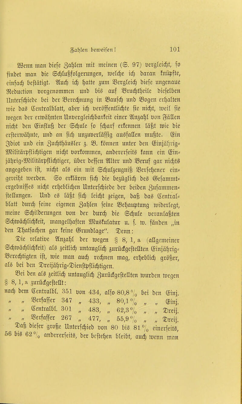 2Benn man biefe Qa^tn mit meinen (©. 97) üergleic^t, fo finbet man bte ©diluBfoIgerungen, meiere icf) baran fnü|)fte, einfod; beftätigt. 9luc£) icf) ^atte pm SSergleid) biefe imgenaue giebuction üorgenommen unb big auf S3ruc^t^eile biefelben Unterf^iebe bei ber SBeredinung in Saufet) imb Söogen erhalten mie ba§ Eentratblatt, aber icf) beröffentlic^te fie ni^t, toeil fie föegen bev erirö^nten Unt)erglei(i)barfeit einer Slnja^I Oon gälten ntd£)t ben ©inftu^ ber ©c^ule fo fcf)orf erfennen läjst toie bie erftermä^^nte, unb an ftcf) unsitOerlöffig auffallen mu§te. Sin ^biot unb ein 3- ^- tönnen unter ben @injäf)rigs SO?ititär^)fIi(t)tigen nid)t öortommen, anbererfeitg fann ein ©in» iä^rig=3Jtititör|)fIi(i)tiger, über beffen Stiter unb S3eruf gar nichts angegeben ift, nicf)t aU ein mit (S^utjeugni^ SSerfet)ener ein= gereift werben, ©o erflören fict) bie besüglici) be§ ©efammt* ergebniffe§ nic^t erf)eblic^en Unterfc^iebe ber beiben ^ufammen* ftettungen. Unb e§ Iä§t ficf) leidet jeigen, bo^ ba§ eenttol« blatt burc^ feine eigenen ^a^Ien feine S3e^au^)tung miberlegt, meine ©d^itberungen öon ber burc^ bie @d)ule oeranla^ten ©^tüädilid^feit, mangelhaften SUJu^Motur u. f. tt). fänben „in ben Sl^atfac^en gar feine ©runbloge. ®enn: S)ie relatiöe Slnso^I ber megen § 8, 1, a (allgemeiner ©cf)mächtichfeit) al§ jeitlict) untauglich gurücfgeftellten ginjöhrig* 93ere(J)tigten ift, h)ie man au^ rennen mog, erheblich größer, als bei ben ©reijährig^SDienft^jftid^tigen. 93ei ben al§ seitlich untauglich ^urücfgefteaten tüurben tcegen § 8, l,a prüdgefteat: nach i'em ©entrolbr. 351 öon 434, alfo 80,8 bei ben ©nj. „ „ «erfaffer 347 „ 433, „ 80,1 „ „ ©nj. „ „ Sentrolbl. 301 „ 483, „ 62,30/0 „ „ ^reij. „ „ «erfaffer 267 „ 477, „ 55,9 /„ „ „ !5)reii. ®afe biefer grofee Unterfchieb Don 80 bil 81einerfeitS, 56 big 62 «/o onbererfeiti, ber beftehen bleibt, auch »Denn man