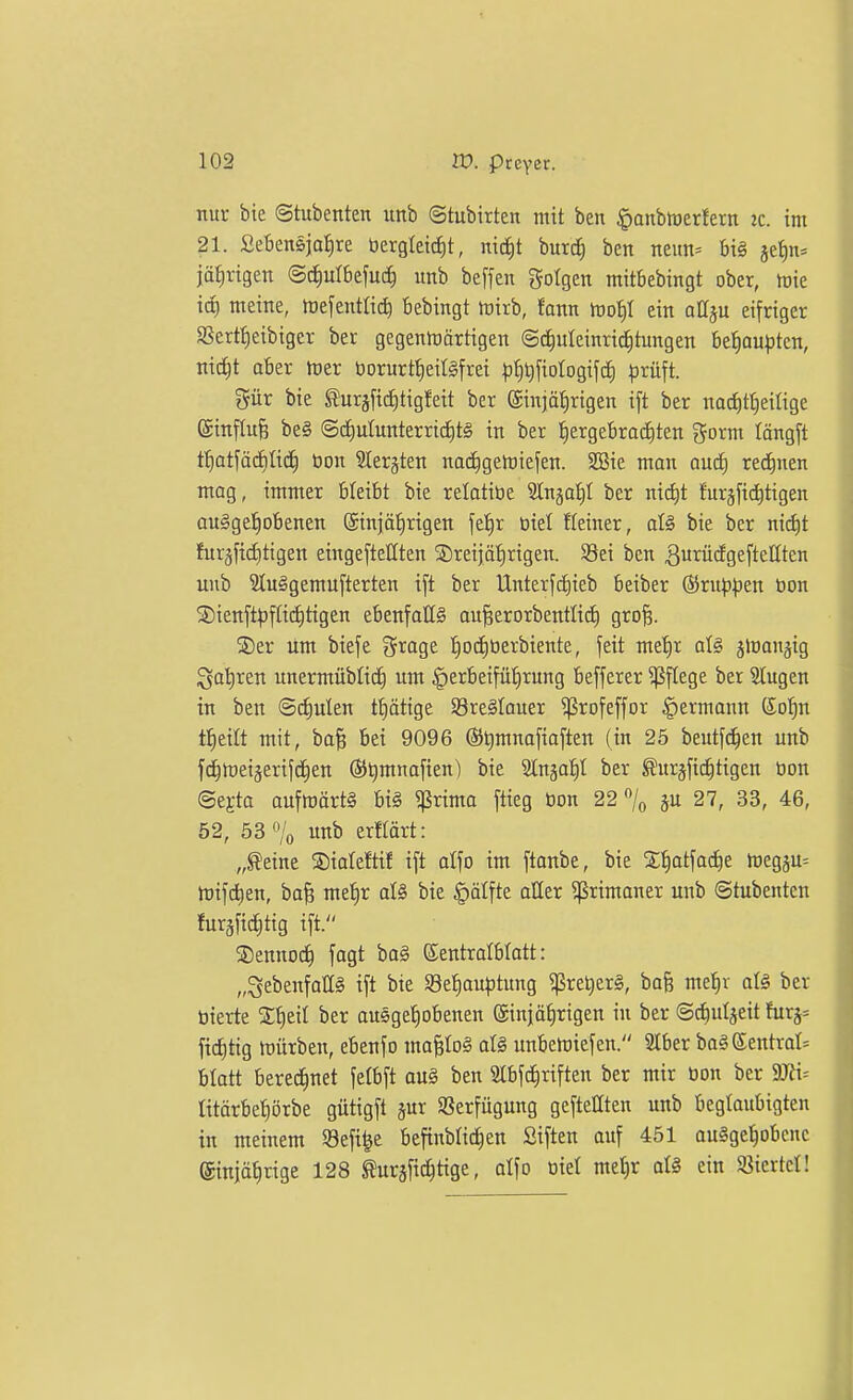 nur bie ©tubenten unb ©tubirten mit ben ^anbiDerlern ic. im 21. Sebensjafire öergleicf)t, nic^t burd) ben neun= big je^n= jä^vtgen @ct)ulbefuc^ unb beffen folgen mitbebingt ober, mie tc^ meine, Wefenttid) bebingt trirb, fann tDot)I ein attju eifriger SScrtf)eibiger ber gegenlüärtigen ©^utcinrid^tungen befiouptcn, nic^t aber tuer borurtf)eiI§frei |3^t)fiotogifd; |)rüft. gür bie turäfic^tigfeit ber (Einjährigen ift ber nad)tt)etlige einflufe be§ @(i)utunterrid)t§ in ber t)ergebra(f)ten gorm längft t^atfäcbüd^ tion SCergten nac^gelriefen. SBie man and) red^nen mag, immer bleibt bie relotiüe Stnäaiil ber nitf)t furjfii^tigen au§ge!^obenen (Sinjätirigen fe'^r üiet fleiner, afö bie ber nid^t fnräftcf)tigen eingeftettten S5reijät)rigen. 58ei ben ^urädgefteUten unb 2(u§gemu[terten ift ber Unterfcfiieb beiber @rup:(3en bon S)ienft^fli(i)tigen ebenfoIIS au^erorbentlic^ grofe. ®er um biefe Srage ^^oc^üerbiente, feit met)r älnonjig Sa'^ren unermübliif) um |)erbeifü'^rung befferer Pflege ber Stugen in ben ©lauten t^ätxQt 93re§Iauer ^rofeffor §ermann (So!^n t^eilt mit, ba§ Bei 9096 fö^mnafiaften (in 25 beutfc^en unb fc^rteigerifc^en Öil^mnafien) bie Stn^a!^! ber ^urjfic^tigen öon ©egta aufmärt§ big ^ßrima ftieg öon 22 7o äu 27, 33, 46, 52, 53% unb erflärt: „^eine ®iateftif ift otfo im [tanbe, bie Xfiatfadie h)egju= rtifdien, bafe metir aU bie §älfte aUer ^^rimaner unb ©tubenten furjficfitig ift. SDennoc^ fagt ba§ ©entratblatt: „SebenfaUg ift bie SeJiauptung ^rel)er§, bafe mel^r afö ber bierte ber ausge^obenen ©injafirigen in ber ©^uljeit furj* ficfitig JDÜrben, ebenfo ma^Io§ at§ unbcmiefcn. SIber bag Sentrat^ blatt beregnet felbft aul ben Slbfc^riften ber mir öon ber 9B= litärbe^örbe gütigft jur Sßerfügung geftellten unb beglaubigten in meinem 93efi^e befinblic^en Siften auf 451 ougge^obenc ©njä^rige 128 toäfic^tigc, alfo oiet me^r aU ein «icrtcl!