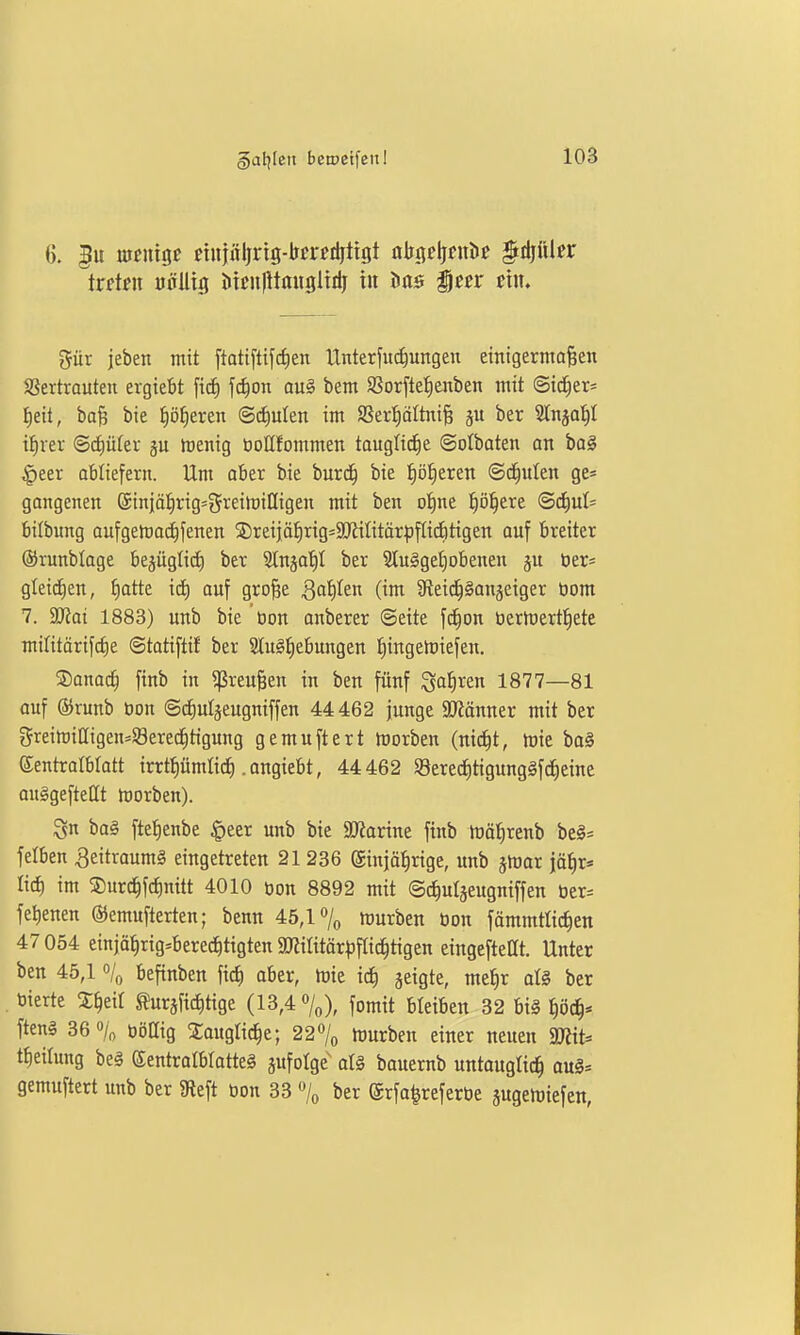 6. m«?nigc einiirljrig-bci'eiijttgt abijeljfulic §rijüler ttdnx uöUig iiieulltmigltrij in Mb icer mu gilt jeben mit [tatifttfcfien tlnterfud^ungen einigermaßen SSertrauten ergiebt f^on au§ bem 95orftet)enben mit Sic^er- ^eit, bafe bie ^ö^eren ©^ulen im SSerl^oItniß ju ber 3lnjoi)I i^rer Scfiütev ju menig bollfommen taugfi^e ©otbaten an ba§ |)eer abliefern. Um aber bie burd^ bie :^ö!^eren (Sd^nlen ge« gangenen (5iniät)rig=f5reilt)iIIigen mit ben ot)ne !^ij!^ere @df)ul= bilbung aufgeh)0(^fenen ©reijäfirig-SKilitärpfUditigen auf breiter ®runblage bejüglid) ber Slnjo'^I ber 2lu§get)obenen jn öer= gleichen, f)atte id) ouf große QaiiUn (im ^fteid^Sanjeiger öom 7. ajJai 1883) unb bie 'öon onberer ©eite fc^on öerh)ert:§ete mititärifcfie ©tatiftif ber 3Iu§:^ebungen :^ingelt)iefen. ®ano^ finb in Greußen in ben fünf ^a^xcn 1877—81 auf ©runb öon ©cfiuläeugniffen 44 462 junge 9J?änner mit ber greitoiHigen^Sered^tigung gemuftert Horben (nid^t, mie bo§ eentralbtott irrtpmtid). angiebt, 44462 S8erecf)tigung§fc^eine ouggeftetit morben). Sn ba§ ftel^enbe §eer unb bie SJJarine finb föätirenb be§= felben ^eitraumä eingetreten 21 236 ©injälirige, unb jinar jä^r« lief) im ®urc^fcf)nitt 4010 »on 8892 mit ©c^ulseugniffen üer= fe^enen ©emufterten; benn 45,17o iDurben öon fämmtlid)en 47 054 einjä^rig^berec^tigten 5militär^flic|tigen eingefteüt. Unter ben 45,1 % beftnben aber, föie ic^ geigte, me^r al§ ber bierte X^eit tegfic^tige (13,4 fomit bleiben 32 biä f)öc^* ften§ 36% üöQig Xougli^e; 22% hjurben einer neuen mit' tfieilung bei Sentrolblatteg zufolge aU bauernb untauglich oug= gemuftert unb ber 5Reft öon 33 % ber (Srfa^referöe jugemiefen,