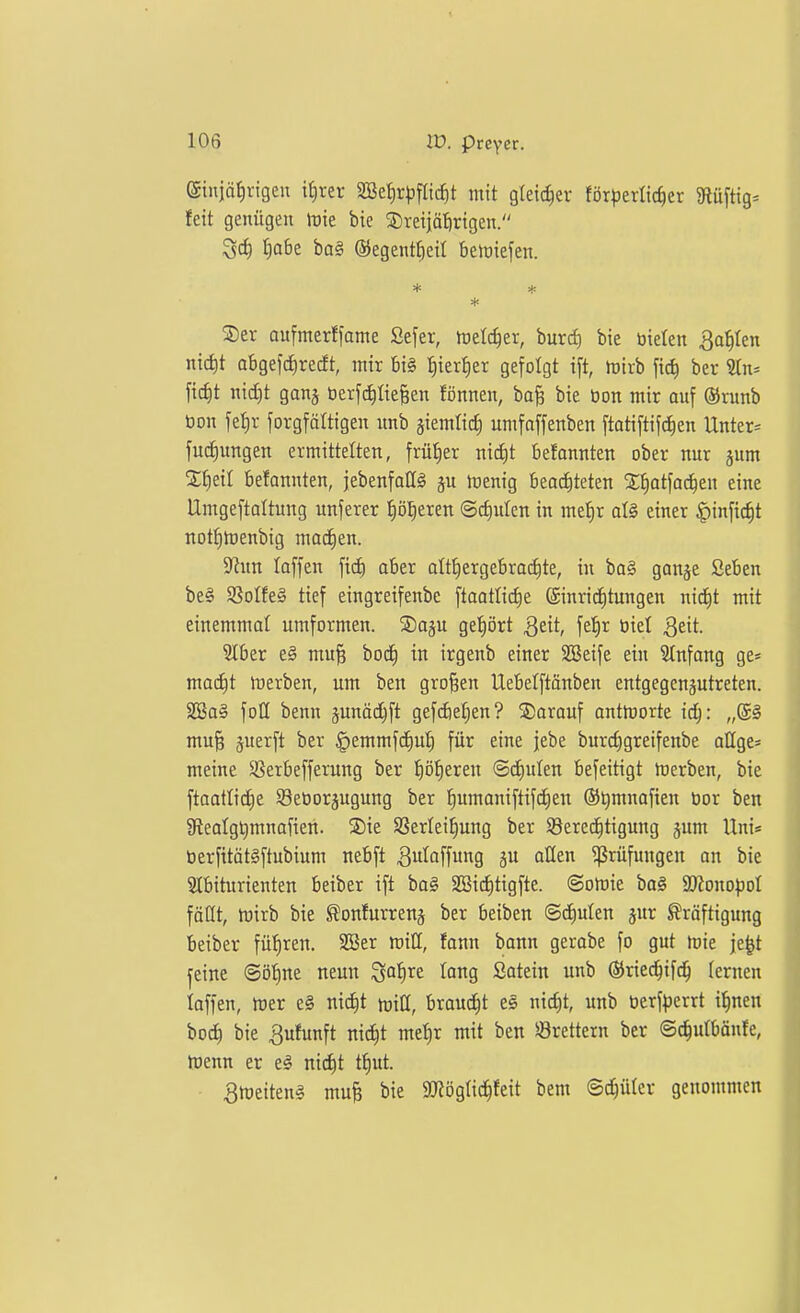 gtuidfirigeu if)rer Sße^r^jflic^t mit gleicher för^jerlic^er JRüftig^ feit genügen tüie bie SDreijätirtgen. ^d) t|o6e bal ®egentf)eil beiriefen. * S)er aufmerffame Sefer, meieret, burci) bie bieten Bahlen nic^t abgefcJirecft, mir 6i§ t)ieri)er gefolgt ift, mirb fic^ ber Sin* ficf)t nicf)t ganj öerfc^üeBcn fönnen, ba§ bie öon mir auf ®runb öon fefir forgfättigen nnb §iemtid^ umfnffenben ftatiftif^en Unter^^ fuc^)u^gen ermittelten, frütier nid)t befonnten ober nur jum STfieit befannten, jebenfallS gu irenig bea(i)teten ^l^atfoc^en eine Umgeftoltung unferer ^ö^eren ©djulen in met)r al§ einer ^infic^t notfitoenbig macEien. 5Run laffen fid) aber althergebrachte, in ba§ ganje Sebcn be§ 9SoIfe§ tief eingreifenbe ftaatlicfie Einrichtungen nic^t mit einemmat umformen. S)aju gef)ört S^it, fet)r biet Qdt 2(ber e§ mu§ boc£) in irgenb einer Söeife ein Stnfang ge* ma(i)t merben, um ben großen Uebelftänben entgegcnäutreten. SSa§ foH benn junädjft gef(i)et)en? S)arauf ontlüorte ic^: „(5§ mu§ juerft ber ^emmfc^ut) für eine |ebe burc^greifenbe allge= meine SSerbefferung ber ifö^txtn ©cfiuten befeitigt merben, bie ftaattidtie 93eöorpgung ber {)nmaniftifd;en ®t)mnofien bor ben 9ieatgt)mnafien. SDie SSerleil^ung ber ^Berechtigung jum Uni« berfitötSftubium nebft ^ulaffung ju üUen Prüfungen an bie Slbiturienten beiber ift ba§ SBict)tigfte. ©omie bo§ aKono^)ot föQt, tüirb bie ^onfurrenj ber beiben ©diulen jur Kräftigung beiber füf)ren. 2ßer mill, fonn bann gerabe fo gut mie je^t j:eine ©ötine neun ^ai)xz lang Satein unb ©ried^ifd^ lernen laffen, mer e§ nic^t tviü, braucht es nic^t, unb berf^)errt i^nen boct) bie Bufunft nictjt mel)r mit ben Brettern ber ©c^ulbäufe, Ibenn er el nicf)t tf)ut. 3rt)eitenl mu§ bie SJtögtic^feit bem Schüler genommen