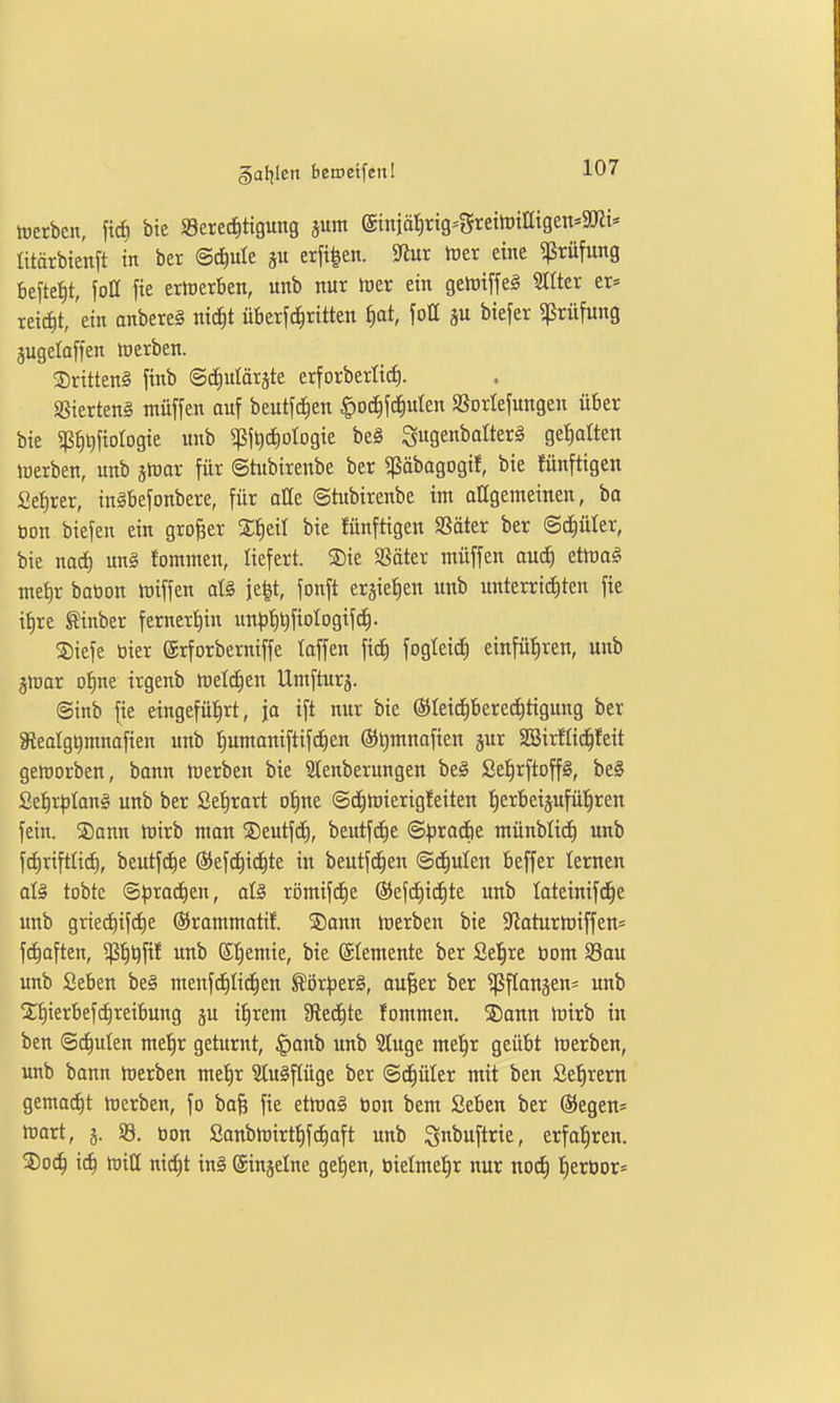 §af|Ien bemetfenl irerben, fic^ bte Berechtigung jum @miät)rig=5rcttt)tatgen»9Jit« ütärbte'nft in ber ©c^ule ju erfi^en. S^iur tüer eine ^ßrüfung befielt, joß fie erwerben, unb nur h)er ein gelt)iffe§ Hilter er« reidit, 'ein anbereg nic|t überfc^ritten ^at, fott ju biefer Prüfung jugelaffen werben. drittens finb ©c^ulärste erforberli^. Sßierteng müffen auf beutfc^en ^od^jd^ulen SSorlefungen über bie 5ßh^[iorogie unb ^lljc^ologie be§ S9en^otter§ gehalten toerben, unb jWor für ©tubirenbe ber «päbagogif, bie fünftigen Sefirer, inibefonbere, für alle ©tubirenbe im allgeineinen, ba üon biefen ein großer S^eit bie Jünftigen SSäter ber (Sd)üter, bie nad) un§ fomnten, liefert. SDie SSäter müffen auc^ etmaö metir bation tüiffen dg je^t, fonft er^ietien unb unterri^ten fie i^re tinber fernert)in un^j^tifiologifc^. 3)iefe bier ©rforberniffe taffen ftcf) fogleid^ einführen, unb jmar otjne irgenb meldten Umfturs. ©inb fie eingeführt, ja ift nur bie (S)Ieid^bered)tigung ber Sealgt)mnafien unb Iiumaniftifd^en @t)mnafien jur 3Sirffid^feit geworben, bann Werben bie Stenberungen beg SelirftoffS, be§ Sei)r^)Ian§ unb ber Se^rart ofine ©d^wierigfeiten tierbeijuführen fein. Sonn Wirb mon ®eutfc^, beutfcf)e ©))rac6e münblid) unb fdiriftlid), beutfd^e ©efd^id^te in beutfc^en ©deuten beffer lernen ate tobte ©^jrad^en, aU römifd^e ©efc^id^te unb tatcinifd^e unb grie(hifcf)e ®rammatif. S5ann Werben bie StaturWiffen= fc^aften, ^h*)fi^ ^ ©h^mie, bie Elemente ber Se^re tiom Sau unb Seben be§ menfc^Iic^en ^ör^erS, ou^er ber ^flanäen« unb X^ierbefcfireibung ju i^rem 9lecf)te fommen. SDann wirb in ben ©c^ulen metjr geturnt, ^anb unb ?luge me^r geübt Werben, unb bann Werben me^r 2lu§f(üge ber ©d^üter mit ben Se^rern gemacht Werben, fo ba§ fie etWo§ tion bem Seben ber ®egen* Wart, j. 93. bon Sanbwirtf)f(^aft unb gnbuftrie, erfahren. S)och ich ttJiQ nid^t in§ (Sinjelne ge^en, bielmefir nur nod^ h^rbor*