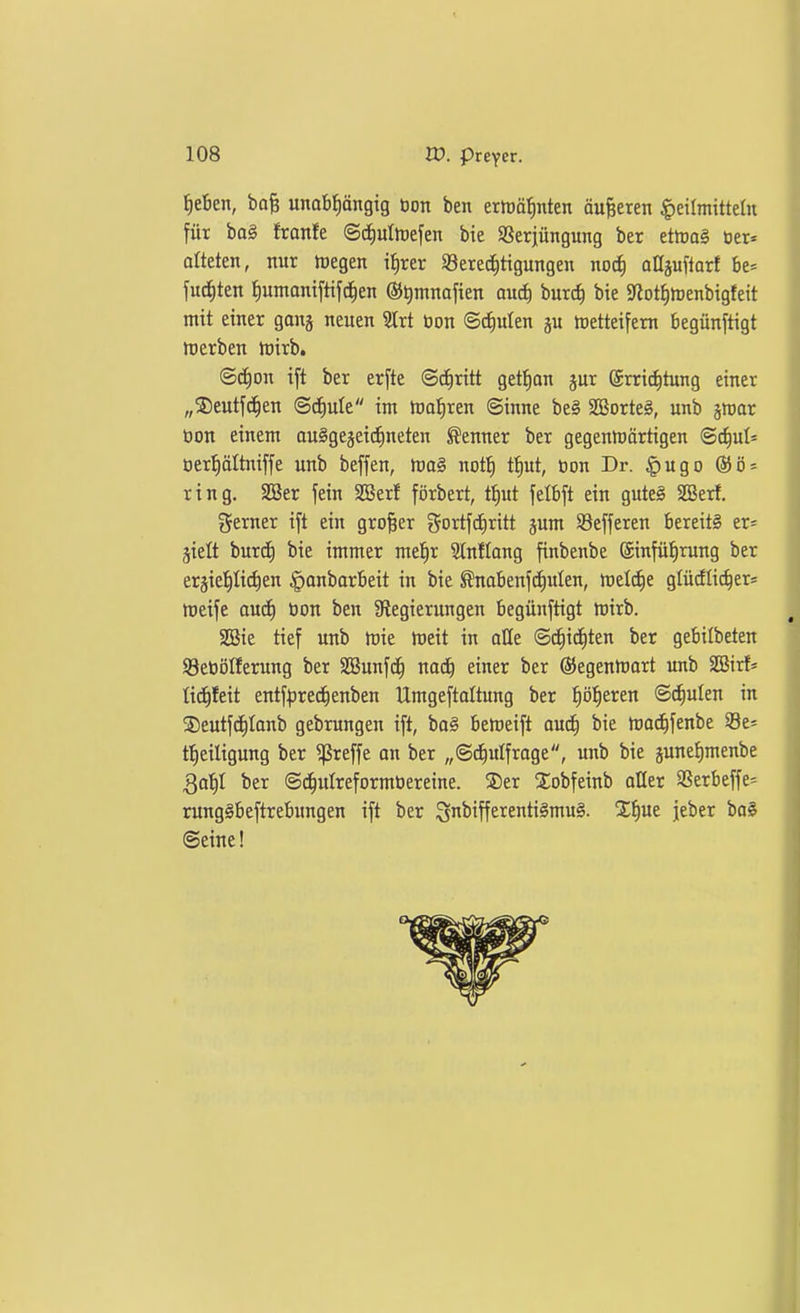 ^eBen, ba§ unabtiängig öon ben ermö^nten äußeren Heilmitteln für ba§ franfe ©diultoefen bie Sßerjüngung ber ettoag üer« orteten, nur toegen t^rer 93erec|tigungen no^ aüiu^iaxt be» fud^ten f)umaniftifc^en ®t)mnaften auc^ burc^ bie 5«ot{)n)enbigfeit mit einer gong neuen 3trt tion ©d)uten ju metteifem begünftigt werben irirb. ©c^on ift ber erfte ©diritt get^on jur ©rric^tung einer „©eutjc^en <Bä)uk im toafiren ©inne be§ SBorte§, unb smar öon einem auSgejeiefineten Kenner ber gegenJüärtigen ©^ul* öert)ältniffe unb beffen, tva§ not^ t^ut, öon Dr. ^ugo ring. SBer fein SBerf förbert, t^ut felbft ein gute§ SBerf, gerner ift ein großer gortfd^ritt jum SBefferen bereits er* jielt burcf) bie immer mel^r 3lnIIang finbenbe @infüt)rung ber erjiel|lid)en |)onbarbeit in bie ^nabenf(i)ulen, me^e glüdlic^er« ttjeife aud^ tion ben Slegierungen begünftigt hjirb. SGSie tief unb toit toeit in alle ©c^id^ten ber gebitbeten S3etiölferung ber SBunfc^ nacE) einer ber ©egenttiart unb SBirf* lid^feit entf^jrec^enben Umgeftaltung ber ffö\)extn ©^ulen in S)eutfd^Ianb gebrungen ift, bo§ befteift auä) bie mac^fenbe 33es t^eiligung ber 5)ßreffe an ber „©^ulfrage, unb bie junelimenbe gabil ber ©d^ulreformtiereine. ®er STobfeinb oHer SSerbeffe^ rungSbeftrebungen ift ber S^^iiffeicentiSmuS. Xf)ue jeber bo§ ©eine!