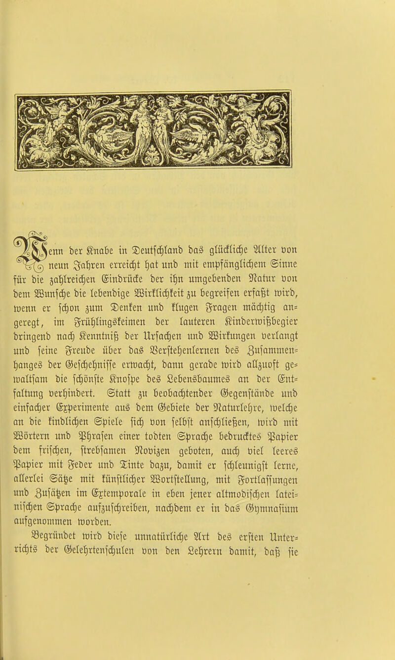 neun ^ai)xtr\ mdä)t ^at unb mit em|)fängü(^em ©inne für bie 5Qt)Irei(ä)en ©inbrücfe ber if)n untgebenben S^atnr üon bem SBunf(i)e bie lebenbige SBirfIid)feit ju begreifen erfaßt wirb, menn er f^on §um ©enfen unb fingen fragen ntät^tig an* geregt, im 5rüI)Iingäfeimen ber lauteren ^inbertDifebegier bringenb nacf) ^enntni^ ber Urfac£)en imb SSirfungen üerlongt unb feine ?5reube über ba^ 9Serfte£)enIernen be§ t)ange§ ber ©efd^ei^niffe erltia(i)t, bann gerabe tnirb aHjuoft ge* maltfam bie fcEiönfte ^nof:pe be0 Seben§baume§ an ber ©nt« faltung oerfiinbert. Statt gu beobod)tenber ©egenftänbe unb einfad)er ©Eperimente au§ bem (Gebiete ber 5RaturIet)rc, melcfie an bie finbli(i)en ©piele fiä) üon felbft anfd)IieBen, mirb mit 5Eßörtern unb 5ß^rofen einer tobten ®pxaä)t bebrudtes ^opier bem frif^en, ftrebfamen ^ioöiäen geboten, an6) öiel teereg '^apkt mit geDer unb 2;inte boju, bomit er f(i)teunigft lerne, allerlei ©ä|e mit fünftlicEier 2BortfteIIung, mit gorttaffungen unb 3ufä|en im ©^tem^jorale in eben jener oltmobifc^en Iatei= nifc^en ©|)ract)e aufgufcfireiben, nocf)bem er in ba§ @t)mnofium oufgenommen movben. 93egrünbet rairb biefe unnatürlid)e Strt be§ erften Unter* riditg ber @ele^rtenfd)ulen üon ben Se^rern bamit, bajs fie