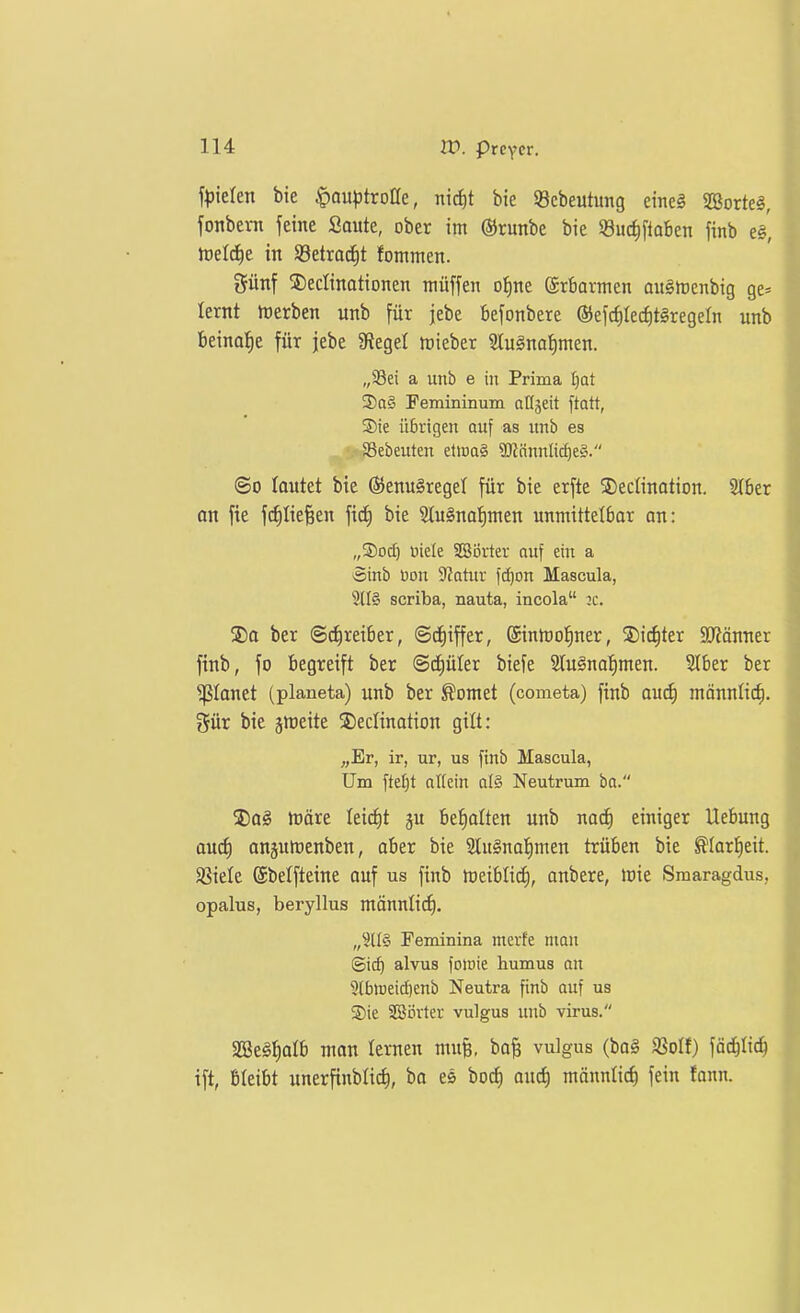 bie ^auptroöe, nic^t bie Scbeutung eineg SBorte^, fonbevn feine Saute, ober im (Srunbe bie SBuc^ftoben finb e§', JDcId^e in Söetracfit fommen. günf S)ecIinationen müffen ofine ©rbarmen au§h)cnbig ge* lernt ttjerben unb für jebe Befonbere (5)efci)Iecf)t§regern unb beinahe für jebe 9?egel lieber S(u§nai)men. a unb e in Prima [)at S)a§ Femininum aü^eit ftatt, ®ie übrigen auf as nnb es aSebeuten elwa§ 90tnnnlicf)e§. ©0 loutct bie ®enu§regel für bie erfte ®ec(ination. 2(6er an fie ftfiliefeen ficf) bie 9Iu§naf)men unmittelbar on: „©od) Biele SBörter auf ein a Sinb üou SJatiir ld)on Mascula, scriba, nauta, incola :c. 2)a ber ©rfireiber, ©cf)iffer, ©inmol^ner, Siebter SKönner finb, fo begreift ber ©ctiüler biefe 2lu§na:^men. SIber ber planet (planeta) unb ber ^omet (cometa) finb au(f) mönnlic^. 5ür bie jmeite 3)edination gilt: „Er, ir, ur, us finb Mascula, Um fte[)t allein a(§ Neutrum ba. $)a§ htöre leidet ju befialten unb nad) einiger Uebung and) onjumenben, aber bie 2tu§na:^men trüben bie ^larl^eit. SSiele ©belfteine auf us finb tueiblitii, anbere, luie Smaragdus, opalus, beryllus männticE), Feminina mevfe man ©ic^ alvus foloie humus an 3(btDeicI)enb Neutra finb auf us Sie 2Si5rter vulgus unb virus. aSeS^alb man lernen mufe, bofe vulgus (ba§ $8oIf) fäd^Iic^ ift, Bleibt unerfinblic^, ba es bocf) ouc^ männlich fein fonn.