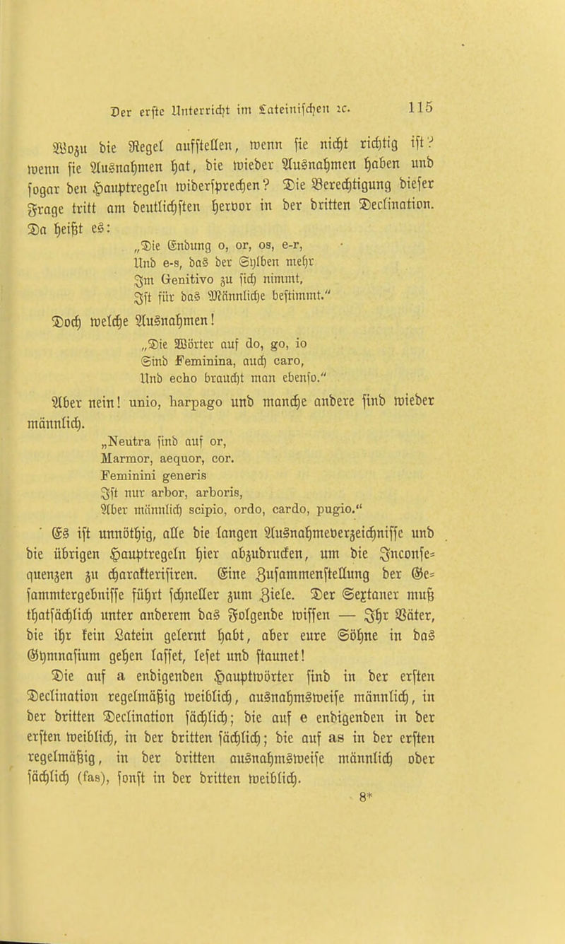 SBoju bie Siegel ouffteßen, trenn jie mif)t rid)tig i[t? wenn fie 9tu§na^men f)at, bie mieber 3tugnal)men f)aben unb fogar ben |)au|)tregeln tt)tberf|)recf)en ? 5)ie öerecJitigung biefer grage tritt om beutlirf)[ten tjerüor in ber britten ©edination. ®a l^eiBt e§: „3)ie ©nbung o, or, os, e-r, Unb e-s, bQ§ bet ©ijlben nte^r Genitivo fic^ nimmt, gi't für ba§ '!)J?ännItcI)e beftimmt. ®orf) tt)el(f)e 2Iu§naf)men! „®te SBörter auf do, go, io ©inb Feminina, and) caro, Unb echo brandet man ebenfo. iUbcr nein! unio, harpago unb mondie anbete finb tüieber mönnlid). „Neutra finb auf or, Marmor, aequor, cor. Feminini generis Sft nur arbor, arboris, Slber mönnli(^ scipio, ordo, cardo, pugio. @g ift unni3t{|tg, alle bie langen 3.{u§na{)nieoeräeicE)ni[fc unb bie übrigen Faustregeln ^ier abgubrucfen, um bie ^Konfe= quenjen ju d)arafterifiren. ©ine ^ufßmnienfteHung ber ®e= fammtergebniffe füf)rt fd)neßer jum Sxdt. 3)er ©ejtoner mufe f^otfädilid) unter anberem ba§ golgenbe iniffen — ^^r SSöter, bie it)r fein Satein gelernt f)abt, aber eure ©öf)ne in ba§ ®^mnofium gefien taffet, lefet unb ftounet! Sie auf a enbigenben §auptrt)ijrter finb in ber erften ®edination regefmö^ig rt)eiblid), ouSno^mgrteife ntönnlii^, in ber britten ©edination fädjiid); bie ouf e enbigenben in ber erften h)eibti(i), in ber britten föd^Ii(^; bie auf as in ber erften regelmäßig, in ber britten ongna^m§tt)eife männlich ober fäd)Iid) (fas), fonft in ber britten meiblid). 8*