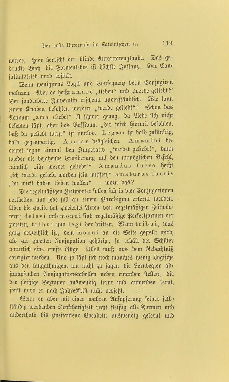 Würbe. §ier ^errfciit ber blinbe Stutoxitätenglaube. ®a§ ge= brucfte md), bie gormenle^re ift tiöc^fte Snftanj. ®er ©au* falitätötneb wirb erftidt. SBenn tüenigfteng Sogif unb ©onfeguenä beim ©oniugtren walteten. 2tber ba Reifet amare „lieben unb „Werbe geliebt! ®er fonberbare Qm^jeratiti erfd)eint unöerftänblit^. 2öie fann einem Knaben befohlen werben „werbe geliebt? ©c^on bag SIctiüum „ama (liebe) ift jciiwer genug, ba Siebe fiel) nic^t befetilen tä^t, ober ba§ ^paffioum „bir wirb :^iermit befohlen, bo§ bu geliebt wirft i[t finnlol. Legam ift balb äufünftig, balb gegenwärtig. Audiar be^gleic^en. Am amini be* beutet fogar einntol ben $5nH3eratio „Werbet geliebt!, bann Wieber bie bejot)enbe ©rWiberung auf ben unmöglichen Sefe^I, nämüi^ „i^r werbet geliebt! Amandus fuero f)ei|t „id) werbe geliebt Worben fein müffen, amaturus fueris „bu wirft l^aben lieben Wollen — Woju bal? ®ie regelmäßigen Zeitwörter fotten ftd^ in oier Konjugationen öertlieilen unb jebe foH'on einem ^arabigma erlernt Werben. ?lber bie jweite l)ot jWeierlei SIrten üon regelmäßigen ^eitwör* tem; delevi unbmonui ftnb regelmäßige ^perfectformen ber ^Weiten, tribui unb legi ber britten. SSenntribui, wa§ ganj üergeipd) ift, bem monui an bie Seite geftellt Wirb, al§ jur ^weiten ©onjugotion gef)örig, fo ertiält ber (Schüler natürli^ eine ernfte 9iüge. Meg muß au§ bem ©ebäd^tniß corrigirt werben. Unb fo läßt fic^ nod^ mond^eä Wenig ßogif^e au§ ben langat^migen, um nic^t ju fagen bie Sernbegier ab* ftumpfenben ©onjugationätabetlen neben einanber ftellen, bie ber fleißige ©ejtaner au§Wenbig lernt unb anWenben lernt, fonft wirb er na^ ^a'^reäfrift nic|t öerfe^t. SBenn er aber mit einer Wahren 31ufo^)ferung feiner fclb* ftänbig werbenben ®en!tf)ätigfeit red)t fleißig alle formen unb anbertlialb bi§ jweitaufenb SSocabeln au§Wenbig gelernt unb