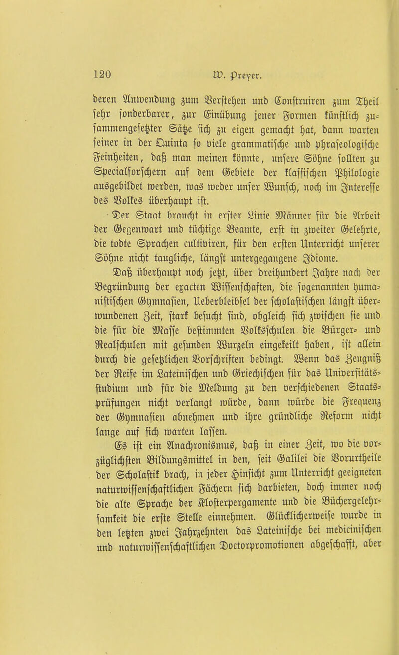 beren Slniuenbung jum ißerfte^cn unb ©onfttuircn jum X^eil iet)r ionberbarer, jur ©nübung jener gormen fünftlid) ju^ fammengefe^ter ©ä^e fi(^ ju eigen gemocht f)at, bann »orten fetner in ber Ouinta fo oiele grommatifdie unb ^)i)rafeo(ogijc^e geintieiten, ba§ man meinen fönnte, unfere ©öE)ne füllten ju (S|)eciaIforf(^ern auf Dem ©ebiete ber flaffifc^en ^f)iIotogie auggebilbet merben, m§ meber unfer SBunfc^, noc^ im gntereffe be§ aSoIfeg überhaupt ift. • S)er Staat braucht in erfter Sinie Scanner für bie 2trbeit ber ©egenmart unb türf)tige S3eomte, erft in ärteiter ©ele^rte, bie tobte S^roc^en cultiüiren, für ben erften Unterricht unferer ©ö^ne ni(f)t taugliche, löngft untergegangene Qbiome. 3)a| übert)au^3t nod) je^t, über breiJ)unbert ^a1)vt nad) Oer Segrünbung ber ejacten SSiffenfdiaften, bie fogenannten ^uma* niftifctien ©Qmnafien, Ueberbleibfel ber fc^olaftifc^en längft über« wunbenen Qtit, ftarf befud)t finb, obglei^ fid) jmif^en fie unb bie für bie SRaffe beftimmten SSoIf§f(^uIen bie Sgürger* unb gieolf^ulen mit gefunben Söurjeln eingefeilt ^aben, ift allein burc^ bie gefe^üdien SSorfc^riften bebingt. SBenn ba§ 3eSiB ber Steife im Sateinifd^en unb ©riec^ifclen für ba§ Unioerfität§:= ftubium unb für bie aJJelbung p ben öerfdiiebenen @taat§* ^)rüfungen nii^t oerlangt mürbe, bann mürbe bie gtequenj ber ®t)mnafien abnef)men unb i{)re grünblid)e Sleform nic^t lange auf ft^ marten loffen. (5§ ift ein Slnac^ronigmuS, ba§ in einer ^eit, ^i<^ ^or* äügüc^ften S8ilbung§mittel in ben, feit ©alifei bie aSorurtE)eiIe ber ©c^olaftif brad), in jeber |)infict)t gum Unterricht geeigneten noturmiffenfchaftlichen fächern fic^ barbieten, bocf) immer noch bie alte <Spxadqe. ber ^lofterpergomente unb bie S3üchergetet)r' famfeit bie erfte ©tette einnehmen, ©tücflichcrmeife mürbe in ben testen jmei Sat)räehten ba^ ßateinifche bei mebicinifc^en unb naturmiffenfchoftlicfien 3)octorpromotionen abgefc^afft, aber