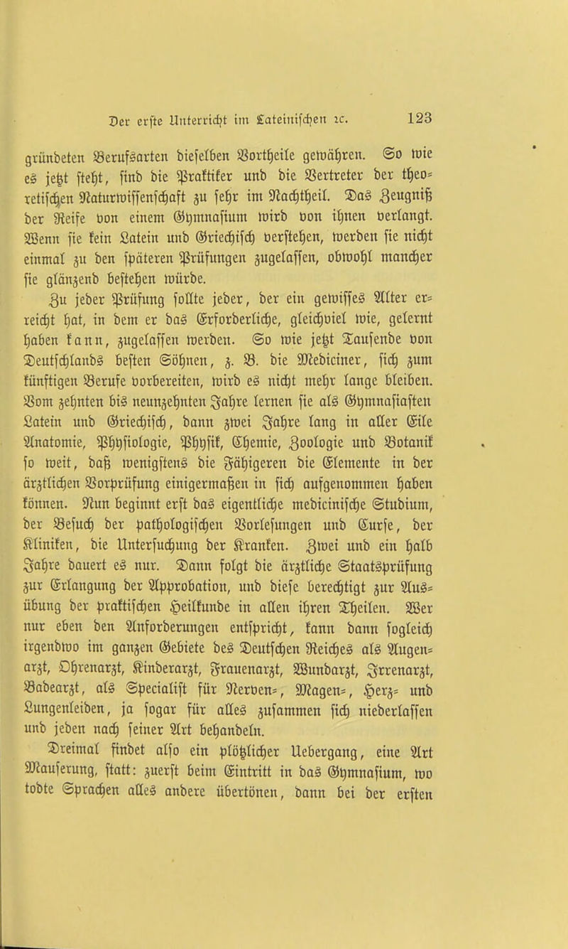 grünbeten Seruf^arten biefetben SSortfieile getüä^ren. ©o tote c§ je^t ftetit, finb bie «ßrafttfer unb bie SSertreter ber t^eo= rettfc|en 9?aturtDiffen[c^aft ju \^^)x int 3laäiti)dl ®a§ ^eugni^ ber Steife üon einem @t)mnafium toirb üon it)nen »erlangt. SBenn fie fein Satein unb ®riecE)iftf) berftefien, toerben fie ni(i)t einmal ju ben f^jäteren ^rüfitngen jugelaffen, obmo^I mani^er fie glänjenb beftel^en irürbe. jeber Prüfung follte jeber, ber ein geluiffeg SCtter er= ieict)t f)at, in bem er ba§ ©rforberlic^e, gleid)üiel lüie, gelernt traben fann, jugeloffen irerben. ©o tote je^t Xaufenbe öon ®eutf(^lanb0 beften ©öfinen, bie SJZebiciner, fid^ jum fünfttgen Berufe borbereiten, tüirb e§ nic^t met)r lange bleiben. 58om jefjnten bi§ neunge^ten ^afire lernen fie al§ ®t)mnafiafteu Satein unb ÖJriec^ifi^, bann gtriei Saf)re lang in aller (gile 2(notomie, 5ß:^t)fioIogie, ^^t)fif, ®t)emie, ^ootogie unb SSotanif fo tüeit, bofe irenigfteng bie gäf)igeren bie ©temente in ber ärgtlic^en Sßor^rüfung einigermaßen in fi^ aufgenommen fiaben fönnen. 9^un beginnt erft baä eigentlid^e mebicinifd^e ©tubium, ber Söefuci) ber pat^oIogifrf)en ^ßorlefungen unb (Surfe, ber ^linifen, bie Unterfuc^ung ber ^ranfen. ^^Jei unb ein ^alb Sa^re bauert e§ nur. ®ann folgt bie ärjtlicJ^e ©taatäprüfung §ur ©riangung ber 2t)3|)robation, uitb biefe bered^tigt jur 2tu§* Übung ber ^)raftifd)en ^eilfunbe in aöen il^ren Steilen. SSer nur eben ben Slnforberungen entf^3rid)t, !ann bann fogleicE) irgenblro im ganzen Gebiete beä SDeutfd^en 9leic^e§ alä 3Iugen= arst, O^renarst, ^inberar^t, grauenarjt, SSunbarjt, Srrenarjt, Sabearät, ate @^)ecioIift für 9lert)en:=, SJlagen^, ^erj- unb Sungenleiben, ja fogar für alleg äfantmen fitf) nieberlaffen unb jeben nac^ feiner 5Irt betianbeln. ©reimat finbet alfo ein plöpd)er Uebergang, eine 2lrt ajJauferung, ftatt: juerft beim (gintritt in bag ©^mnofium, tüo tobte ©proc^en atleä anberc übertönen, bann bei ber erften