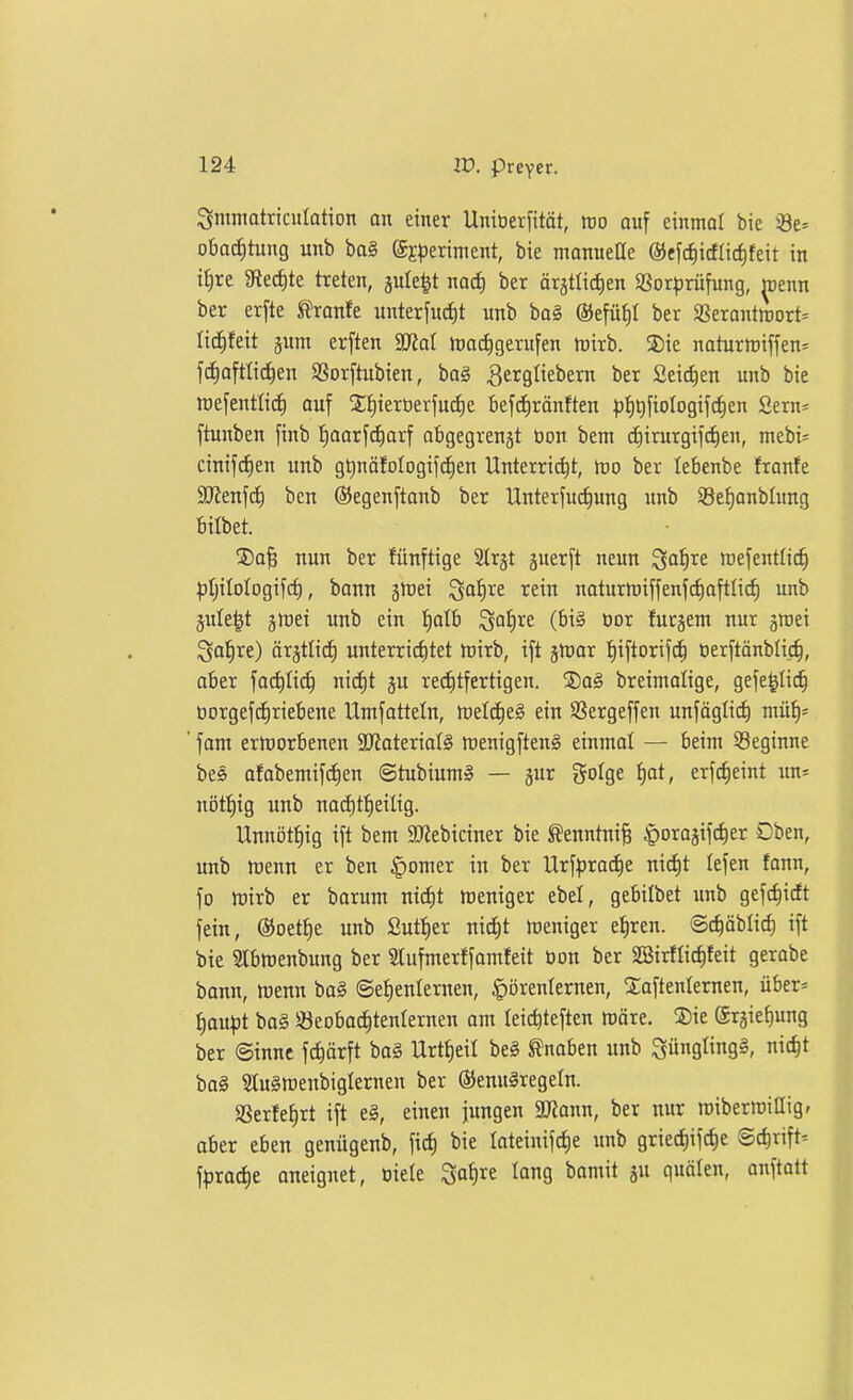 Srnntatriculation on einer Unioerfität, m auf einmal bie s8e= obacJ)tung unb ba§ gEperiment, bie manueüe @efci)icflic^feit in i^re giec^te treten, jule^t nad) ber ärätlid)en SSorprüfung, ^enn ber erfte ^xante. unterfurf)t unb ba§ ©efü^t ber SSerantirort^ lic^feit jum erften SJjoI toadigerufen rtirb. Sie naturtriffen^ fd^afttidien SSorftubien, ba§ 3ei^9iiei>e^n Seichen unb bie roefentli^ ouf 2;f)ierüerfud)e befcf)ränften fiiiQfioIogifc^en Sern= ftunben finb '^aax\<i)üx\ abgegrenjt üon bem d)irurgifd)en, mebi- cinifrf)en unb gt)nöfoIogifc^en Unterrid)t, tro ber lebenbe franfe SJJenfc^ ben ®egenftonb ber Unterfucfiung unb 58ef)anblung bilbet. ®a§ nun ber fünftige Strjt juerft neun ^a^re raefentüc^ ^jtjilologifc^, bann ä^ei ^otire rein naturmiffenfc^ofttiif) unb jufe|t jmei unb ein !^alb ^ai)xe. (bi§ öor fucjent nur groei i^afire) ärgtlict) unterrictitet tt)irb, ift jtüor :^iftorifc^ oerftönblij^, aber fac^ti^ nirfit ju recfitfertigen. 2)a§ breimalige, gefe^Iic^ üorgefc^riebene Umfatteln, ttjeld^e§ ein SSergeffen unfäglict) mü^= ' fom erlDorbenen SJiaterialS menigftenS einntol — beim ^Beginne bes afobemifc^en ©tubium» — gur golge ^at, erfcfieint un^ nötl^ig unb nacf)t:^eilig. Unnöt^ig ift bem 9)Jebiciner bie ^enntni^ |)oraäifc^er Oben, unb tüenn er ben ^omer in ber Urf|)ra(^e ni^t lefen fann, fo mirb er borum nidit n^eniger ebel, gebilbet imb gefc^iit fein, (SJoet^e unb £ut{)er nic^t treniger e^ren. ©i^äblic^ ift bie 2Ibtt)enbung ber Stufmerffamfeit Oon ber 2BirfIicf)feit gerabe bonn, ttJenn ba§ ©e^enlernen, ^örenlernen, STaftenlernen, über= ^au^3t ba§ 33eobac^tenIernen am leic^teften ttJöre. S)ie ©rgie^ung ber ©inne fc^ärft bog Urt^eil be§ Knaben unb ^üngling^, nic^t ba§ 31u§raenbiglernen ber (S)enu§regeln. aSerIef)rt ift e§, einen jungen 9J?ann, ber nur roiberrciUig» aber eben genügenb, fid) bie Ioteinifcf)e unb griediifc^e Sc^rift^ \pxad)t aneignet, Diele 3af)re lang bamit ju quälen, anftatt