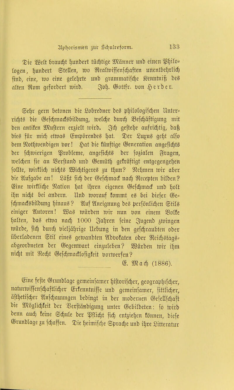 S)ie SCBelt Brouc^t ^unbert tü(ä)tige Männtx unb einen ^^iIo= logen, ^unbert ©teilen, m fRealftiffenfc^often unentbe^rlid^ finb, eine, tvo eine geletirte unb grontmatifcEie ^enntni^ be§ alten 5Rom geforbert tt)irb. Sot)- ®ottfr. Oon gerbet. <Sef)x gern betonen bie Sobrebner beg p^ilologifc^en Unter* rtd)t§ bie @efc^ntocE§6iIbung, meldte burcE) 93efc§äftigung mit ben antifen SJJuftern erhielt rtirb. ^ä) geftetie aufrid^tig, ba| bie§ filr mic^ etlDO§ @m^)örenbe§ ^at ®er £uju§ get)t dfo bem 5JJotf)h)enbigen bor! ^at bie fünftige Generation ongefid^tS ber fcfurierigen Probleme, angefid)t§ ber fojialen fragen, tt)etd)en fie on Sßerftanb itnb ©emütti gefröftigt entgegengehen follte, h)irflid) mä)t§ SBid)tigere§ ju t^m? ?leftmen toiv ober bie 5Iufgabe an! Sä§t fid^ ber (Bejc^mocE nad^ SRece^jten bilben ? Sine tüirflid^e S^otion l^ot i:§ren eigenen ©efd^mocf unb !^oIt i:^n nid^t bei anbern. Unb njorauf fommt e§ bei biefer ©e* fcE)macE§btIbung ^inaug ? Stuf Slneignung be§ ^»erfönlicEien @til§ einiger Stutoren! SCßaS ftiürben ttiir nun oon einem SSoIfe galten, ba§ ettra nod^ 1000 ^o^ren feine S«genb jmingen hJÜrbe, ficE) burd) üieljäfirige Uebung in ben gefc^raubten ober überlabenen @til eine§ gemanbten Slböofoten ober 3f{eidE)§tag§:= abgeorbneten ber ©egentnart eiuäuleben? SSürben mir i^m nid^t mit Sttd^t ©ef^madEIofigfeit üormerfen? @. SRad) (1886). ©ine fefte ©runbloge gemeinfamer {|iftorifdf)er, geograp|ifc|er, naturmiffenfcfiaftlicfier grfenntniffe unb gemeinfamer, fittlictier, öft^etifc^er 3lnfcf)ouungen bebingt in ber mobernen ©efenfc^oft bie SD?ögIid)feit ber SSerftänbigung unter ©ebilbeten: fo mirb benn auc^ feine ©c^ule ber 'i^^idjt fid) entsie^en fönnen, biefe ©runbtoge ju fcf)offen. ®ie ^eimifc^e ©^jroc^e unb i§re Sitteratur