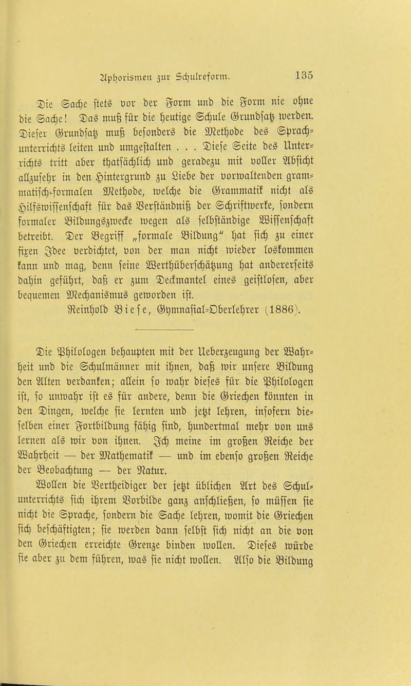 ®te ©ac^e [tetl üor ber gorm unb bie gorm nie ofine bie ©ac^e! Sal mu^ für bie heutige @ci)ule ©runbfa^ tüerben. ®tefer @runbfa| mu§ befonberg bie 9)letf)obe beg ©prad)= unterricf)t§ leiten unb umgeftdten . . . SDiefe ©eite be^ Unter= ric^t§ tritt aber ttiatfod^Ii^ unb gerabegu mit tioller Stbfi^t aüäufe^r in ben |)intergrunb Siebe ber üormaltenben grom* matifcti-forniaten SOiettjobe, tvtlä)t bie ©rammatif m6)t als öiifgroiffenfcfiaft für baä Sßerftänbni^ ber ©dirifttoerfe, fonbern formater Silbunggsmede föegen alg felbftänbige SBiffenfc^aft betreibt. ®er S3egriff „formale Sitbung tjot fid) einer fi^en 3bee öerbid^tet, üon ber mon nid|t lieber to^fommen fann unb mag, benn feine SSerf^überfdiä^ung f)at anbererfeit§ bat)in gefüiirt, ba§ er jum ©edmantel eine^ geifttofen, aber bequemen SRed)ani§mu§ gemorben ift. gieint)Dlb SBiefe, ©^mnaftal^Oberletirer (1886). iSie ^^itologen be|au^jten mit ber Ueberjeugung ber SBot)r» f)eit unb bie @d)ulmänner mit ifinen, bo§ mir unfere SBilbung ben Sitten öerbanfen; allein fo ma^r biefeS für bie ^^itologen ift, fo unma^r ift e§ für anbere, benn bie ©ried^en fönnten in ben Singen, meiere fie lernten unb je^t tel^ren, infofern bie* felben einer gortbitbung fä^ig finb, f)unbertmat me!§r üon un^ lernen aU mir öon il^nen. ^ä) meine im großen 9fieict)e ber SBa^rf)cit — ber ajiat^ematif — unb im ebenfo großen 9leid)e ber Seobai^tung — ber Statur. aSotten bie SSert^eibiger ber je^t üblicfien SIrt be§ ©d^ul* unterricC)t§ fid) it)rem SSorbitbe ganj anfc^tie^en, fo müffen fie nic^t bie ©prad^e, fonbern bie ©acEie Iet)ren, momit bie (Sried^en ficf) befc^äftigten; fie merben bann felbft fid£) nic^t on bie üon ben ©riedien erreid^te ©renje binben moHen. 5Diefeä mürbe fie aber ju bem führen, Ujoä fie nic^t motten. Stifo bie Söilbung