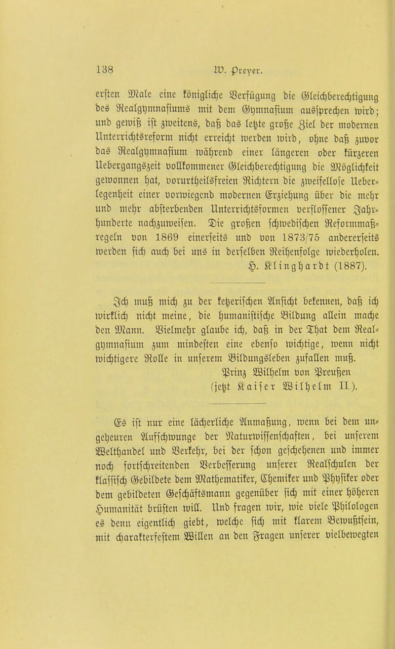 erftcn 3)?ale eine föniglicfie SSerfügung bte ©letc^bevec^ttguug beö gtealg^mnafiumä mit bem ®l)mnafium au§iprec^cn Jt)irb; unb gelüi& ift ätüeiten§, bo^ ba§ le^te grofee ^iel ber mobernen Untevrii^tSreform nid)t erreicht föerben loirb, of)ne bafe jubor ba§ 9lealgt)mnafium lüäf)renb einer längeren ober füräeren UebergongSjeit üoUfommener ®Ieid)bered)tigung bic äJiöglic^feit gelüonnen ^at, öorurt^ettsfreien 9fiict)tern bie äJueifellofe Uebet:' legeniieit einer üorwiegenb mobernen ©rjiefiung über bie mctjr unb me!§r abfterbenben UnterricE)t§formen üerfloffener ^af:)x> {)unberte nad^jumeifen. ®ie großen fdjrtJebij'c^en 9teformmaB= regeln üon 1869 einerjeitS unb üon 1873/75 anbererfeiti roerben fid) au(^ bei un§ in berfelben 9^ei^)enfo^ge mieber^olen. ^. ^tingl^arbt (1887). ^d) mu§ mic^ ju ber fe^erifc^en Stnfic^t befennen, ba§ ic^ mirfüd) nic^t meine, bie fiumaniftifdje 93ilbung allein mad)e ben 3D^ann. 9SieImet)r glaube id), ba^ in bev Xl^at bem iReaI= gtimnafium jum minbeften eine eben[o miditige, menn nic^t mid)ttgere 9ioIIe in unferem SBilbunglleben jufallen mu^. ^rinj 2ßiIJ)eIm üon ^reu^en fje^t ^oifer 2öilt)elm II). @ö ift nur eine Iö(^erlic^e Slnmo^ung, menn bei bem un* getieuren 2(uffc^munge ber Ülaturrtiffenfc^often, bei unferem SBettt)anbel unb SSerfe^r, bei ber fc^on gefciiel^enen unb immer noc^ fortfdireitenben SJerbcfferung unferer 9leal[c^uten ber na]\\\<i) (SJebilbete bem a«ott)ematifer, ei)emifer unb ^^i)fifer ober bem gebilbeten ®efc|äft§mann gegenüber fi^ mit einer ^ö^ercn Humanität brüften miß. Unb fragen mir, njie üiele ^t}iIotogen e§ benn eigentlid) giebt, meiere fid) mit flarem S8emu|tfein, mit diarafterfeftem SEBiHen an ben grogen unfercr üierbemegten