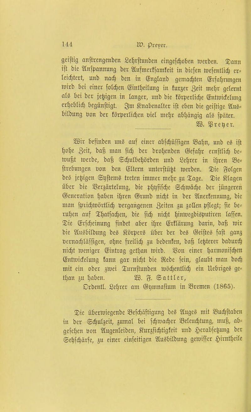 geifiig an[trengenben Se^rftunben eingefcf)oben toerben. !J)ann ift bie 2tn[|)annung ber Stitfmerffamfeit in biefen lueientlic^ er= letcfitert, unb nad) ben in @nglanb gemoc^teit (Jrfa^rungeu föirb bei einer fold^en (Sintfieilung in furjer ^eit ntei)r geternt üU bei ber je^igen in langer, unb bie förderliche ©ntnjicfelung erheblich begünftigt. Knabenalter ift eben bie geiftige Stug* bilbung öon ber för^)erlic^en biet mel^r obt)öngig aU \päkx. SB. ^re^er. 2öir befinben un§ auf einer obfdiüffigen 5Bof)n, unb e§ ift t)o{)e 3eit, bo^ man fic^ ber bro^enben ©efaJir ernftlid) be* tüu^t föerbe, ba^ (Sd^ulbetjörben unb Sefirer in i^ren $8e= ftrebungen bon ben ©Item unterftü|t hierben. Sie gotgen beö je^igen @t)ftem§ treten immer met)r ju Xage. 5)ie flogen über bie SSerjärtelung, bie ^j^^fifc^e @cf)n)äd)e ber jüngeren Generation ^oben i^ren (55runb niä^t in ber SInerfennung, bie man f^^rii^tüörtli^ »ergangenen Qzittri gu joUen ^)ftegt; fie be« rutien auf S^atfac^en, bie fic^ nid)t t)inmegbi§)5utiren laffen. ®te ®rf(^einung finbet ober it)re ©rftärung barin, ba^ mir bie 3tugbilbung be§ Kör^jerS über ber be§ ®eifteä foft gonj öernac^täffigen, of)ne freili(i) ju bebenfen, bafe Ie|terer boburd^ nic^t mentger Eintrag gett)an niirb. Sßon einer ijarmonifc^en ©ntmicfelung fann gar nid)t bie 9f{ebe fein, glaubt man boc^ mit ein ober jmei Snrnftunben möc^entlic^ ein llebriges ge» t{)on ju tjaben. SS. ©attler, Drbentl. Sefirer am ®t)mnafium in Bremen (1865). Sie übertüiegenbe SBefc^äftigung be§ 2tuge§ mit ©uc^ftabeu in ber ©tfiutseit, jumal bei fd^iroc^er Selen^tung, mu^, ab* gefe^en öon 5lugenteiben, St'uräfid^tigfeit unb ^erabfe^ung be ©ef)fc|ärfe, ju einer einfeitigen 3lu§bilbung gemiffer ^irnt^eitc