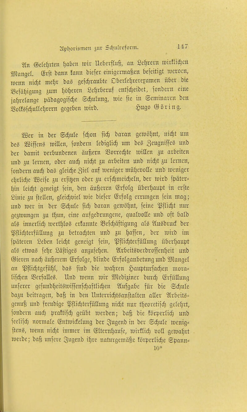 %n ©elefirten f)a6en irir Uebcrflufe, an ße^rern roirflic^cn SJiangef. @rft bann fann biefer einigermoBen befeitigt luerocn, roenn nic^t me^r bog geschraubte Dberfet)tereEamen über bie 83efäf)igiing jum ^öfieren 2et)rberuf cntfcf)eibet, fonbern eine jahrelange pabogogifc^e ©cfintnng, tßie fie in Seminaren ben SSoIf§fcf)unehrern gegeben tüirb. |)ugo ©ijring. SSer in ber (Schule fc^on fi^ baran geloöhnt, md)t um beg SBiffeng mitten, fonbern lebigtic^ um beg ^eugniffeg unb ber bamit oerbunbenen äußern SSorred)te roillen ju arbeiten unb ju lernen, ober aud) nid)t ju arbeiten unb nicht gu lernen, fonbern auch bag gleiche ^iet auf weniger müheüotle unb rceniger ehrliche SGSeife ju erfi|en ober ju erf(i)meicheln, ber itiirb Später- hin teicht geneigt fein, ben äußeren ®rfotg überhoupt in erfte Sinie ju fteüen, gteichüiet tüie biefer ©rfolg errungen fein mag; unb mer in ber ©chule fiii) baran gercöhnt, feine ^f[id)t nur geätt)ungen ju thun, eine aufgebrungene, qualooUe unb oft boib alg innerlich irerthlog erfannte 93efchöftigung alg 5(ugbrucf ber ^flid)terfüllung su betrachten unb gu h^ff^^^ lüirb im fpäteren Seben leicht geneigt fein, ^fliditerfüHung überhoupt alg etmag fehr Säftigeg angufehen. 31rbeitgüerbroffenheit unb ©ieren nad) äußerem (Srfolge, blinbe ©rfolganbetimg unb äRangel an ^fli^tgefüht, bag ftnb bie mahren |)aupturfod)en mora= lifchen SSerfalleg. Unb tcenn mir SJ^ebiginer burd) (ärfüüung unferer gefunbheitgn)iffenfchoftlidhen Slufgabe für bie Sä)uie. baju beitragen, ba^ in ben Unterrid)tganflatten aller ?lrbeitg= genu§ unb freubige ^f[id)terfü[[ung nidit nur theoretifch gelehrt, fonbern auch praftifd) geübt werben; ba| bie förperlid; unb feelifch normale ©nttoidelung ber Sugeni) in ^'er ©c^ule tt)enig= fteng, luenn nid)t immer im ©Iternhaufe, tt)irflich tioll gewahrt roerbe; bafe unfere 3Senb ihre natxirgemö^e förderliche ©pann* 10*