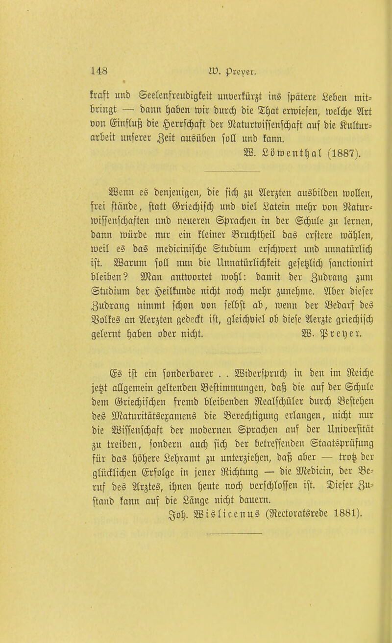 fraft unb ©eelenfreubigfeit unticrfürjt ini f^äterc Üthtn mtt= bringt — bann ^)ahtn mix burd) bie Z^)at erlriefen, lüett^e Strt üon einflu§ bie |)errfc^aft ber 9^aturh)iffenfc^aft auf bie Mur= arbeit unferer ^eit ausüben fott unb fann. SB. Söföenttiol (1887). Söenn e§ benjenigen, bie fic^ ju Sler^ten au^bilben ttjollen, frei ftänbe, ftatt (SJriectiifd) unb Diel Satein mef)r öon 5Ratur* n)iffenf(i)aften unb neueren ©^jrac^en in ber (Sct)ule ju lernen, bonn tDÜrbe nur ein fletner Srucfitfieil ba§ crftere toäiilen, njeti es ba§ mebicinifd^e ©tubium erfd^rtert unb unnatürlid^ ift. SBarunt foö nun bie Unnatürtici^feit gcfe^Iid) fanctionirt bleiben? SD'ian antlnortet tuo^I: bantit ber 3^^o9 ä^ ©tubium ber |)eilfunbe nid^t noc^ met)r ^unefime. 5Iber bicfer ^ubrang nimmt fcf)on öon felbft ab, hjenn ber SBebarf bei Sßotfeg an Ster^ten gebfidt ift, gleid)üiet ob biefe Slerjte grie(^if(^ gelernt l^aben ober md)t. SB. ^reljer. @§ ift ein fonberbarer . . SBiberfprud) in ben im 3fteid^e je^t allgemein geltenben SSeftimmungcn, ba^ bie auf ber ©c^ulc bem ®riec^ifct)en fremb bleibenben 5ReaIfcf)üter burc^ Seftetjen be§ äRaturitätäejameng bie SBere^tigung erlangen, nid^t nur bie SÖStffenfcfiaft ber mobernen <Spxad)tn ouf ber Unioerfität gu treiben, fonbern auc^ ficE) ber betreffenben ©taats^jrüfung für ba§ I)öt)ere Se^ramt ju unterjiefien, ba§ aber — tro^ ber gtiicftictien ©rfotge in jener gtic^timg — bie aJJebictn, ber S8c= ruf beä Slr§te§, i^nen t)eute nod; üerfd)Ioffen ift. ®tefer 3u= ftanb fann ouf bie Sänge nid)t bauern. So^. 2BilIiccnu§ ($Rectorat§rebc 1881).