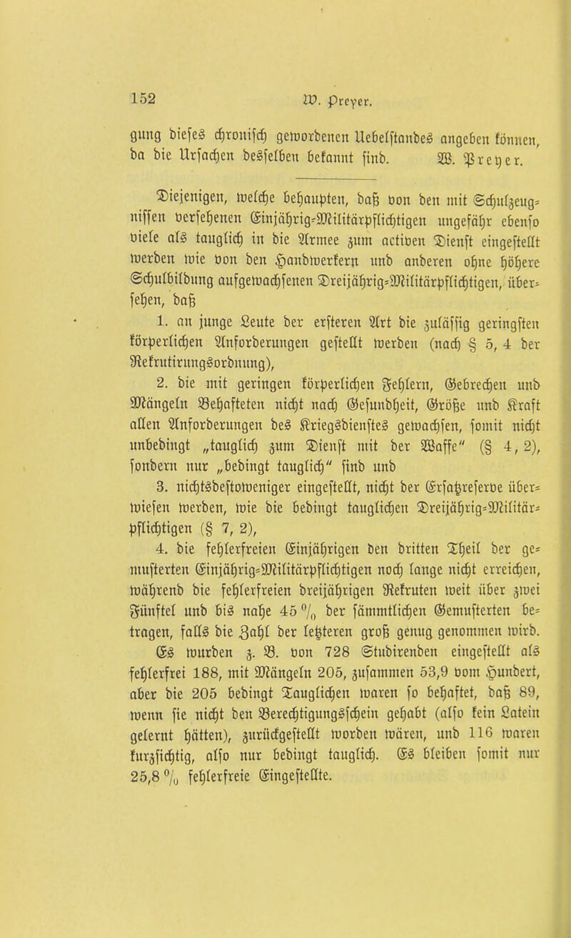 fliing biefeä cfjronifc^ geworbenen Ue6e(ftanbeg ongeben fönnen, ba bie Urfadjen be§[eI6en befannt finb. SS. ^rc^er. S)ieientgen, \vd6)t Befiaupten, ba& öon ben mit ©c^iifäeug= niffen öerfe^enen @tnjä^rig^9[«ilitär|5flic^ttgen ungefäfjr ebenfo öiele aU tauglirfi in bie SIrmee jum actiöen !J)ienft eingefteöt werben luie üon ben ^anbhjerfern unb onberen ofine f)ö^ere ©^ulbilbung aufgelradjfenen S)reiiä^rig=aKiritärpf[icf)ligen, ü6er=^ fefien, bo§ 1. an junge Seute ber elfteren 2trt bie 5u(äffig geringften fi)r)3erli^en Stnforberungen gefteflt Werben (noc^ § 5, 4 ber 9?efrutirnng§orbnung), 2. bie mit geringen för^ierlid)en gestern, ®ebrect)en unb SJtängeln SBe^nfteten nid)t nad) (55efunbt)ett, ®rö§e unb ^raft allen 5tnforberungen be§ ^rieg§bienfte§ gewadifen, jomit nic^t unbebingt „tauglich jum ^ienft mit ber SEßaffe (§ 4,2), fonbern nur „bebingt tauglid) finb unb 3. niditSbeftotoeniger eingeftetit, nid^t ber ©rfa^referoe über« tütefen werben, Wie bie bebingt taugli^en jDreijä^rig^SLRilitär- |)flid)tigen (§ 7, 2), 4. bie fehlerfreien Sinjä^rigen ben britten STtieil ber ge* niufterten @injährig=aj?intär^flid)tigen nod) tauge nic^t erreichen, Wötirenb bie fef)Ierfreien breijä^rigen 3ftefruteu weit über jwei fünftel unb big nai^e 45 7o ^^r fämmttidjen ©emufterten be= tragen, falls bie Saf)l ber Ie|teren grofe genug genommen wirb. S§ würben j. 33. üon 728 ©tubirenben eingeftetit at§ fehlerfrei 188, mit 2JJängctn 205, sufammen 53,9 Dom ^unbert, aber bie 205 bebingt jEaugtidjen waren fo behaftet, ba^ 89, wenn fie nid)t ben Söcrec^tigung^fdiein gelobt (atfo fein Satein gelernt ptten), jurücfgeftettt worben wären, unb 116 waren furäfic^tig, atfo uur bebingt taugtic^. (5§ bteiben fomit nur 25,8% fef)terfreie ©ngefteöte.