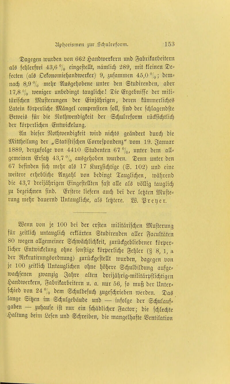 Wogegen luurben bon 662 §aubiüerfern unb ga6rifar6eiterit alg feJiterfrei 43,6 7o eitigefteat, nämlic^ 289, mit ffeinen 5)e« fecten (oll Defonomte^^anbttjerfer) 9, äufommen 46,0%; bem* nad) 8,9 7ü nte^r 3Iu§ge§obene unter ben ©tubtrenben, aber 17,8% treniger unbebingt taugltcf)e! ®ie ©rgebniffe ber mili= törifc^en 9J?ufterungen ber ©njäl^rigen, beren fümnterlic^eä Satetn förderliche 3J?ängeI com^jenfiren foH, finb ber fc^Iagenbfte Söelreil für bie S^ot^tüenbigfeit ber ©(^utreform rflcffic^tHd) ber för|3erli(^en ©ntlüidfelung. 2ln biefer ^J^otl^ltienbigfeit tüirb nid^tg geänbert burc^ bie ajJitt^eilung ber „©tatiftifd)en (Sorref|)onbenä üom 19. 1889, berjufolge öon 4410 ©tubenten 67 %, unter bem aü' gemeinen (Srfa^ 43,7 % au§gef)oben JDurben. '5)enn unter ben 67 befinben fitf) mefir aU 17 ^ursfid;tige (@. 102) unb eine meitere er^eblicf)e Slnjaf)! öon bebingt Saugfid^en, tüä^renb bie 43,7 breijäfirigen ©ingeftettten [aft oUe aU ööllig tauglich 5U begeic^nen finb. ©rftere liefern an<i) bei ber feiten SO?ufte= rung mefir bauernb llntaugti(f)e, d§ te^tere. 2Ö. r e t) e r. aSenn öon je 100 bei ber erften militörifcJien 3}(ufterung für äeitlid) untauglich erHärteu ©tubirenben atter gacultöten 80 megen attgemeiner ©c^mäc^Ii^feit, äurürfgebliebener för^jer= lieber ©ntmicfelung o^ne fonftige för|)erlic|e geiler (§ 8, 1, a ber giefrutirunglorbnung) äurücfgeftettt ttmrben, bagegen üon je 100 seitlich Untauglichen o^ne höhere ©ct)utbilbung oufge* h)achfenen jföanjig ^a^re alten breijöhrig^mifitörpflichtigen §anbh)erfern, gabrifarbeitern u. a. nur 56, fo mup ber Unter» fchieb toon 24 % bem ©c^ulbefuch jugefc^rieben werben. ®o§ longe ©i|en im ©chulgebäube unb — infolge ber ©chufauf=' gaben — ju^aufe ift nur ein fchöblicher Factor; bie fchlechte .^attung beim £efen unb ©cfireiben, bie mangelhafte Sßentifation