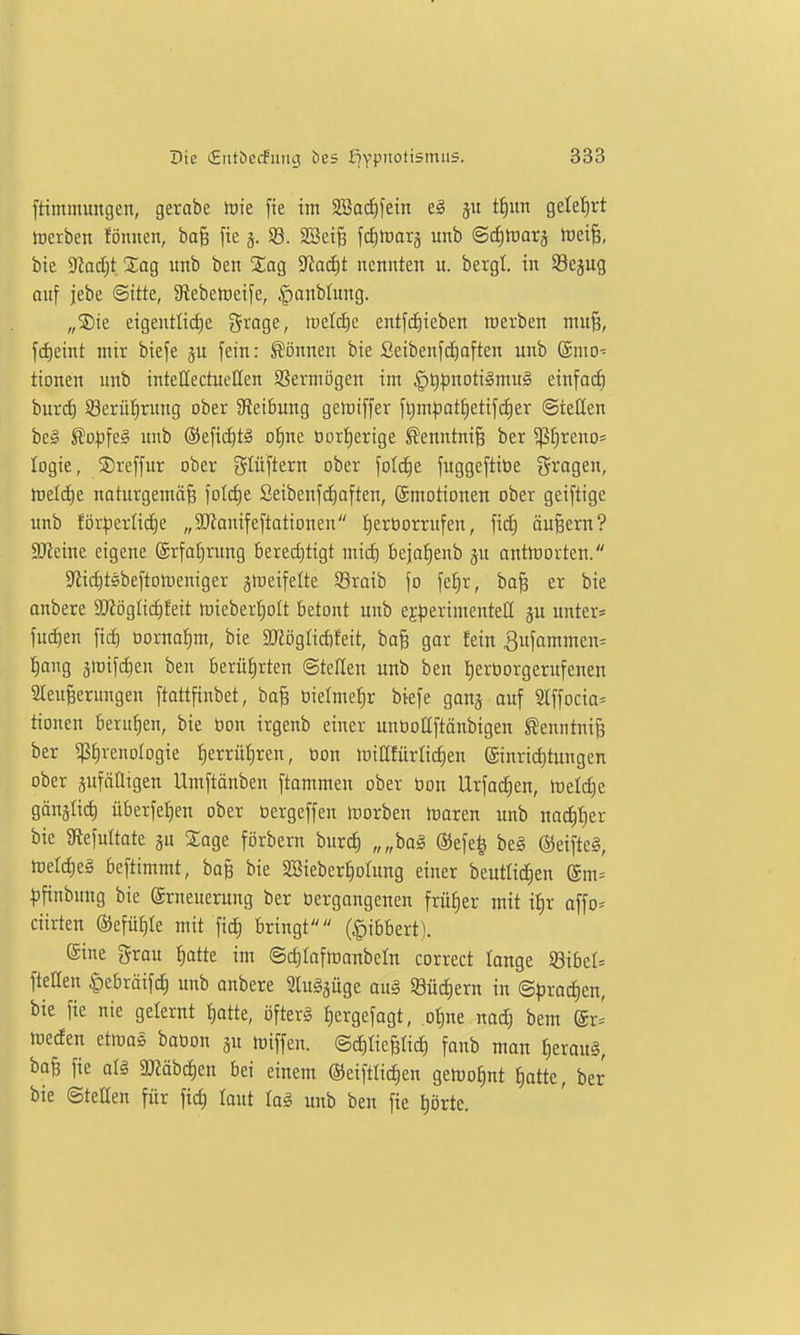 [timmimgen, gerobe tok fie im 2öaii)fein ti)un gelef)rt treiben föniien, ba§ fie j. 93. SSeife [cEituarj unb ©^itJarj toei^, bie ^ad)t Sag unb ben Sag 9Za(f)t nennten u. bergl. in ©ejug auf jebe ©itte, 5Rebeh)eife, §anblung. „Sie eigentlii^e %taQe., toeldie entfc^ieben werben niu§, fii)eint mir biefe ju fein: können bie Seibenf(^aften unb @nio- tionen unb intettectueEen S5ermögen im §t)|)noti§mu§ einfaif) burif) S8erüf)rung ober ^Reibung gertiffer ft)m|3ati)etifii)er ©ieöen beg ^opfe§ unb ®efid)tä o^ne Oortjerige ^'enntni§ ber ^E)reno= logie, Sreffur ober glüftern ober fotc^e fuggeftiöe Srogen, h)eld)e naturgemö^ foId)e Seibenfcf)often, (Emotionen ober geiftige unb för|3erlid)e „9Jtomfeftationen :^erborrufen, Wä) äußern? SJieine eigene (5rfof)rung bered)tigt mid) beja^enb jn antttjorten. $Ri(^tsbeftort)eniger gmeifelte Sraib fo fef)r, ba^ er bie anbete 9J?ögIicf)feit tt)ieber^oft betont unb experimentell ju untere fu(f)en fiii) tiorna^m, bie SRöglicfifeit, baB gor fein 3ufommen= t)ang jirifiiien ben berüf)rten ©teilen unb ben I)ertiorgernfenen aCeufeerungen ftottfinbet, ba^ bielme^r biefe ganj auf ^\\oda' tionen berufen, bie öon irgenb einer unöoUftänbigen ^enntni^ ber ^^renologie f)errü^ren, oon loiCfürtictien ©nridjtungen ober äufäütgen Umftänben ftammen ober öon Urfad^en, hieldie gänslid) überfei)en ober oergeffen Horben inoren unb nac^f)er bie giefultate ju Sage förbern burd) „„ba§ ®efe| be§ ©eifteg, hjeldieä beftimmt, baB bie SBieber^otung einer beutlidien gm= ^jfinbung bie Erneuerung ber öergangenen früfier mit ilir offo^ ciirten ®efüf)Ie mit fic^ bringt (^ibbert). eine grau t)atte im ©dilafmonbeln correct lange S8ibel= fteüen |)ebräifc^ unb anbete 2lu§§uge au§ Südiern in ©)3rad)en, bie fie nie gelernt i)otte, öfterg £)ergefagt, .ot)ne nad) bem meden etmas baoon ju miffen. ©dilieBüc^ fanb mon I)erou§, baB fie arg 9Käbc^en bei einem ©eiftlit^en geföotint ^atte, ber bie ©teEen für fid) laut lag unb ben fie t)örte.