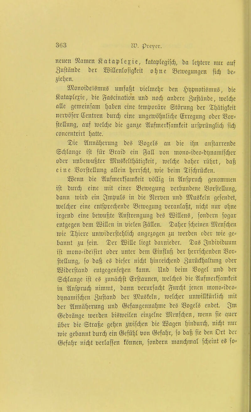 neuen «Rmnen ^ota^jtejie, tatapkQ\\d), ba le^tere nur ouf 3u[tänbe bei- SSiacnlofigfeit o^ne SSelueguugen fic^ bt^ 5iet}eu. 5monoibei§mu§ umfaßt tiicfmefir ben ^tjpmtx^mn^, bie ^ata))Iejie, bie gaScinotton unb nod) anbere ^uftönbe, hjel^e olle gemeinj'am Ijaben eine teni^joräre ©törung ber 2;E)ätigfeit nert3öfer Sentren burc^ eine ungeföötintictie Erregung ober SSor= fteHung, auf )t)etcf)e bie gonje Stufmerffamfeit ur[^rünglicf) concentrirt f)atte. SDie 2lnnäf)erung be§ SSogefö an bie if)n onftarrenbe @c^(ange ift für Söraib ein j^aU üon mono=ibeo=bt)nomifd^er ober unBetDu^ter SRuäfettliätigfeit, h)elc£)e baf)er rü^rt, bo^ eine SSorfteUitng allein I)errf(f)t, it)ie beim Sifd)rücfen. SSenn bie Slufmerffamfeit böüig in Stnfprud^ genommen ift burd) eine mit einer S8elt)egitng üerbunbene S^orftcQung, bann tt)irb ein ^m)3ul^ in bie Sterben unb SHuSfeln gefenbet, fteliiier eine entfpreciienbe 93ert)egung beranla^t, nid)t nur of)ne irgenb eine betrübte 2tnflrengung be§ SBiUenä, fonbern fogar entgegen bem SBiüen in öieten göHen. S)at)er fd)einen 9Jfenfd)en Jrie 2;t)iere untDiberftef)Ii(i) augejogen ju werben ober wie ge= bonnt gu fein. SDer SEBiUe liegt barnieber. S)a§ ^nbiüibuum ift mono=ibeifirt ober unter bem ©nftnjä ber I)errfcf)cnben S3or- fteHung, fo baB el biefer uid)t f)inreid)enb ^u^dfiattung ober SBiberftanb entgegenfe|en fann. Unb beim SCogel unb ber @d)Ionge ift e§ gunödift (Srftaimen, meld)e§ bie 2lufmevffamfeit in ^uf|3rud) nimmt, bann üerurfadit gurd)t jenen mono=ibeo= bt)namifd)en ^uftanb ber JKuSfeln, meldier unmiCtfürlid) mit ber S(nnöf)erung unb ®efangennat)me be§ SßogelS enbet. Qm ©ebränge inerben billreilen einzelne aKenfd)en, mcnn fie quer über bie ©tra^e gei)en gmifdien bie SBagen tjinburd), nid^t nur h)ie gebannt burc^ ein ®efüt)I tion @efat)r, fo ba§ fie ben Ort ber ®efa{)r nid)t tiertaffen fönnen, fonbern mand)moI fc^eint e§ fo=