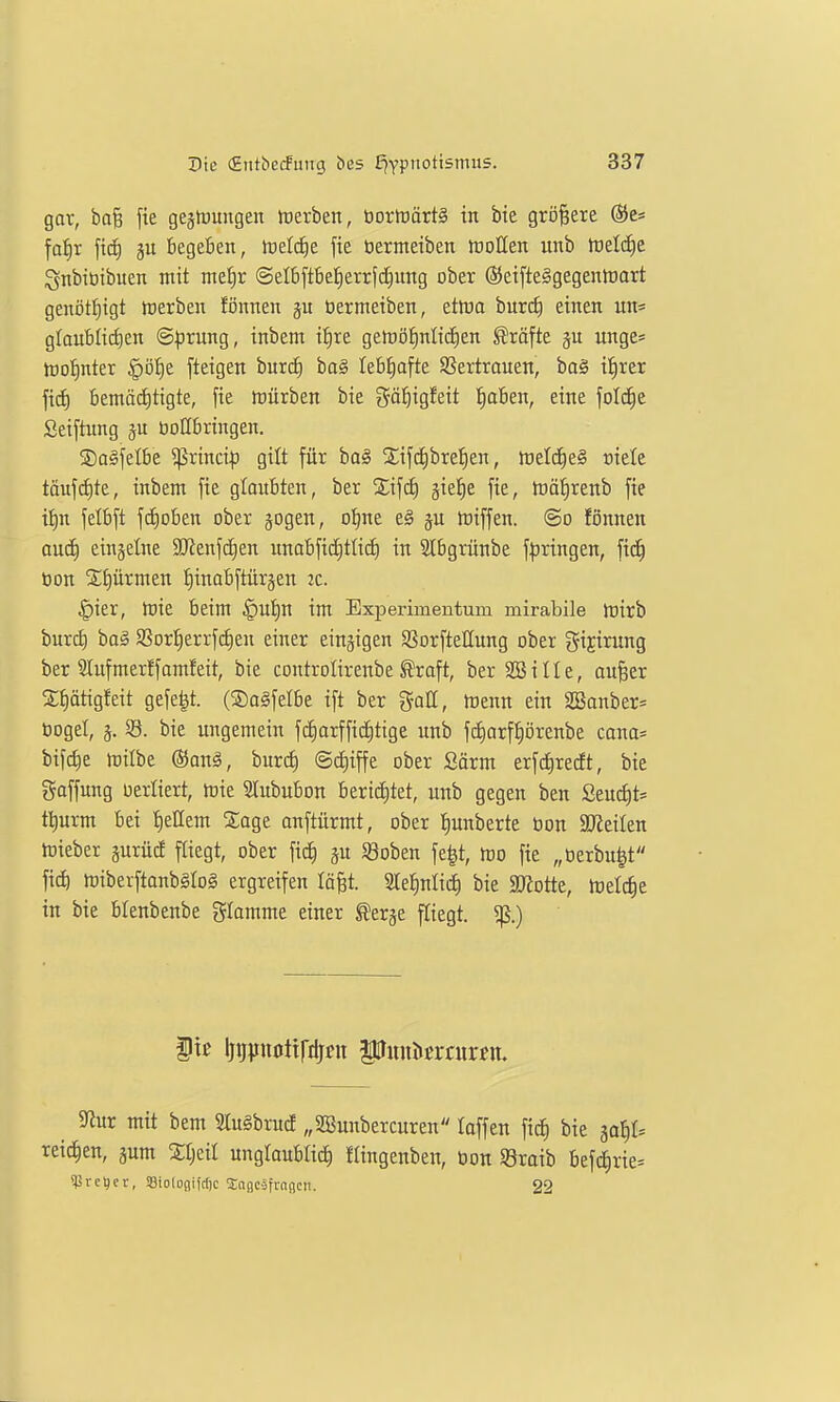 gar, baB fie gegrtjuugen lüerben, t)orh)ärt§ in bie größere (SJc* fa^r fic^ begefien, tüelcfie fie üermeiben lüoUen unb tvtlä)t ignbiüibuen mit me^r @elb[tbe^errfd^ung ober (Scifteggegentoart genöt^^igt tDerben föimen üermeiben, etlna burd) einen un= gtaublirfien ©^irung, inbem t^re getüö^nlicEien Gräfte ju unge* tDo!)nter §Df)e [teigen burd^ ba§ lebhafte SSertrauen, ba§ ifjrer ficE) bemäd)tigte, fie tüürben bie göl^igfeit l^aben, eine folc^c Seiftung boHbringen. ©a^fetbe ^rinci|) gilt für ba§ Xifd)brel|en, tt)eld£)e§ oietc toufi^te, inbem fie glaubten, ber Sifc^ jiel^e fie, tüäJirenb fie ii)n felbft f(f)oben ober jogen, of)ne eg ju tüiffen. @o fönnen ouc£) einzelne 9Jienfdien unabfidjttid) in Slbgrünbe f|3ringen, fic^ toon 2;E)ürmen ^inabftürjen ic. |)ier, mie beim §ui)n im Experimentum mirabile Jrirb burcb bag $8or!^errf(^en einer einzigen SSorfteUung ober gijirung ber 2lufmerffom!eit, bie controlirenbe ^raft, ber SBille, aufeer S;t)ätigfeit gefegt. (Sagfelbe ift ber gall, hJenn ein 3Sonber= öoget, j. 58. bie ungemein fcI)orffid)tige unb fc^arfiiörenbe cana= bifd)e mübe ©anä, burc^ @cE)iffe ober Sörm erfc^redt, bie gaffung oerliert, mie Slububon berid)tet, unb gegen ben SeucJ)t= tl^urm bei tieHem S;age auftürmt, ober t)unberte ton 2KeiIen toieber prüd fliegt, ober fic^ jn SBoben fe|t, mo fie „berbu|t fid) triberftanbSlog ergreifen lä^t. ^e^xilxi) bie SRotte, tüelc^e in bie blenbenbe gkmme einer f erge f[tegt. ^.) ite Ijiipnottfilji?« Puiiöcrcurcn. Sfiur mit bem 3Iu§brud „SBunbercuren laffen fid) bie jal)!. reichen, jum Stjeil unglaublich flingenben, öon Sraib befc^rie^ ?lärel)er, iBiolo()ifcl)c XnsKäfrnncn. 22