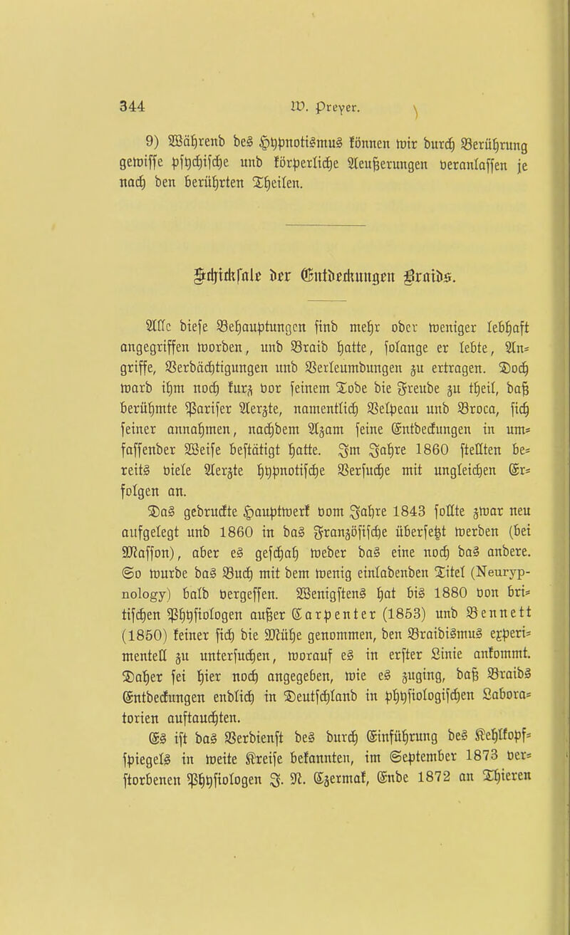 9) 2öät)renb be§ ^^pnott^muS !önnen tütr burcJ) Serü^rung gelütffe ^)fQd)ifd)e uub för)3erlicl)e Slleufeerungen üeranloffen je nacf) ben berüf)rten %t)tiltn. 2(ffc btefe S3e^au|)tungcn finb me^r ober trentger lebl^aft angegriffen tüorben, unb SSratb f)atte, folange er lebte, Sin- griffe, SSerbäc^tigungen unb SSerleuntbungen §u ertrogen. ®oc^ roaxh ü)m noc^ fur^ bor feinem Sobe bie greube tt)eil, ba§ berütimte ^arifer Slerjte, nantentlid) SSelfieau unb 93roca, fic^ feiner annof)men, nad)bem Slgant feine ©ntbedungen in um* faffenber SBeife beftätigt f)atte. ^m Satire 1860 fteHten be* reit§ biele Sterjte !^^:pnotif(^e SSerfuc^e mit ungleichen ©r* folgen an. S)o§ gebrudte ^aupttrerf üom ^a^re 1843 foHte gmar neu aufgelegt unb 1860 iu ba§ grangöfifdie überfe^t föerben (bei SpfJaffon), aber e§ gefc^ot) meber bo§ eine nod) ba§ onbere. @o tourbe ba§ S3ud) mit bem toenig einlabenben Xitet (Neuryp- nology) balb bergeffen. SSenigften§ I)at big 1880 bon bri= tifc^en 5ßf)t)fiorogen aufeer ©ar^jenter (1853) unb SSennett (1850) feiner fid) bie Tlü1)t genommen, ben S3raibi§mug ejperi= ntenteU ju unterfudien, worauf e§ in erfter Sinie anfommt. 3)at)er fei t)ier noc^ angegeben, mie e§ juging, bo§ S8raib§ gntbedungen enblicf) in Seutfi^tonb in ^iitifiologifc^en Sabora* torien auftaud^ten. @§ ift bog SSerbienft be§ bnrc^ (Sinfütirung beg Se^Ifopf= f<3iegel§ in treite Greife befonnten, im September 1873 ber= ftorbeneu ^pi^QfioIogen 9^- ©äermaf, ©nbe 1872 on XI)icren