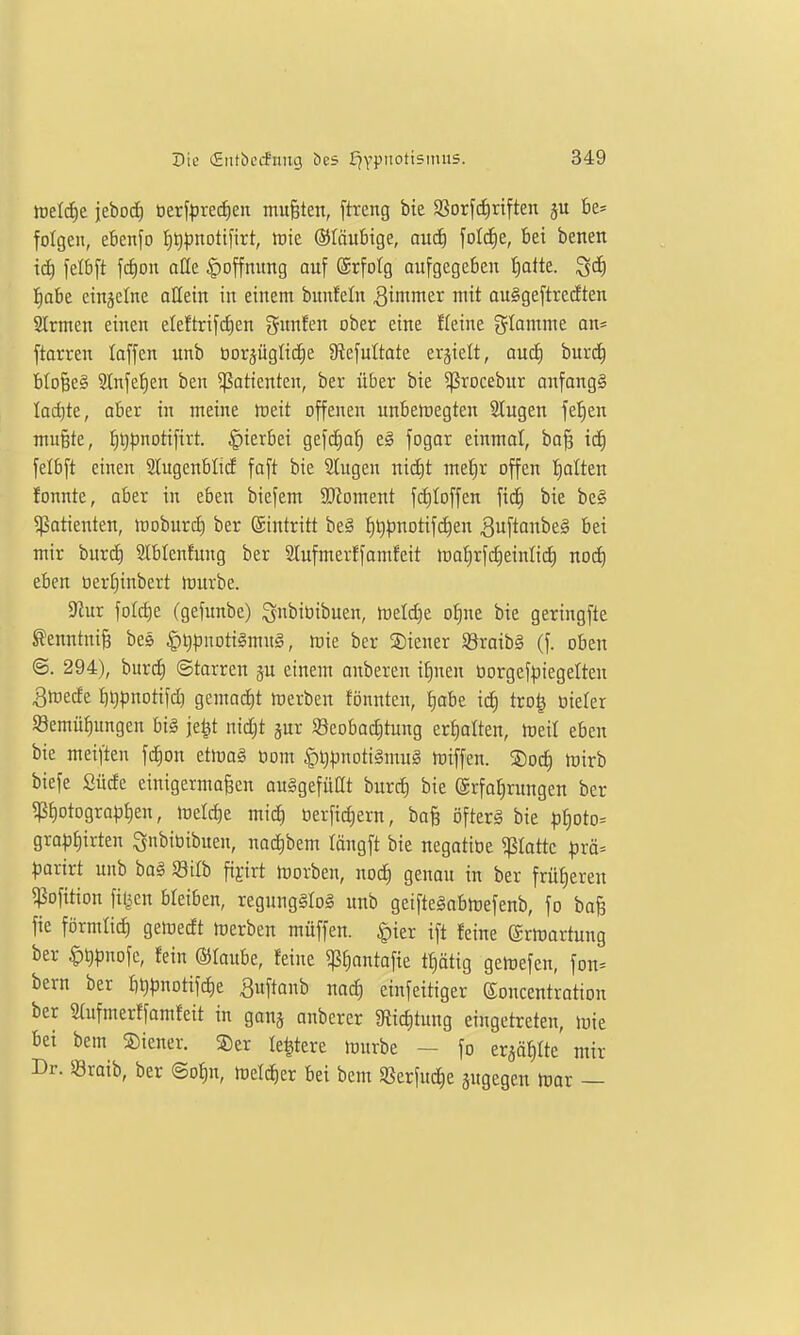 tüetcE)e iebod) öerfprei^eu mußten, ftrcng bie 93orf(f)riften be= folgen, ebenfo l^tjpnotifirt, tote ®fäu6ige, aucE) folc^e, bei benen xä) felb[t fc^ou oQe Hoffnung ouf ©rfotg aufgegeben Iiatte. ^6) f)abe ctnjelne olletn in einem bunfeln ^inmier mit auggeftrccften STrmen einen eleftrifclen gunfen ober eine fleine glamme an* ftarren laffen unb oorjüglicfie 9tefultate ersielt, aud) burc^ btoBe§ 2Infe^en ben Patienten, ber über bie ^rocebur onfangS Iad}te, aber in meine treit offenen unbeiregten 2Iugen feJien mußte, ^^pnotifirt. hierbei gefd^a^ eg fogor einmal, boß ic£) felbft einen 2lugenblid faft bie 2Iugen nid)t me^r offen l^alten fonnte, aber in eben biefem 3}?oment f(i)toffen fic^ bie be§ Patienten, iroburct) ber ©intritt be§ :^t)^notifc^en 3u[tonbe§ bei mir burd) Slbtenfuug ber Slufmerffamfeit lt)atirfi:^einli(f) nodq eben oertjinbert irurbe. 9^ur fotc^e (gefunbe) ^nbiüibuen, h)eld)e ot)ne bie gcringfte ^enntniß bes §t)puoti§mu§, mie ber Steuer SBraibg (f. oben ©. 294), burd^ Starren ju einem anberen i|nen üorgef^iegelteu Sluede bt))3notifd) gemai^t »uerbeu fönnten, t)abe id) tro| üieter Söemü^ungen bi§ je^t nid;t pr $8eobad)tung erholten, treit eben bie meiften fd)on etmo§ öom §l)pnoti§inug toiffen. Soc^ toirb biefe Süde einigermaßen auSgefüßt burd) bie (ärfot^rungen ber ^f)otograp^en, iretd)e mi^ üerfic^ern, baß öfterg bie :p^oto:= gra^j^irteu ^nbiüibueu, nac^bem löngft bie negatiüe flotte pxä' paxivt unb ba§ Silb fijirt lüorben, nod) genau in ber früheren 5ßofition filmen bleiben, regung§to§ unb geifteSabmefenb, fo baß fie förmtid) gemedt luerben muffen. |)ier ift feine grtrortung ber |)^t)nofc, fein Olaube, feine «ß^antofie tf)ätig getoefen, fon* bern ber blj^Juotifc^e ^uftanb nad) einfeitiger eoncentration ber Stufmerffamfeit in gauj anberer 3f{id)tung eingetreten, luie bei bem Liener. ®er te|tere mürbe - fo erjä^Ite mir Dr. Sraib, ber @of)n, meld^er bei bem S8erfud)e jugegen ttior —
