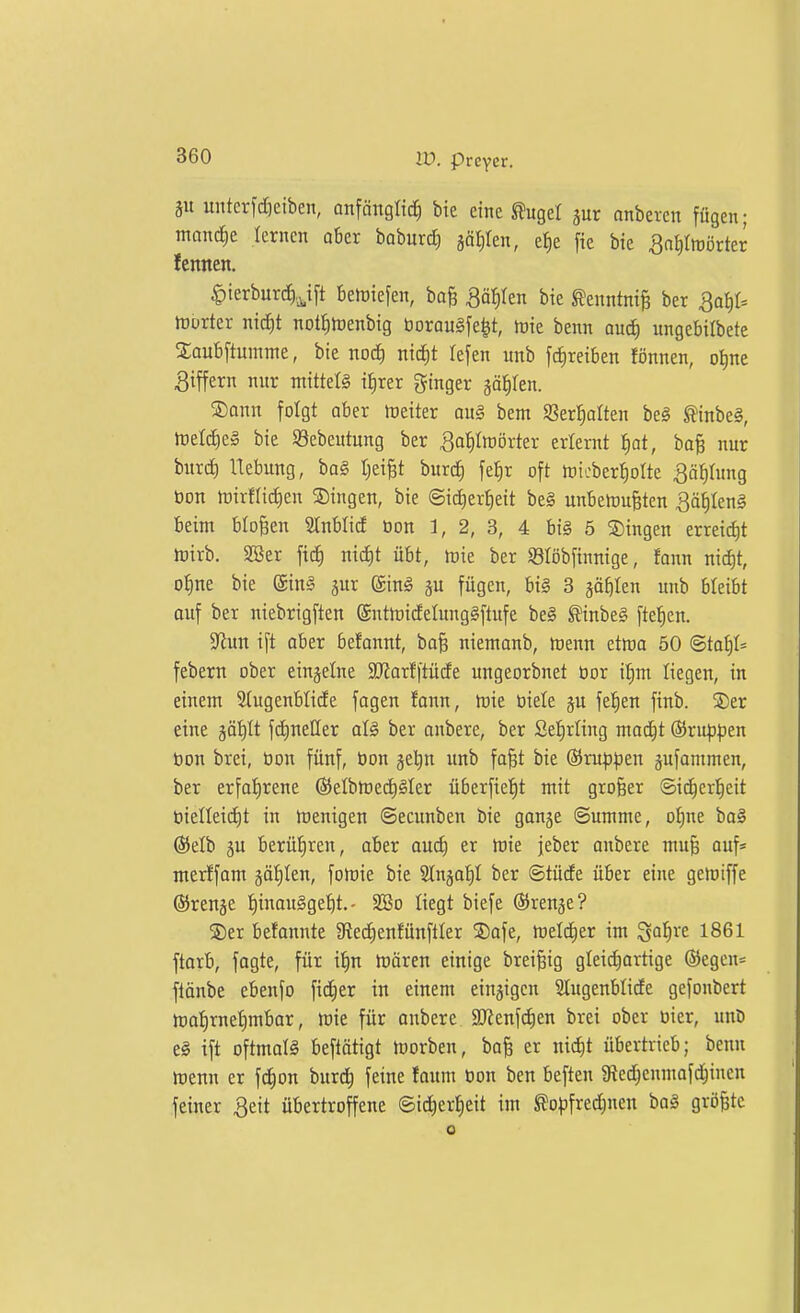 unterfdieiben, onfänglic^ bie eine Slugel jur anbeten fügen; manche lernen ober boburd) gäljlen, e^e fie bie ^a^IttJörter lennen. ^terburcJ).^i[t beriefen, ba^ ^ä^Ien bie ^enntnife ber Qa^)U rtürter nidE)t notI)tDenbig borau§[e^t, h)ie benn oud^ ungebilbete Xaubftumme, bie nod) nic^t lefen unb fc^reiben fönnen, o^ne Biffern nnr mittels i^rer ginger iäijkn. S)ann folgt aber Leiter au§ bem SSertioIten be§ ^inbe§, föeldieg bie Söebeutung ber ^o^Iroörter erlernt ^ot, ba^ nur burc^ Hebung, ba§ tjei^t burc^ fe^r oft tnicberl^olte 3äf)tung öon toirflidien Singen, bie ©id)er^eit be§ unbeföuBten 3äf|Icn§ beim bloßen 3JnbIid bon 1, 2, 3, 4 bi§ 5 Singen errei^t ftirb. 2ßer fid^ nid)t übt, tuie ber Slöbfinnige, fann nic^t, o^ne bie @in§ jur (SinI ju fügen, bi§ 3 jaEjIcn unb bleibt ouf ber niebrigften @nttt)idetung§[tufe be§ ^inbeg [tef)en. S^iun ift ober befonnt, baB nientonb, rtenn etmo 50 ©to§I= febern ober einzelne 3}Jorf|tüde ungeorbnet öor Ü^m liegen, in einem Stugenblide fogen fann, mt öiele ju feigen finb. ®er eine götilt fd^neUer al§ ber onbere, ber Sefirling mod^t ©ru^^jen bon brei, öon fünf, bon jetin unb fa^t bie ©mp^ien äufontmen, ber erfofirene ®eIbn)ed)Mer überftet)t mit großer ©id^eri^eit bielleidit in toenigen ©ecunben bie ganje ©umme, o^ne bo§ @elb äu berüf)ren, ober oud) er mie jeber onbere mu§ auf* merlfom gäfilen, folrie bie Slnjat)! ber ©tüde über eine geioiffe ©renje f)inau§get)t. - 2ßo liegt biefe ©ren^e? ®er befonnte 9lecE)enfünftIer Safe, Welcher im ^a^)xt 1861 ftorb, fogte, für i^n tt)ären einige brei^ig glei^ortige ®egen= flänbe ebenfo fieser in einem einzigen Slugenblide gefonbert tt)a^rnet)mbar, mie für onbere SDtenfc^en brei ober bier, unD e§ ift oftmolS beftätigt morben, bo^ er nic^t übertrieb; benn menn er fc^on burc^ feine foum bon ben beften ^Red^cnmofd^inen feiner 3eit übertroffene ©ic^er^eit im ^ofifred^nen ba§ größte