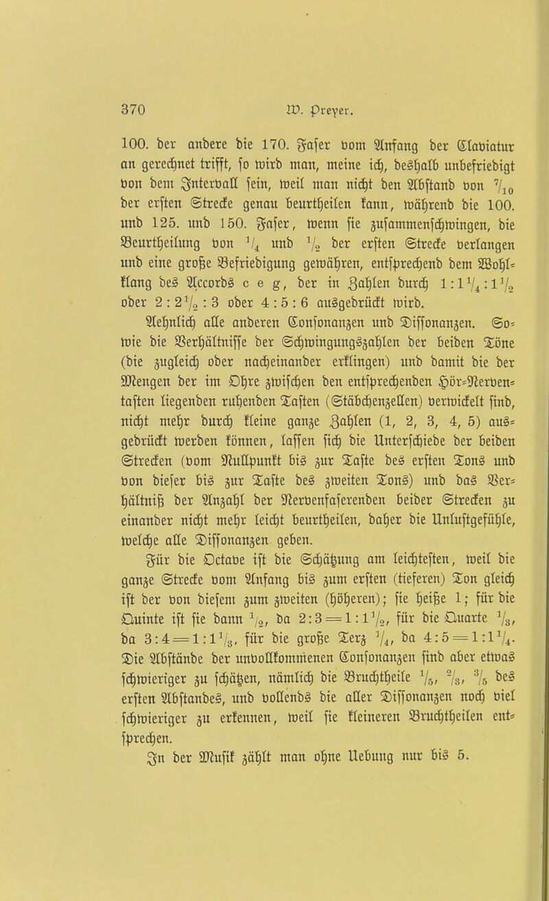 100. bei- anbete bte 170. gafer öom SCnfang ber etabiatur an gere(i)net trifft, fo tüirb mon, meine ic^, be§t)aI6 unbefriebigt bon bem ^nterboll fein, föeil man nic^t ben Slbftonb Don ber erften ©tredfe genau beurtE)eiIen fann, n^ä^renb bie 100. unb 125. unb 150. x5a\tx, toenn fie äufammenfc^föingen, bie 93eurt{)eilung üon unb ^2 ^^\^^^ ©trede »erlangen unb eine gro^e 58efriebigung gemäl^ren, entf^jrecfienb bem 2Bot)I- Hang be§ 2lccorb§ c e g, ber in Qai)kn burd^ 1:174:172 ober 2 : 2^2: 3 ober 4:5:6 auSgebrücft mirb. 9le!^ntid) alle anberen ©onfonanjen unb SDiffonanjen, @o- iDte bie 9Sert)ättniffe ber ©(i)tt)ingung§jat)Ien ber beiben Xöne (bie jugleic^ ober na(i)einanber erflingen) unb bamit bie ber SKengen ber im D'^re jtoifc^en ben entf|Drec^enben ^ör^Sieröen* taften tiegenben rubenben Saften (©täbc^enäeHen) tiermicfelt finb, nic^t met)r burtf) fleine ganje S^iiitn (1, 2, 3, 4, 5) au§= gebrüdt tüerben fönnen, loffen ficJ) bie Unterfd^iebe ber beiben ©treten (öom S^iuH^Junft bi§ jur 2;afte beä erften %on§ unb üon biefer bi§ jur Safte be§ gmeiten %on§) unb ba§ Sßer^ t)ältni& ber Slnja!^! ber Steröenfaferenben beiber ©trecfen gu cinanber nic^t me'^r leicht beurtt)eilen, bat)er bie llnluftgefü^Ie, hjeld^e alle S)iffonanäen geben. gür bie Octaöe ift bie @(f)ö^ung am leid^teften, meil bie ganje (Strecfe 00m 2(nfang bi§ jum erften (tieferen) %on glei^ ift ber üon biefeni jum ä^eiten (t)öt)eren); fie ^)^\^t 1; für bie Üuinte ift fie bann ^o, ba 2:3 = 1 :lV2, für bie Ouarte ^3, bo 3:4 = 1:1^3, für bie gro^e Serj V4, ba 4:5 = 1:1V4. ®ie 2lbftänbe ber unüollfommenen ©onfonanjen finb aber ettnag fdinpieriger ju fdiä^en, nämlid) bie 58rud)tt)eite V5, -/s, erften 9lbftanbe§, unb öoüenbS bie aUer iDiffonangen nod^ biet fc^luieriger gu erfennen, npeil fie fleineren S8ruc^t{)ei(en ent- f^3red)en. ^n ber 2JJufif ääf)tt man o^ne Uebung nur bi§ 5.