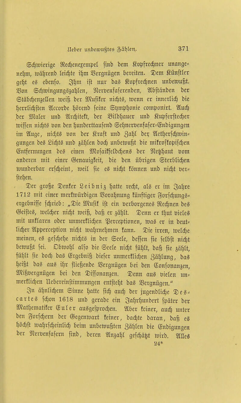 ©cfUDterige gted^eitejem^jel finb bem ^o|)frec^tter unange* nefini, toätirenb leidste t|nt aSergnügcn bereiten. SDem toftler ge^t eg ebenfo. S^m ift nur ba§ ^o^frechnen unbeluu^t. SSon @d)h)ingung§5af)Ien, 9^erüenfaferenben, 2Ibftänben ber ©töbc^enjeHen irei^ ber SJJufifer mä)t§, föenn er innerlich bte l^errlic^ften Slccorbe :^örenb feine @^ntp!§onie com^jonirt. 2Iu^ ber SJJater unb 2trc^iteft, ber S8iIbt|ouer unb ^npferfted^er tüiffen nic£)tg üon ben l^unberttaufenb @e:|nerüenfofer=@nbigungen im 2luge, nid^tä tion ber ^raft unb Qaiil btx Sletfierfd^tüin^ gungen beä £icE)tl unb jä^^Ien boc^ unbetnu^t bie mi!roffo^)ifc^cn @ntfernungen be§ einen SJJofaiffelbdieng ber 5Re^f)aut öont anberen mit einer ©enautgfeit, bie ben übrigen ©terblid^en njunberbar erfd^eint, föeil fie e§ ni^t Knnen unb nid)t tier= ftei^en. ®er gro§e ©enfer Seibnij ^atte rec^t, alä er im ^o^re 1712 mit einer merftüürbigen Sßorol^nung fünftiger gorfdiungg* ergebniffe fd[)rieb: „®ie SRufif ift ein öerborgeneä 3fiecE)nen beä @eifte§, treIcE)er nidEit ttJeiB, ba§ er ääf)It. ®enn er t^ut tiieleä mit unflaren ober unmerflidjen ^erce^jtionen, toaö er in beut= lid^er 9tpperce:ption nid^t tcalimefimen fann. 5Die irren, Welche meinen, e§ gefc^e^e nid^t§ in ber ©eele, beffen fie fetbft nic^t bemüht fei. Dbföoi)! olfo bie ©eete ni^t fü^It, boB fie jä^It, fü^It fie bocf) ba§ ®rgebni§ biefer unmerflidEien Bätilung, ba^ :^eiBt ba§ aus if)r ftie^enbe 5ßergnügen bei ben ©onfonanjen, 2)?iBöergnügen bei ben SDiffononjen. ®enn au§ bieten un* merftic^en Uebereinftimmungen entftefit ba§ Sßergnügen. 3n ä^nlid^em ©inne ^atte fic^ auö) ber jugenblidtie 5)e§ = Carter fc^on 1618 unb gerabe ein ^a^r^unbert fpäter ber äJiat^ematifer (äuler au§gef|5ro(^en. 3I6er feiner, aud^ unter ben gorfdiern ber ©egenmart feiner, bockte baran, baB e§ pcJ)ft tDafirfc^einUct) beim unbemuBten Qäiihn bie ©nbigungen ber Sierbenfofern finb, bereu ^Inja^t gefc|ä|t tüirb. SIQeg 24*