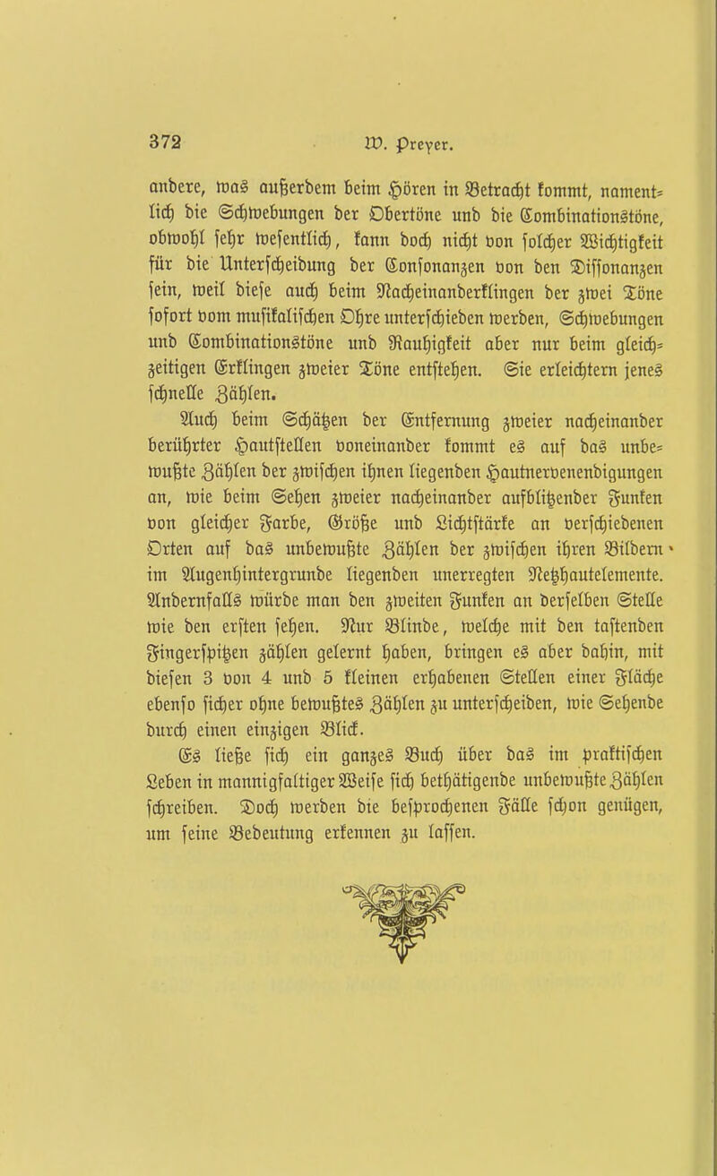 onbere, aufeerbent beim |)ören in 93etroci)t fommt, noment^ lid) bie (5d)rt)ebungen ber Dbertöne unb bie Sombinationgtone, ohm^)l fef)r rtefentlid^, fann boct) ntd)t bon foI(^er 2öidE)tigfett für bie Unterfdieibung ber ©onfonangen oon ben ©iffonanjen fein, lüeil bieje audf) beim S'tadfieittanberflingen ber jtüei Xöne fofort bom mufifalifc^en D^re imterfd)iebcn tcerben, ©i^mebungen unb Sombinotiongtöne unb 9?au^igfeit aber nur beim greic^= zeitigen ©rflingen ätoeter Zone entfielen, ©ie erleichtern jeneg 2lud^ beim @d|ä^en ber ©ntfemung jmeier na^einanber berührter ^autfteHen öoneinanber fommt e§ auf ba§ unbe« mu§te Qäijltn ber jmifdien il)nen liegenben §autnerbenenbiguugen an, tt)ie beim @et)en gmeier nai^einanber aufbli^enber Junten öon gleid^er ^arbe, ©röfee unb Sii^tftörfe an üerftfiiebenen Drten auf ba§ unbetruBte 3äI)Ien ber jmifdien ibren Söilbeni« im 2lugenl)intergrunbe liegenben unerregten 5JJe|t)auteIemente. SCnbernfaHä mürbe man ben jmeiten gunfen an berfelben ©teile mie ben erften feigen. 5Rur S3Iinbe, meldie mit ben taftenben gingerfl^i^en jälilen gelernt f)aben, bringen e§ aber bobin, mit biefen 3 öon 4 unb 5 fleinen erhabenen ©teilen einer i^Iäc^e ebenfo ftc^er oI)ne bemu^teö ^öl)len ju unterfc^eiben, Irie ©e^enbe burc^ einen einzigen SßlicE. (gg liefee fic^ ein ganjeS S3u(i) über bag im ^jroftifd^en Seben in mannigfaltiger SBeife fict) betf)ätigenbe unbemu^te^älilcn frfireiben. ®od^ merben bie bef^rod)enen gätte fc^on genügen, um feine SBebeutung erfennen ju laffen.