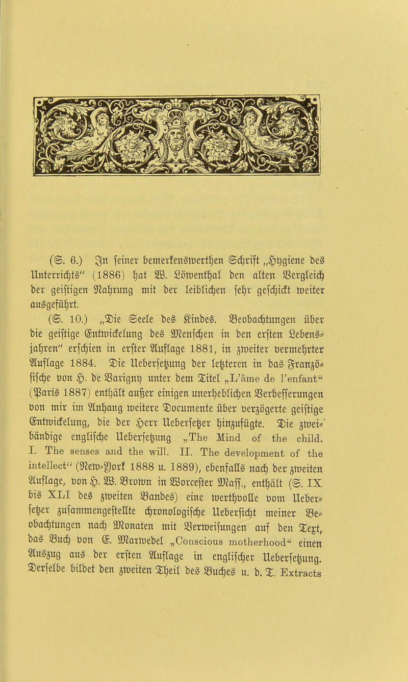 (©. 6.) feiner bemerfen§»t)ert!^en ©^rift „§t)gtene be§ Unterritf)t§ (1886) §at 2Ö. Sötuentliat ben alten «ergleic^ ber geiftigen SRal^rung mit ber Ieiblid)en \t^x gefd)tdt Leiter au§gefüt)rt. (©. 10.) „S)ie ©eele be§ ^inbe§. Seobaiitungen über bte geiftige (Sntföidetung be§ SJJenfdEien in ben erften SebenS« jähren erfc^ien in erfter 2lufIoge 1881, in ghieiter öermet)rter Sluflage 1884. SDtc Ueberfe^ung ber le^teren in ba§ Sran^ö* ftf{f)e öon §. be aSarignt) unter bem Sitel „L'äme de Tenfant (^ortg 1887) ent£)ält au^er einigen unertjeblic^en SSerbefferungen öon mir im 2[nt)ang meitere ?)ocumente über öerjogerte geiftige ©ntttjicEelung, bie ber §err Ueberfe^er fiinsufügte. 5)ie ^WtW bönbige englifc^e Ueberfe|ung „The Mind of the child. I. The senses and the will. II. The development of the intellect (9fJerti=g)orf 1888 u. 1889), ebenfalls nac^ ber sttjeiten Sluflage, öon |). SB. Sromn in SBorcefter SRaff., entt)ält (8. IX bis XLI be§ jmeiten SSanbeg) eine föert^üoae öom lieber* fe^er äufommengefteate c^ronologifctie Ueberfic^t meiner S3e= obac^tungen naä) ajjonaten mit Sßermeifungen auf ben Sejt, bol Söuc^ üon @. SD^armebet „Conscious motherhood einen 2Iu§äug au§ ber erften STuflage in englifc^er Ueberfe^ung. ©erfelbe bilbet ben smeiten X^til beg 58ud)eg u. b. %. Extracts