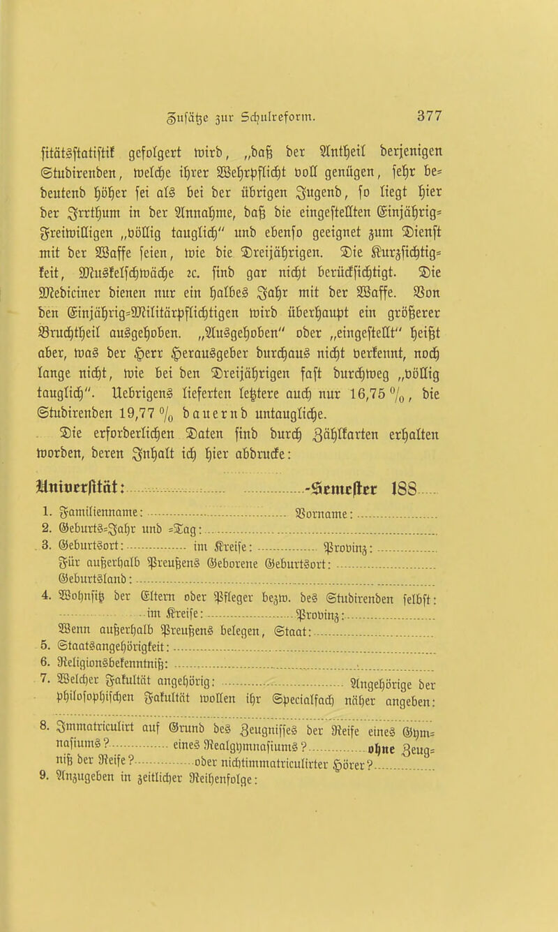 fttätäftattftif gefolgert tütrb, „ba§ ber Slnt^etl berjenigen ©tubirenben, tt)etd£)e if)rer 2Bef)rpfIid)t öoH genügen, fetir be= beutenb f)öl)tx fei al§ bei ber übrigen ^ugenb, fo liegt t)ier ber igi^rt^um in ber Slnna^me, ba§ bte eingeftellten @injä:^rig* greitüiöigen „ööllig tauglid) unb ebenfo geeignet jum ®ienft mit ber SBaffe feien, tvk bie ©reijäfirigen. SDie ^uräfid^tig=^ feit, 9}iit§felfcf)tt)äc|e ic. finb gar nicf)t berüdfic^tigt. 5)ie SRebiciner bienen nur ein ^oIbe§ ^ai)x mit ber Sßaffe. Sßon ben @injä!|rig=2J?iIitär^3ftirf)tigen föirb überl^aupt ein größerer S3rud^t!^eil au§gef)oben. „2Iu§get)oben ober „eingefteHt J)ei§t aber, toa^ ber §err ^erouägeber burc^ou^ nid^t öerfennt, nod^ lange nid)t, it)ie bei ben ®reijäf)rigen faft burd)tt)eg „tiöHig taugtid). UebrigenS lieferten le^tere aud) nur 16,75 ^o, iiie ©tubirenben 19,77 % bauernb untaugliche. Sie erforberlid^en ®aten finb burd^ Qä^laxttn erl^alten töorben, beren ^rü)aU ict) t)ier abbrude: Jäniticriltat: -^tmtfttt 188 1. Familienname: SSorname: 2. ®eburt§=3ar}r unb =Sag: . 3. ®eburt§ort: im Greife: ^ßroDinj: %üx aufeeröalb «ßreu^enS ©eborene ®eburt§ort: ©eburtglanb: 4. SSofjnfi^ ber Sltem ober ^ffeger bejto. be§ ghibirenben felbft: im Greife: ^robinä: SBenn aufeertjalb ^ßreufeenS belegen, Staat: 5. ©taatgangetjörigfeit: 6. 9{eIigion§befenntni6: 7. 3Seld)ei- gafultät angebijrig: 2lnge^i5rige ber p^i[ofo|3[)tfd)en gafultät lüollen i^r (S)3eciotfad} ntt[)er angeben: 8. Smmatriculirt auf (Srunb be§ 3eugntfie§ ber 3?eife eine§ ®^m= f''ä? eineö 3?ealgi;mnafium§ ? o^ne 3eug= nife ber Steife? ober nid)timmatriculirter §i)rer?.... 9. Sfujugeben in jeitlidjer 3teif)enfoIge: