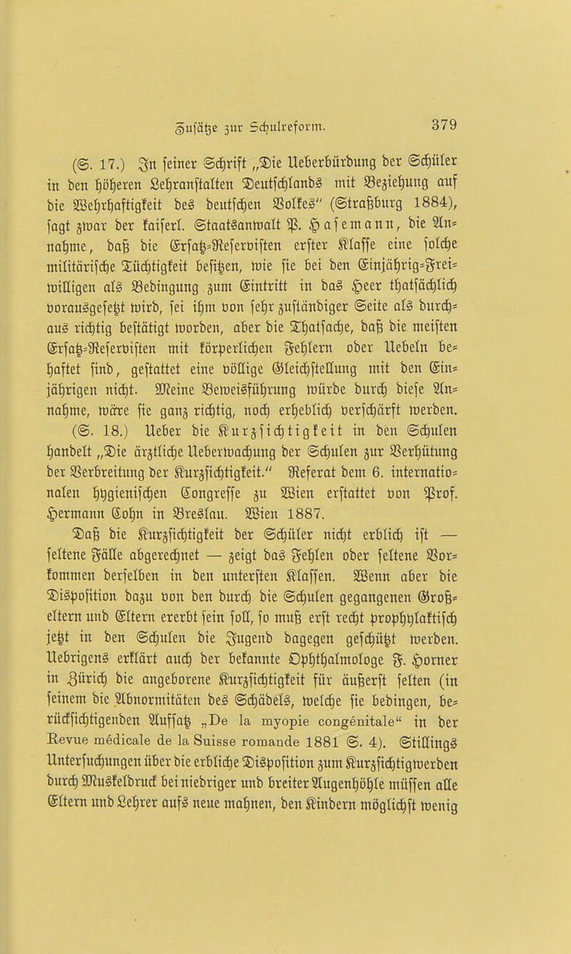 (©. 17.) feiner Bd^ri^t „®ie Ueberbürbung ber ©c^üter in ben p^eren Sefjronftalten ®eutfcf)Ianb§ mit Segie^ung auf bie SBe^r^afttgfeit beg beutfd)en mtt§ (©trapurg 1884), fogt äioar ber faiferl. Staamnmlt ^. §afentann, bie 2In= nal)me, ba^ bie (Srfa^=gteferoi[ten erfter klaffe eine folc^e militärifdie Xü(^tigfeit befi^en, ttiie fie bei ben ©injä^rig-grei* miaigen al§ SBebingung jum eintritt in ba§ §eer tf)otjäd)Iid^ öorouSgefe^t h)irb, fei it)m oon je^r gufianbiger ©eite aU burcf)* au§ riditig beftötigt inorben, aber bie 2;f)at[ad)e, ba^ bie meiften (5rfa|=5Refert)iften mit för^3erli(^en gestern ober liebeln be= :^aftet finb, geftattet eine oöQige Öileidiftellung mit ben @in* jätirigen nicC)t. 3J?eine 93en)ei§füf)rung Würbe burd^ biefe Stn* na^me, mcrre fie gong rid)tig, noä) er:^ebli^ öerfcE)örft ttjerben. (©. 18.) lieber bie ßur§fi(i)tigfeit in ben @d)ulen l^anbelt „®ie ärgtlictie llebevh)a(f)ung ber ©cf)ulen §ur 2Serf)ütung ber Sßerbreilung ber ^uräfidjtigfeit. 9tefcrat bem 6. internatio* nalen ^ijgienifd^en ©ongreffe ju SBien erstattet öon ^rof. $)ermann ®ot)n in Sreälau. SBien 1887. ®a§ bie furjfic^tigfeit ber ©cE)üIer nicf)t erblich ift — feltene göüe obgereci)net — jeigt ba§ get)Ien ober feltene SSor* fommen berfelben in ben untersten klaffen. SSenn aber bie 5Di§^ofition baju öon ben burc^ bie ©(fjulen gegongenen ®ro^= eitern unb ©Itern ererbt fein foll, fo mu§ erft redit ^)rot3{)t)Ioftifc^ je^t in ben ©c^ulen bie Qugenb bagegen gefd;)ü|t werben, llebrigeng erflört aud) ber befannte O^)t)tt)almologe ^oxntt in 3üric^ bie angeborene ^urgfic^tigfeit für anwerft feiten (in feinem bie Slbnormitäten be§ @d)öbelg, welche fie bebingen, be= rüdfid)tigenben Sluffo^ „De la myopie congenitale in ber Eevue medicale de la Suisse romande 1881 ©. 4). ©tiCtingS Unterfudiungen über bie erbliche SDiSpofition pm ^urjfid^tigtoerben burd) S[J?u§feIbrud beiniebriger unb breiter 2lugen^öI)Ie müffen alle eitern unb £el)rer oufä neue mal)nen, ben ^inbern möglic^ft Wenig