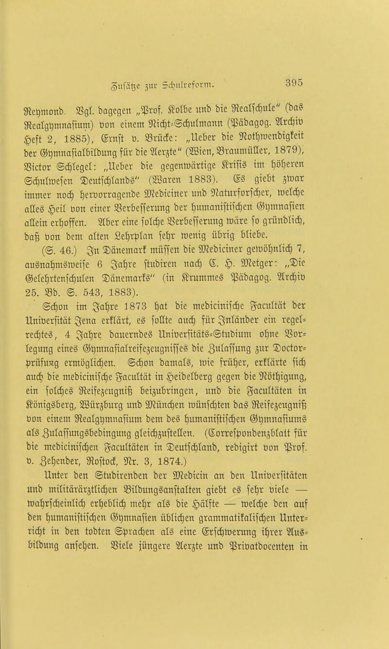 IRe^monb. S8gt. bagcgcn „^rof. ^olbe unb bie gieatfcf)ule (ba§ 5RcaIgt)mnafium) tton einem 5riid^t=©^)utmann (^äbagog. Strdiiü §eft 2, 1885), @rnft b. 93rücfe: „Ueber bie 9(iott)tüenbtgfeit ber ©^mnofidbilbung für bie Sterjte (SBien, SraumüHer, 1879), SStctor ©c^tegel: „Ueber bie gegenwärtige ^rifi§ im f)öt)eren ©dmttuefen S)eutfc|tanb§ (SBaren 1883). (S§ giebt ätüor immer nod) Jierüorragenbe SCRebiciner unb 5Raturforfd)er, tueld^e aae§ §eit bon einer SSerbefferung ber §umaniftif(^en ©tjmnafien aUein er{)offen. Slber eine foIcCie 93erbefferung tuäre fo grünblid^, baB öon bcm alten 2et)rplan fet)r ttJenig übrig bliebe. (@. 46.) ©änemarf müffen bie 9)Jebiciner getuöfinlid) 7, au§na^m§it)eife 6 ^afire ftubiren mä) ©. ^. 50letger: „®ie @ele^rtcnfd)ulen ®änemarf§ (in S'rummeg ^äbagog. Strc^iö 25. m. @. 543, 1883). @(f)Dn im ^ai)xt 1873 fjot bie mebicinifd)e gacuttät ber Uniberfität ^ena erflärt, e§ foUte aiid) für ^nlänber ein regel== rei^te^, 4 i^aiire bauernbe§ Uniberfität§=©tubium ot)ne aSor= legung eine§ ©tjmnafiotreifejeugniffeS bie 3utaffu9 5r SDoctor- ^irüfimg ermögtidien. ©c^on bamal§, tüie früher, erftärte fid) aud) bie mebicinifdie gacultät in §eibelberg gegen bie 9^ött)igung, ein foIcE)e§ Sfteifejcugnife beijubringen, unb bie gacuttäten in Königsberg, SBürjburg unb äRünc^en tüünfdöten bo§ Sfteifejcugni^ bon einem 9teatgt)mnafium bem be§ t)umamftifd)en @t)mnafium§ aU 3ulaffung§bebingung gteidijuftellen. (SorreflJonbensbtatt für bie mebicinifc^en gacultäten in jDeutfd)Ianb, rebigirt bon ^rof. b. 3el)enber, gioftocf, 5Rr. 3, 1874.) Unter ben ©tubirenben ber SJiebicin an ben Uniberfitäten ünb mititärärättidien S8ilbung§anftalten giebt e§ fet)r biete — matirfdieinlii^ ert)ebtid) met)r atö bie §älfte — tueldie ben auf ben t)umaniftifct)en ®t)mnafien üblict)en grammatifatifd)en Untere ric^t in ben tobten Bpm6)tn al§ eine ©rfci^merung i^rer SIuS^ bilbung anfet)en. SSiele jüngere Uti^tt unb ^ribatbocenten in