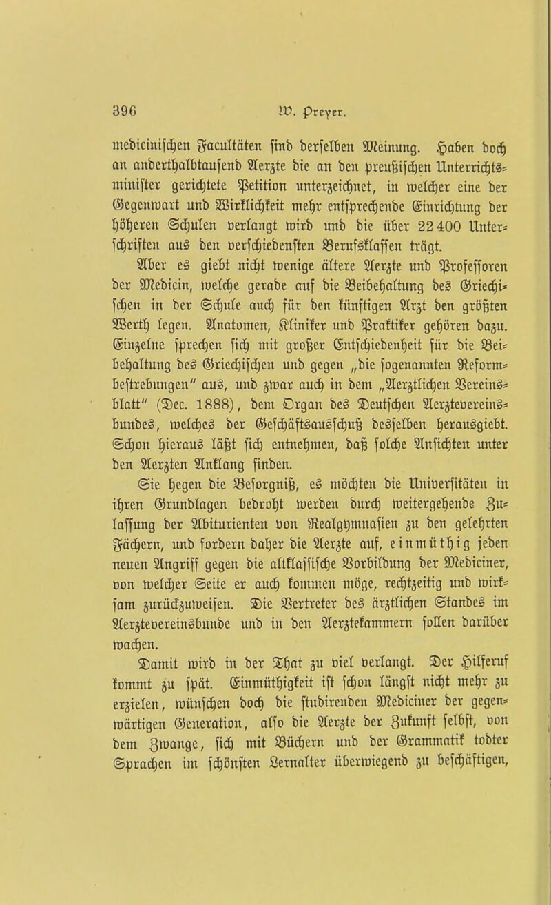 ntebicintf^en fjacultäten finb berfelben a«etnung. $a6en bo^ an anbertt)atbtoufenb 2Ieräte bie an ben preii|ifcf)en Unterric^tä* minifter gerichtete 5ßetitton nnterjeidinct, in melc^er eine ber ©egeniDart unb SBirflidEifeit nte^r entf^jre^enbe ©inrid^tung bet I)öheren ©dEiuIen öerlangt iuirb unb bie über 22 400 Unter* fdiriften au§ ben üerfc^iebenften S8eruf§flaffen trögt. Slber e§ giebt nicf)t hjcnige ältere 2lerjte unb ^ßrofefforen ber 3J{ebicin, lüeld)e gerabe ouf bie Seibe^altung be§ ©ried^i* fc^en in ber ©c^ute oud) für ben fünftigen Slrgt ben größten SOBert:^ legen. Slnatomen, 0inifer unb ^raftifer gehören ba^u. ©injetne fpred^eu ft^ mit großer @ntf(^iebenf)eit für bie 58ei= be'^altung be§ ©riectiifd^en unb gegen „bie fogenannten 9leform= beftrebungen au§, unb jföar aud) in bem „31erätli(^en 9Serein§= blatt (®ec. 1888), bem Drgan beg ®eutfd)en 5Ier§tet)erein§* bunbe§, tt)eIcJ)e§ ber ®efd)äft§au§fct)u§ beSfelben {)erau§giebt. @ct)on t)ieraug lä^t fid) entnet)men, ba§ fotd^e 9tnfict)ten unter ben Slerjten SCnflang finben. @ie liegen bie 93eforgni§, e§ mijd)ten bie Unitierfitöten in i|ren ©runblagen bebro^^t tcerben burd) meiterge^enbe laffung ber SIbiturienten Oon iReatgtimnafien ju ben gelet)rten gackern, unb forbern ba'^er bie 5Ierjte auf, etnmüti)ig jeben neuen Singriff gegen bie altfloffifdie Sßorbilbung ber SKebiciner, üon ioeld^cr ©eite er aud) fommen möge, recJ^tjeitig unb toixh fom äurüdguiDeifen. S)ie SSertreter be§ ör^tlid^en @tanbe§ im 2(erjteöerein§bunbe unb in ben Slerätefommeru foQen barüber madien. ®omit irirb in ber 2t)ot ju üiel »erlangt. S)er |)ilferuf fommt äu \pät ©inmüt^igfeit ift fc^on längft nic^t me|r ju erzielen, münfc^en bod) bie ftubirenben 9Kebiciner ber gegen» tüärtigen ©eneration, atfo bie Slerjte ber Sufunft felbft, üon bem Smonge, fid) mit S8üd)ern unb ber ©rammatif tobter Sprachen im fc^önften Sernalter übermiegenb ju befc^äftigen,