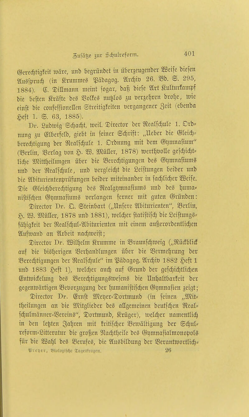 ©erec^ttgfett fööve, unb begrüubet in üBerseugenber SSeife biejen §au§)>ruci) (in SJrummeS ^ßäbagog. 2trc^iö 26. 93b. @. 295, 1884). e. ©ittmann meint logar, baB biefe SIrt ^ulturfam^f bie beften Gräfte be§ SSoIfe^ nu|to§ 5U öerjefiren bro^e, ictc einft bie confeffioneCen Streitigfeiten tiergangener ^eit (cbenba |)eft 1. ©. 63, 1885). Dr. SubiDig ©d)o^t, ireil. ©irector ber SRealfc^utc 1. Drb= mtng 3U ©Iberfelb, giebt in feiner @d)rift: „Ueber bie ©teici)* Berechtigung ber 9Reatfd)ute 1. Drbnung mit bem ©t^mnafium (Serlin, Vertag öon §. SB. SJJüaer, 1878) lüert^tioHe gefc^ic^t* lidie SKitt^eitnngen über bie 95erccE)tigungen beg ®t)mnafium§ unb ber ^Reatfdiule, unb berg(eid)t bie Seiftungen beiber unb bie 2lbiturientenprüfungen beiber miteinanber in fad)tict)er 9Beife. ®ie ©leic^berectitigung be§ 9fteoIgt)mnafium§ unb be§ f)uma« niftifrf)en ®^mnafium§ tierlangen ferner mit guten (SJrünben: Sirector Dr. Q. ©teinbort („Unfere Slbiturienten, SBerlin, SB. SRüUer, 1878 unb 1881), tüelc^er ftatiftifd) bie Seiftung^* fäf)igfeit ber giealfd)ut=2tbiturienten mit einem au§erorbentIid)en Sluftranb au Slrbeit naditreift; ©trector Dr. SBiIt)etm Grumme in 58raunfcf)tt)eig {„'tKMbM auf bie bi§f)erigen SSer^anblungen über bie S8erme:§rung ber 93ered)tigungen ber 3lealfd)ule im ^äbagog. Slrdiiö 1882 |)eft 1 unb 1883 §eft 1), tueli^er auä) auf ©runb ber gefcE)i(^ttid)en ©nttoidelung be§ §8ered)tigung§mefen§ bie Un'^altbarfeit ber gegentnärtigcn Söeüoräugung ber tiumaniftifc^en ©l^mnafien geigt; ©irector Dr. @rnft 51[Ret)er=®ortmunb (in feinen „TiiU tf)eilungcn on bie 3JlitgIieber be§ atigemeinen beutfd)en 9ieot* fd)uImänuer=S8ereing, 5)Drtmunb, Krüger), metdier namentlich in ben Ie|ten ^afjren mit fritifd)er SBetoaltigung ber ©d)uls reform=Sitteratur bie großen ^Rodit^cile be§ (St)mnafia(mono^)oI§ für bie SBat)I be§ 58erufe§, bie 31u§bilbung ber Sßerantlt)ortIid)s lävcljcv, 33lotonifc()c Saficsfrancii. 26