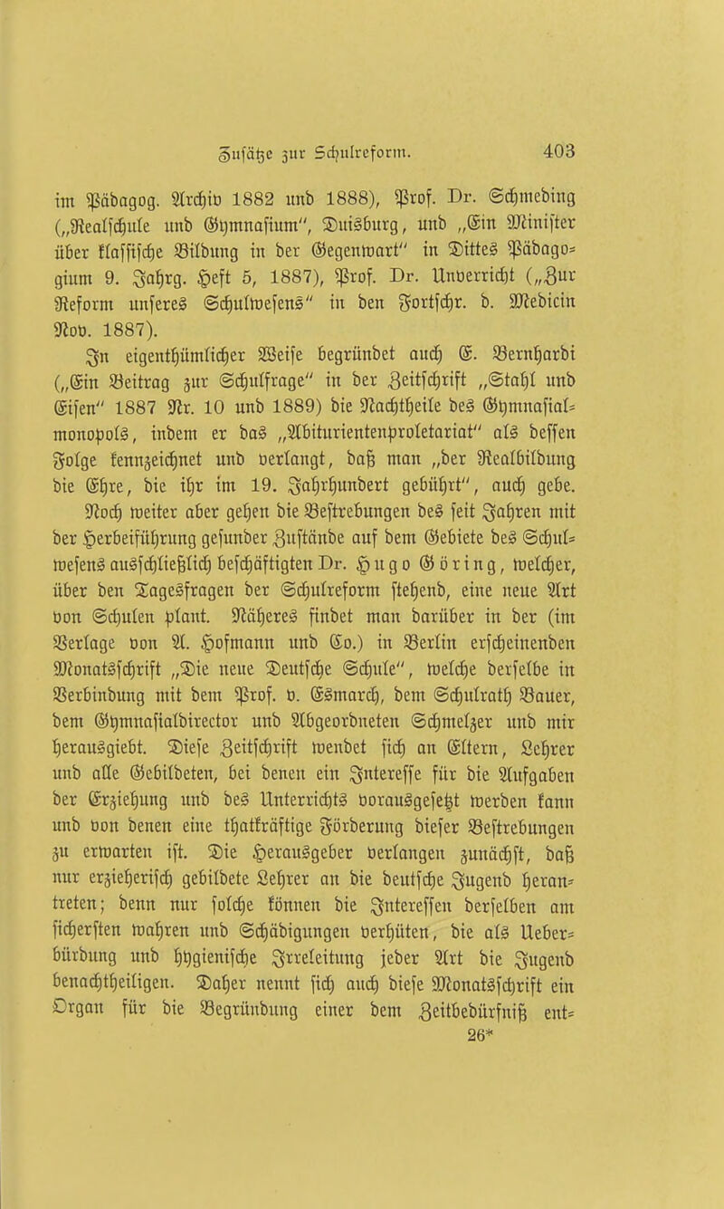 im ?ßäbagog. 2trcJ)it) 1882 imb 1888), ^tof. Dr. ©cJiniebing („gtealic^ule unb ®i)mnafium, Duisburg, unb „(Sin SUHnifter über flajfifrfie ©ttbung in ber ©egentüart in S)itteg 5ßäbago:= gium 9. Sa^rg. |)eft 5, 1887), ^rof. Dr. Unüentd)t („^uv «Reform unfereS @cf)ulföefens in ben %ovt\<i)X. b. ajJebicin gfloü. 1887). eigentpmHcfier SBeife begrünbet auä) @. SSern^arbi („@in S3ettrag jnr @^n!frage in ber ^eitfc^rift „Sta^I unb ©ifen 1887 5JJr. 10 unb 1889) bie $Rac^tf)eite beg ©timnofial^ mono))oI§, inbem er bo§ „Slbiturienten^roletariat atä beffen golge fennjeicfinet unb üertangt, ba^ man „ber Üleolbilbung bie (£f)re, bie i^r im 19. ^of)rf)unbert ge6üi)rt, nud) gebe. yiofS) weiter aber geiien bie Söeftrebungen be§ feit i^aJiren mit ber Herbeiführung gefimber ^itftönbe auf bem @5ebiete be# ©(^ul= Ujefenä auäfifllte^Iic^ befc^äftigten Dr. § u g o ® ö r i n g, meldjer, über ben SageSfragen ber ©c£)uIreform ftet)enb, eine neue ^xt öon @cf)ulen |jlant. yOü^txzä finbet man barüber in ber (im Sßertage oon 51. §ofmann unb So.) in Berlin erfd)einenben 3}ionat§f(f)rift „S)ie neue ©eutfd^e ©^ute, iretc^e berfelbe in SSerbinbung mit bem ^rof. ü. ©gmarc^, bem @d)ulrat£) SBauer, bem ®t)mnafiatbirector unb Slbgeorbneten ©dmieljer unb mir l^erauögiebt. ©iefe 3eitf<i)«ft tuenbet ficf) on ©Üern, Scf)rer unb oüe ©ebitbeten, bei benen ein ^ntereffe für bie Slnfgoben ber ©rjie^^ung imb be§ Unterric£)tg üorouögefe|t merben fann unb üon benen eine tt)atfräftige görberung biefer SBeftrebungen äu ermarten ift. ®ie §erau§geber öerlangen junäifift, bo& nur eräiet)erif^ gebilbete 2ef)rer an bie beutfctie ^ugenb f)eram treten; benn nur fot(f)e fönnen bie ^ntereffeu berfetben am fid)erften tuat)ren unb @d)öbigiingen üer^üten, bie aiä lieber* bürbung unb fi^gienifdie S^^i-'e^eitiitig jeber 2lrt bie ^ugenb benad)t()eiageu. 5)af)er nennt fid; and) biefe a)ionatäfd)rift ein Organ für bie S8egrünbung einer bem 3eitbebürfni§ ent* 26*