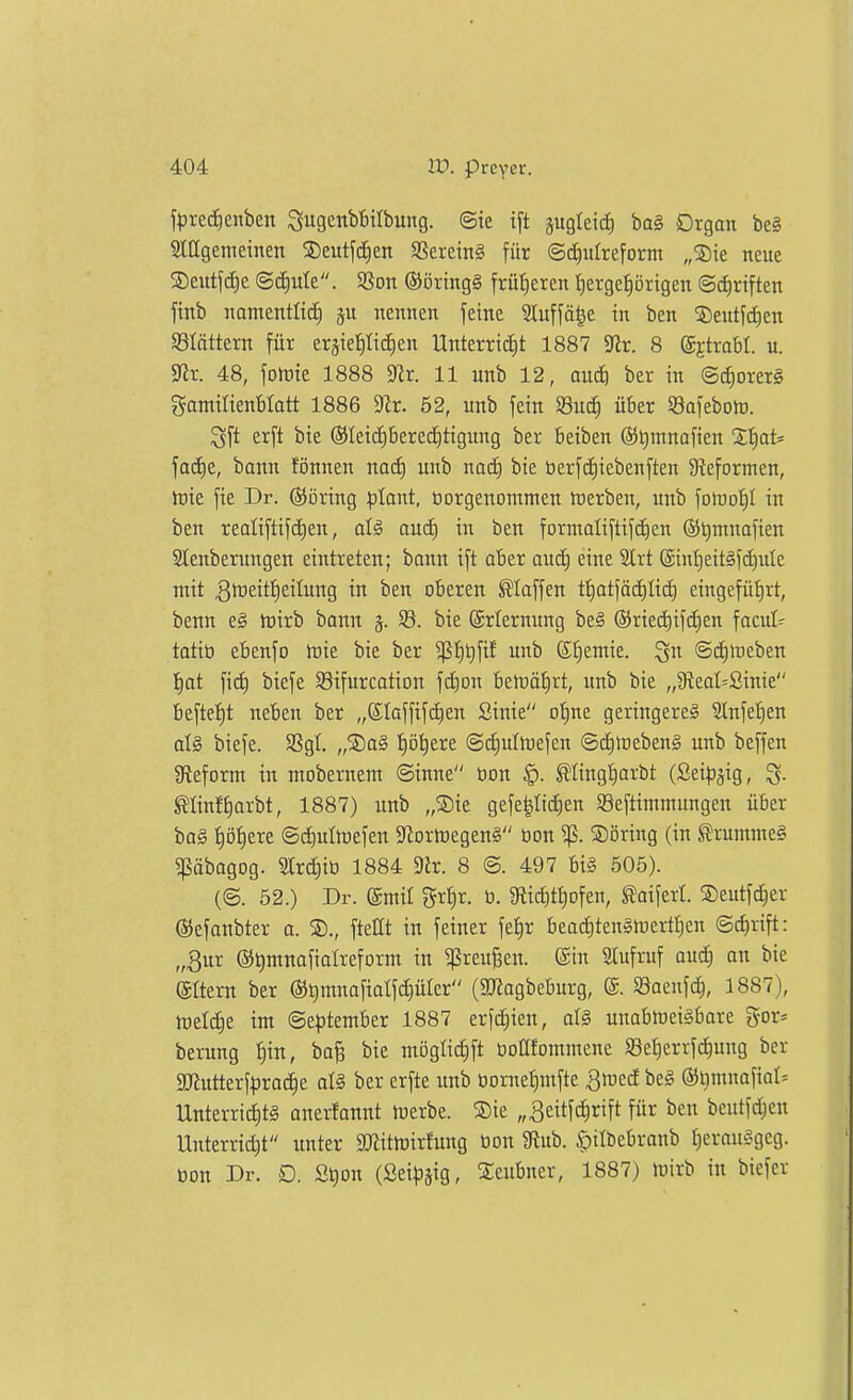 f|3rec^enben Sugenbbilbung. ©te t[t jugteid) bag Organ be§ Siagemetnen Seutj'tfien SSereinä für ©d^ufreform „S)ie neue Seittfd^e (g(i)ule. 9Son ®öring§ früheren I)ergeprigen Schriften fiiib namentlid) nennen feine Sluffä^e in ben ©entfctien blättern für ergie^Iic^en Unterricht 1887 S^ir. 8 ©jtrabl. u. mx. 48, fotüte 1888 ^x. 11 unb 12, aud) ber in ©c^orerg gamilienbtatt 1886 9Zr. 52, unb fein 93uc^ über 93afebolr. ^ft erft bie (55Ieid)bered)tigung ber beiben ®t)mnafien Ztjat' facE)e, bann fönnen nac^ unb nod) bie berfd)iebenften 9?eformen, toie fie Dr. ©öring plant, üorgenontmen tüerben, unb foföoi^I in ben realiftifd)en, aud) in ben formaliftifdien ®t)mnafien SIenberungen eintreten; bann ift aber aud) eine SCrt @int)eit§fd)ule mit 3tüeitt)eilung in ben oberen klaffen tf)atfäd)Iich eingefüt)rt, benn e§ tüirb bann 5Ö. bie (ärlernung be§ ©riediifdjen facul^ tatiö efienfo toie bie ber ^^t)fif unb S^emie. ^n ©duneben l^at fid) biefe S3ifurcation fdion beföä^rt, unb bie „3fteal=ßinie beftef)t nefeen ber „Slaffifdien Sinie o^ne geringere? 2InfeI)en at§ biefe. 5ßgl. „®a§ ^öt)ere ©diultrefen ©ditrebeng unb beffen gtefornt in ntobernem ©inne üon §. ^lingijarbt (Sei^jjig, ^Iinft)arbt, 1887) unb „®ie gefepdien ©eftimmungen über ba§ i)öf)ere ©d)ultt)efen $Rortt)egen§ öon ^. S)öring (in SJrumme§ pbagog. 3trd|ib 1884 9lr. 8 ©. 497 bi§ 505). (@. 52.) Dr. ©mir gr^r. ti. 9tic^ti)ofen, Reifert. 2)eutfc^er ©efanbter a. ®., ftettt in feiner fe^r bead)ten§lüertt)en ©dirift: „3ur ©timnofialreform in ^reu^en. ©in Slufruf oud) an bie (Srtern ber ®t)mnafialfd)ürcr (SJiagbeburg, ®. SSaenfc^, 1887), tüetd^e im ©e^jtember 1887 erf^ien, all unabtneisbare gor* berung ^in, ba^ bie möglid^ft üoKfommene S8et)errf(^ung ber 9Jlutterf^)roche al§ ber erfte unb üornet)mfte ^med be§ ®l)mnafiat* Unterrid)t§ anerfannt irerbe. Sie „^eitfc^rift für ben beutfd)cn Unterridit tmter aJiittrirfung üon 3lub. §itbebranb r)erou§gcg. bon Dr. D. St)on (Seipjig, Xeubner, 1887) luirb in biefer