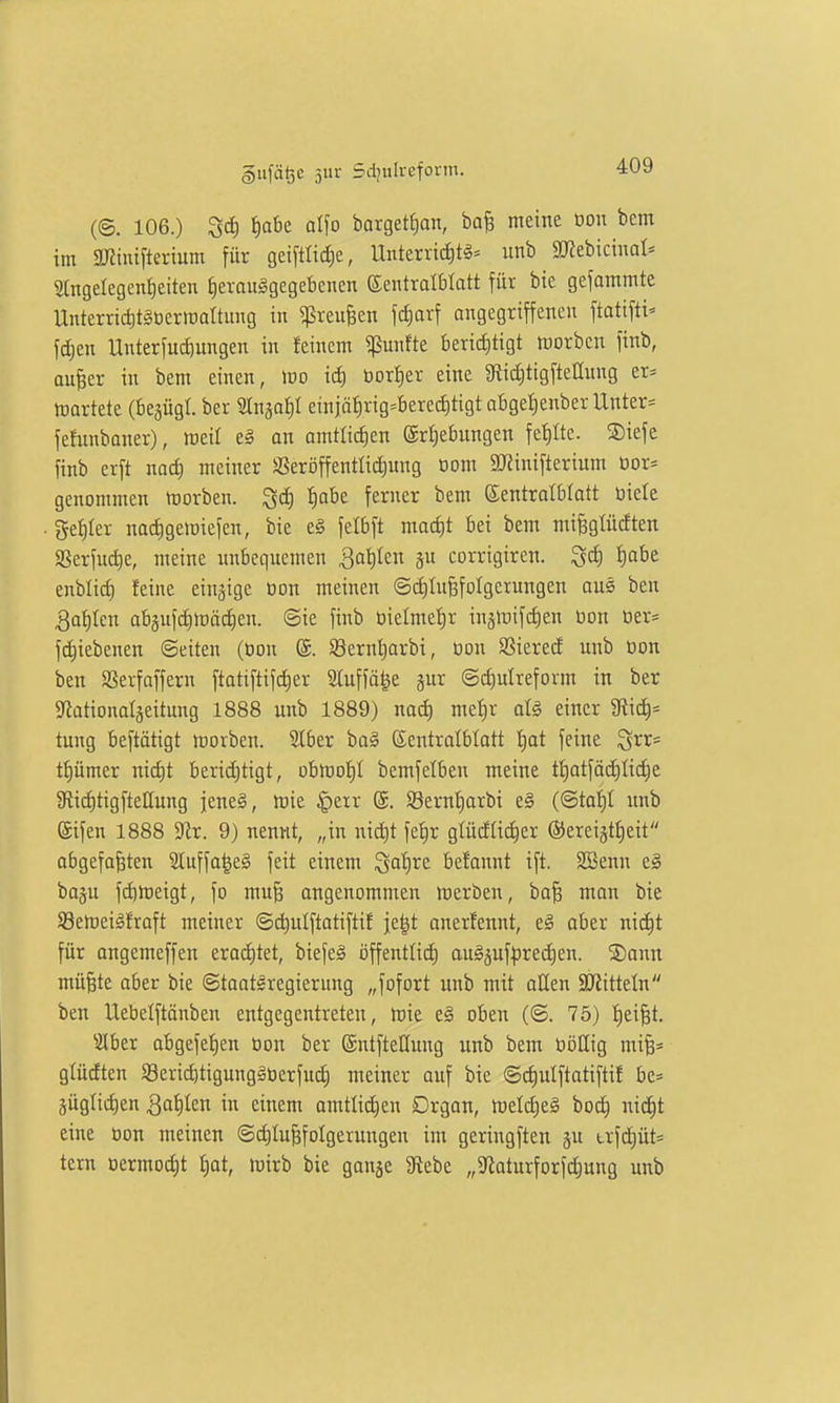 (©. 106.) f)abe alfo barget^an, ba§ meine oon bcm im SKinifterium für gei[tlicf)e, Unterrichte- unb SKebicinat- 2lngelegent)eiten J)eronggegebenen ©entralblatt für bie gcfammte Unterric^tgoerinaltung in ^reufeen fd)orf angegriffenen ftatifti- fdjen UnterfucCiungen in feinem «ßunfte berid[)tigt tt)orben finb, ou^er in bem einen, wo id) öort)er eine gftiäjtigftellung er* kartete (begügl. ber Slnjai)! etnjäfirig^berechtigt oBge^enber Unter* fefunbaner), meil e§ an amttid)en ©rljebungen fef)Ite. ®iefe finb erft nadt) meiner SSeröffentüdiung oom 9}Jinifterium Dor* genommen niorben. ^ä) ^abe ferner bem Eentralbtatt öiele get)Ier nacfigeiüiefen, bie eg fetbft macf)t bei bem miBgtüdten SSerfud)e, meine unbequemen Qalikn ju corrigiren. ^(i) i)abe enblid) feine einzige üon meinen (5d)InBfoIgerungen aus ben 3af)Ien abgufdimäd^en. ©ie finb üielmef)r injinifcfien üon üer* f(f)iebcnen ©eiten (bon (S. S8ernt)arbi, üon SSierecf unb üon ben SSerfaffern ftatiftifrf)er 2luffö|e gur ©c^ulreform in ber Sfiationatjeitung 1888 unb 1889) nad) met)r aU einer Ütic^* tung beftätigt morben. Slber ba§ Kentralblatt f)at feine Qrr= tf)ümer nicf)t beridjtigt, obn)of)I bemfelben meine tf)atfäcf)Iid^e Jftiiiltigftellung jeneä, tt)ie §err @. ©ern^arbi e§ (©taf)I unb Sifen 1888 'Sit. 9) nennt, „in nic^t fe^r glüdtid)er ©ereijtfieit abgefaßten 2Iuffa^e§ feit einem Qatjre befonnt ift. SSenn eg baju fd)meigt, fo muß angenommen roerben, baß man bie S3emeiöfraft meiner ©c^ulftatiftif je^t anerfennt, e§ aber nii^t für angemeffen eracf)tet, biefeS öffentlicf) au§5uf|)red)en. ®ann müßte aber bie ©toat^regierung „fofort unb mit oUen äRitteln ben Uebelftänben entgegentreten, loie e§ oben (©. 75) !^eißt. ^2lber abgefef)en üon ber (Sntftellung unb bem üöllig miß* glüdten Sericbtigungäüerfud^ meiner auf bie @cf)utftatiftif be= äüglidjen Qa^)kn in einem amtlidien Drgan, roeldiel boc^ nic^t eine üon meinen ©d)IußfoIgerungen im geringften ju trfd)üt* tern üermocf)t £)ot, mirb bie gonje Siebe „9^oturforfd)ung unb