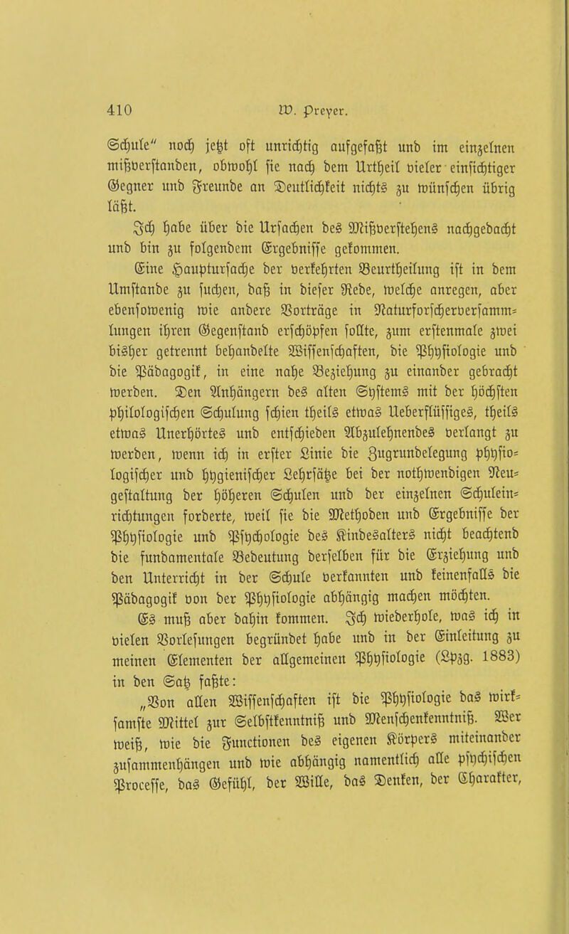 ©(f)ute nod) je^t oft unrtcf)tig aufgefaßt unb im einjetnen mi^üerftouben, obrt)of)I ftc md) bcm llrt{)eit oielcr einftd)tiger ®egner unb Sreunbe an ®eutltc^feit ni(f)t§ gu trünfc^en übrig Iä§t. ^d} £)abe über bie Ur[od)en be§ SOit^tierftelieng nac^gebac^t unb bin ju folgenbcm ©rgebniffe gefommen. ©ine ^au)5turfad)e ber tierfef)rten Seurf^eilung ift in bem Umftanbe ju fudjen, ba§ in btefer 9tebe, rt)elc^e anregen, aber ebensowenig tt)ie anbere SSorträge in ^JJaturforfc^erüeriamm: lungen il)ren ©egenftanb erfc^öpfen foQte, §um erftenmale jlret bi^ljer getrennt befianbelte SSiffenjc^aften, bie ^f)l)ftoIogie unb bie ^ßäbagogif, in eine na'^e Sejieljung ju einanber gebraut iDerben. S)en Sln'^öngern be§ atten ©t)ftem§ mit ber tiödiften ;pt)iIoIogifd)en (Schulung fd)ien tt)ei(§ etlraS Ueberpffige^, tf)eil^ etmag llnert)örtel unb entfc^ieben S[bäulel)nenbe§ öerlangt ju tnerben, menn id) in erfter Stnic bie 3ugrunbelegung ^)t)t)fio= logif^er unb t)t)gienifd)er Setirjä^e bei ber not^föenbigen ^tw geftaltung ber f)öt)eren ©c^ulen unb ber einzelnen ©d)ulein« ric^tungen forberte, meil fie bie 9Jlett)oben unb ©rgebniffe ber 5pt)t)fiotog{e unb ^jjf^c^otogie be^ ^inbe§alter§ nic^t beoc^tenb bie funbamentale ©ebeutung berfelben für bie (Srjie^ung unb bcn Unterricht in ber ©c^ule tierfannten unb feinenfaCs bie ^äbagogif üon ber ^p^ijfiologie abf)öngig mad^en möd^ten. @g muB aber ba^in fommen. ^ä) h)ieber!)ore, mo§ ic^ in bielen SSortefungen begrünbet t)abe unb in ber (Sinteitung ju meinen Elementen ber attgemeineu ?ßJ)^fioIogie (SpaS- 1883) in ben @a^ fofete: „SSon atten 2öiffenfd)aften ift bie ^tit^fiologie bo§ mirf^ famfte «mittet jur ©etbftfenntni^ unb ajienfchenfenntni§. SG3cr meiB, lt)ie bie Functionen beg eigenen ^örper§ miteinanber äufammen^ängen unb mie ab^ngig nomentlid) aüe pfiic^ifdien ?ßroceffe, ba§ ®efüt)t, ber SSitte, ba§ S)enfen, ber et)orafter,