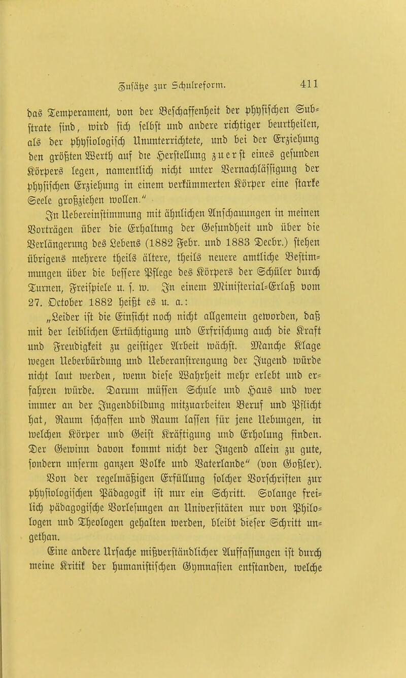 bo§ Sentperanteitt, üon ber Sefc^affenl^eit ber ^^^J^M^iien ©«t»' ftrote finb, irirb fid) felbft unb anbete richtiger beurtt)eitett, ai§ ber ^j^ij^iologifif) Ununterric£)tete, unb bei ber ®räiet)ung ben größten SBertf) auf bte §erftellung juerft eine§ gefunben ^ör^ierl legen, namentlich nid)! unter 9Sernotf)Iöf[igung ber |j|t)fifd)en (5r§iel;)ung in einem üerfümmerten Körper eine [taric ©eete gro^jie^en föDtten. Qu Uebereinftimmung mit ätinlic^en 2lnf(f)auungen in meinen aSorträgen über bie (Srf)altimg ber ©efunbtjeit unb über bte «ßerlängerung be§ Seben§ (1882 ^ebr. unb 1883 Secbr.) fielen übrigeng met)rere tf)etl§ ältere, tf)eifö neuere omtIid)e Sßeftim* mungen über bie beffere Pflege be§ ^örfierg ber ©cfiüler burd^ Surnen, greif|)iele u. f. tr. Qu einem aRini[teriaI=@rta^ öom 27, Dctober 1882 I^ei^t eg u. a.: „Selber ift bie ®in[i(f)t noc^ nid^t allgemein gelDorben, bo^ mit ber leiblichen @rtücf)tigung unb @rfrifd)ung oucE) bie ^raft unb greubigfeit ju gciftiger SCrbeit tüää)\t. 2JJand)e ^'lage toegen Ueberbürbung unb Ueberanftrengung ber ^uge«^ mürbe nid)t laut merben, menn btefe 2ßal)rl)eit mel)r erlebt unb er= fa:§ren mürbe. ®orum müffen ®cf)ule unb §aug unb mer immer an ber ^ugeubbilbung mitzuarbeiten SSeruf unb ^flid)t I)at, 9laum fc^affen unb JRaum laffen für jene Uebungen, in meieren ^ör^er unb ®eift Kräftigung unb ©rtjolung finben. ®er (SJeminn bation fommt nicf)t ber ^ugenb allein ju gute, fonbern unferm ganzen 58oIfe unb Sßaterlonbe (tion ©o^Ier). aSon ber regelmäßigen Erfüllung fold^er SSorfdiriften §ur i)t)t)fiDlDgifd)en 5ßäbogogif ift nur ein ©d^ritt. Solange fret= lidE) ^jäbagogifdie SSorlefungen on Uniberfitäten nur tion '>^tyiO' logen unb Stieologen gel)alten merben, bleibt biefer Schritt un= gettjan. (Sine anbere Urfac^e mißtierftönblidier Sluffaffungen ift burd^ meine ^xitit ber ^umaniftifdien (St)mnafien entftonben, meldte