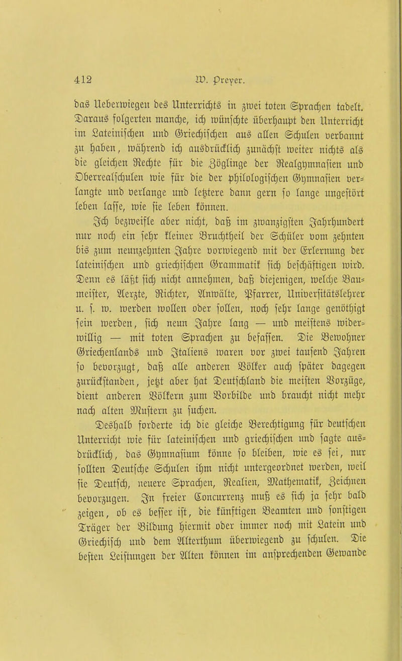 ba§ UebeilDicgeii beg Unterri(f)tg in jiDei toten ©pracf)en tabett. ®araug folgerten manche, id) roünfifite überfiau^jt ben Unterrict)t im Sateinifdien unb ©riec^ifdien ou§ aßen Schulen oerbannt äu t)oben, trä^renb id) augbrücfftc^ junädift lüeiter niditg a(§ bie glei(^en 3^edite für bie Zöglinge ber 9teaIgQmnafien unb Dberreatfd}ulen loie für bie ber ^f)itoIogifd)en ©ijmnafien üer* langte unb üertange unb Ie|tere bann gern fo lange ungeftört leben taffe, raie fie leben fönnen. ^d) bejireifle aber nid)t, bafe im gtransigften Qal)rt)unbert nur nocl^ ein feJir Eeiner 93ruc^tf)eil ber (Schüler üom jetiuten big jum neunjeiinten Sof)re üortuiegenb mit ber Erlernung ber Iateinifd)en unb gried)ifd)en ©rammatif fid) befd)äftigen roirb. ®enn e§ läfet fidj nid)t onnet)men, ba§ biejenigen, toeldje Sau* meifter, Slerjte, 3flid)ter, Stnmäfte, ^forrer, UnitDerfität^Ietjrer u. f. ro. roerben tcoHen ober follen, noc^ feJ)r lange genötf)igt fein toerben, fid) neun ^ot)re lang — unb meiftenS tüiber» miÜig — mit toten ®pxa<i)m ju befoffen. SDie SSetno^ner ®ried)enlanb§ unb ^tolieng maren üor ätoet taufenb ^o^ren fo beoorgugt, ba§ otte onberen SSötfer au(^ fpöter bagegen äurüdftanben, je|t aber i)at ®eutfd)Ionb bie metften Sßorjüge, bient onberen SSöIfern jum Sorbilbe unb braud)t nid)t mef)r uad) alten ajiuftern ju fud)en. ©egijalb forberte id) bie gleid)e Sered)tigung für beutfd)en Unterrid)t tt)ie für lateinifi^en unb gried)ifd)en unb fagte au^* brüdlii^, ba§ @t)mnafium fönne fo bleiben, mie eg fei, nur foaten ®eutf(^e ©d)ulen ii)m nid)t untergeorbnet werben, loeil fie S)eutfd), neuere @prad)en, 9?calieu, 3Kat^ematif, 3eid)nen beooräugen. Qu freier Soncurreuä mu§ e§ ftc^ ja fet)r boib geigen, ob e§ beffer ift, bie fünftigen Sßeomten unb fonftigeu Präger ber ^ilbimg f)iermit ober immer nod) mit Satein unb ®ried)ifd) unb bem 2tltertt)um übertuiegenb gu fd)ulcn. Sie beften Seiftungen ber Sitten fönnen im anfprei^enben ©eioonbe