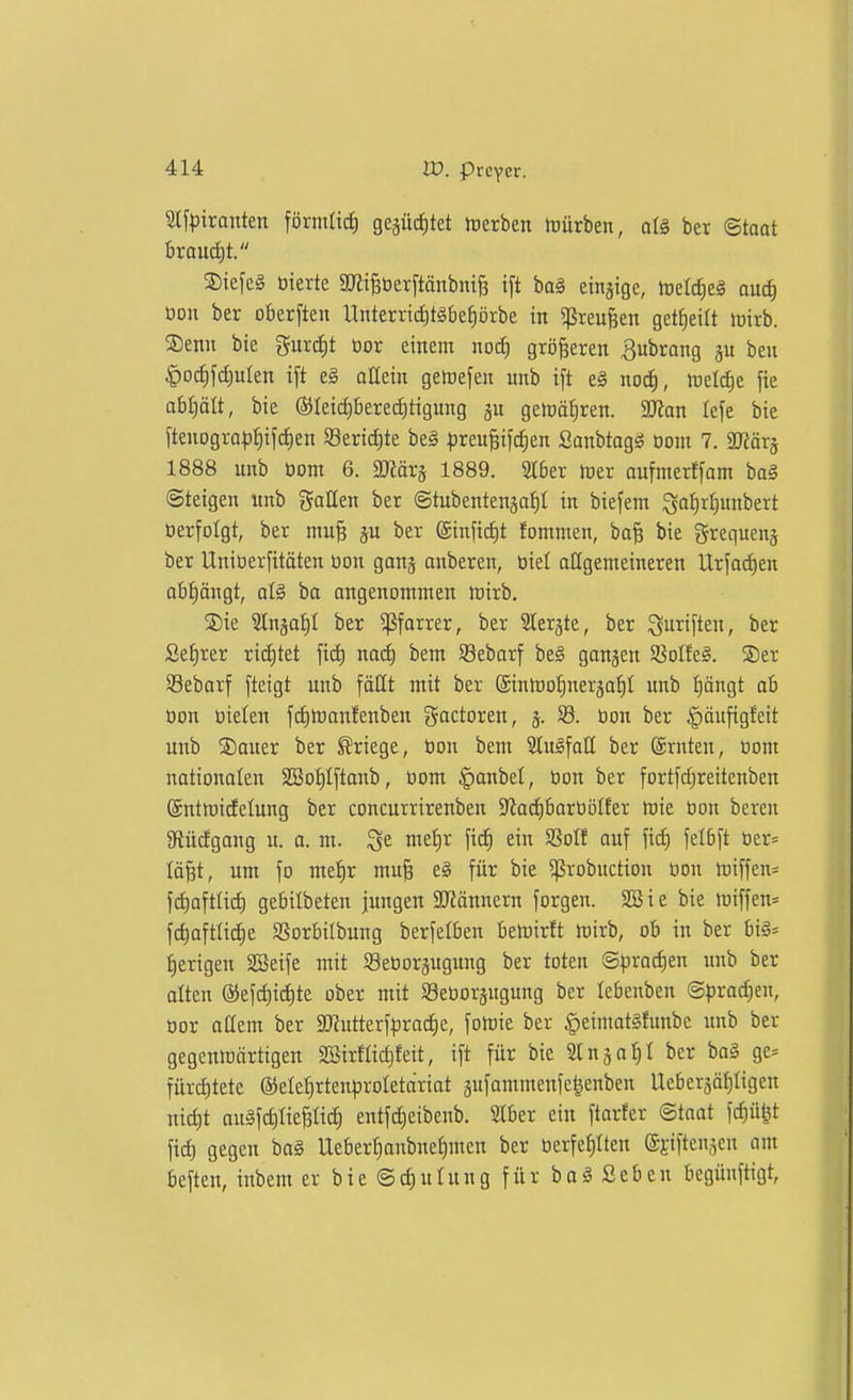 Slfriraitteit förmlici) gejücfitet hjerben rtürben, alä bet ©taot ixaüä)t. S)iefe§ tiierte ajii^üerftänbni^ ift ba§ einjige, trelc^eg ouc^ öon ber oberften Unterricf)tgbef)örbe in ^^reufeen get^eilt loirb. ®enn bte gurti)t üor einem noc^ größeren ^ubrong beu §oc^fd)uIen i[t e§ aHein getoefen unb ift e§ nod), ftelc^e fte abl)ätt, bie ®Ieid)bere^tigung getüä^ren. aJian lefe bie ftenogro)5^if(^en S8ertd)te be§ ))reu§i[c^ien ßanbtagä öom 7. 2Kärä 1888 unb oom 6. Ttäx^ 1889. 2I6er föer aufmerffam baä (Steigen unb gaHen ber ©tubentenja^I in biefem ^a^rljunbert tierfolgt, ber mu^ ber @inficf)t fommen, ba^ bie grequenj ber Uniüerfitäten tion ganj anberen, tiiel allgemeineren Urfa(f)en abfängt, ba angenommen mirb. ®ie Slnäo:^! ber ^forrer, ber Slerjte, ber fünften, ber Set)rer ti^kt naif) bem SSebarf be§ gangen SoIfeS. S)er SBebarf fteigt unb fällt mit ber @inmoIjneräaf|I unb t)öngt ab öon üielen fd)tt)anfenben goctoren, 33. tion ber |)äufigfeit unb SDouer ber Kriege, tion bem StuSfaU ber ©rnten, tiom nationalen äöot)tftanb, tiom ^anbet, tion ber fortfd)reitenben ©ntmicEelung ber concurrirenben $Jioct)bartiöIfer mie tion bereu afiücfgang u. a. m. t^^^^ [i<^ ^If ouf fic^ felbft tier:= lä^t, um fo mefir mu§ eg für bie ^robnction tion miffen- fdiafttid) gebilbeten jungen SJiännern forgen. SSie bie miffen- fc^aftlidie SSorbilbung berfelben bemirft mirb, ob in ber biä= f)erigen Sßeife mit SBetiorjugung ber toten (Spxad^m imb ber alten @efd)ict)te ober mit SSetioräugung ber lebenben ©pracfien, tior aaem ber aJiutterf^iradie, fomie ber §eimat§funbc unb ber gegenttiärtigen 3SirfIid)feit, ift für bie Slnja^I ber bo§ ge* fürcf)tete @eIet)rtenproIetciriat §ufammenfe|enben Ueberjätiligen nic^t ougfdjliepd) entfd)eibenb. 21ber ein ftarfer ©taot fcfiü^t fid) gegen ba§ Uebert)onbnef)men ber tierfe{)tten efiftenjen am beften, inbem er bie Schulung für bag Seben begünftigt,