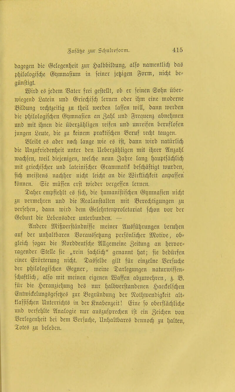 bagegen bic ©elegenJjeit jur §a(bbilbung, alfo namenttid) ba§ pi)tfofogt[c^e ©timnafium in fetner ie|igen gorm, nicfit be= günftigt. SBivb e§ jebem 5Sater frei geftetit, ob er feinen @oi)n über= loiegenb Satein unb ®rie^if(i) lernen ober i^m eine moberne Sitbung recfitjeitig §u tf)eil werben taffen ioiU, bann irerben bie ))f)i(oIogifii)en ®t)mnafien an Qaifi unb grequenj abncf)men unb mit i^nen bie über^äf^Iigen reifen unb unreifen bernflofen jungen Seute, bie gu feinem |3raftif^en SBeruf rect)t taugen. ^Bleibt e§ aber ned) tonge h)ie e§ ift, bonn föirb natürlid) bie Unsufriebenfieit imter ben Uebergäfiligen mit if)rer Stugaf)! ma(i)fen, ireil biejenigen, icetdie neun Saf)re lang t;auptfäcf)Iic^ mit grie(f)ifd)er unb Iateinifii)er ©rommatif befif)öftigt mürben, ftct) meiften^ nacf)f)er nic^t {eid)t on bie 2Birfti(^feit an|3affen fönnen. @ie müffen erft mieber öergeffen lernen. ®a^er em|3fief)It c§ ficf), bie t)umaniflifc£)en ö^mnafien nicJit gu oerme!^ren unb bie Stealanftalten mit Söered)tigungen ju öerfe^en, bann toirb bem ®eIe^rten^)roIetariot fc{)on üor bcr (Seburt bie Seben^aber unterbunben. — Slnbere 2J?i§tierftänbntffe meiner 2luäfüi)rungen berut)en auf ber unf)attbaren Sßorauife|ung |)erfi3nlicf)er 9Jiotioe, ob= gleich fogor bie 9iorbbeutfcf)e Slügemeine Seit«g ^eroor= ragenber Stelle fie „rein factilid) genannt ^ot; fie bebürfen einer (Erörterung nid)t. 2)aäfelbe gilt für einjelne SSerfudie ber ^j^ilotogifctien ®egner, meine Darlegungen natur)t)iffen* fd)afttirf), atfo mit meinen eigenen SBaffen abjumeijren, 5. S8. für bie |)eranäief)ung beä nur t)albberftanbenen §aeifelf(i)en @ntmicEeIung§gefe^e§ jur Segrünbung ber ?iott)menbigfeit alt= f(affifd)en Unterrid)t§ in ber tnabengeit I ©ine fo Dberfläct)lid)e unb öerfe£)Ite Süialogie nur auSgufpredien ift ein ^eidien Don SSertegentieit bei bem SSerfud)e, Unt)altbareä bennod) ju Ijalteu, %ok§ ju beleben.