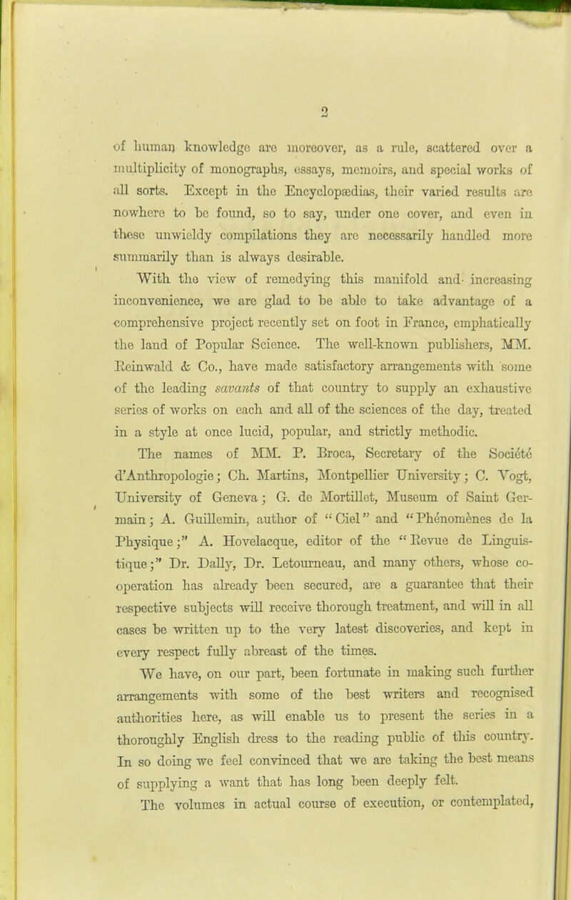 9 S of Immai) knowledge are moreover, as a rule, scattered over a multiplicity of monograplis, essays, memoirs, and special works of all sorts. Except in tlie Encyclopasdias, tlieir varied results are nowhere to he found, so to say, under one cover, and even in those unwieldy compilations they are necessarily handled more summarily than is always desirable. With the view of remedying this manifold and- increasing inconvenience, we are glad to he able to take advantage of a comprehensive project recently set on foot in France, emphatically the land of Popular Science. The well-kno-wn publishers, MM. Peinwald & Co., have made satisfactory arrangements with some of the leading savants of that country to supply an exhaustive series of works on each and all of the sciences of the day, treated in a style at once lucid, popular, and strictly methodic. The names of MM. P. Broca, Secretary of the Socidt6 d’Anthropologie; Ch. Martins, Montpellier University; C. Vogt, University of Geneva; G. de Mortillet, Museum of Saint Ger- main ; A. Guillemiii, author of “ Ciel ” and “ Phenomenes de la Physique;” A. Hovelacque, editor of the “ Eevue de Linguis- tique;” Dr. DaUy, Dr. Letoumeau, and many others, whose co- operation has already been secured, are a guarantee that then- respective subjects will receive thorough treatment, and will in all cases be mitten up to the very latest discoveries, and kept in every respect frdly abreast of the times. We have, on our part, been fortunate in making such fm’ther arrangements with some of the best writers and recognised authorities here, as will enable us to present the series in a thoroughly English dress to the reading public of this country. In so doing we feel convinced that we are taking the best means of supplying a want that has long been deeply felt. The volumes in actual course of execution, or contemplated,