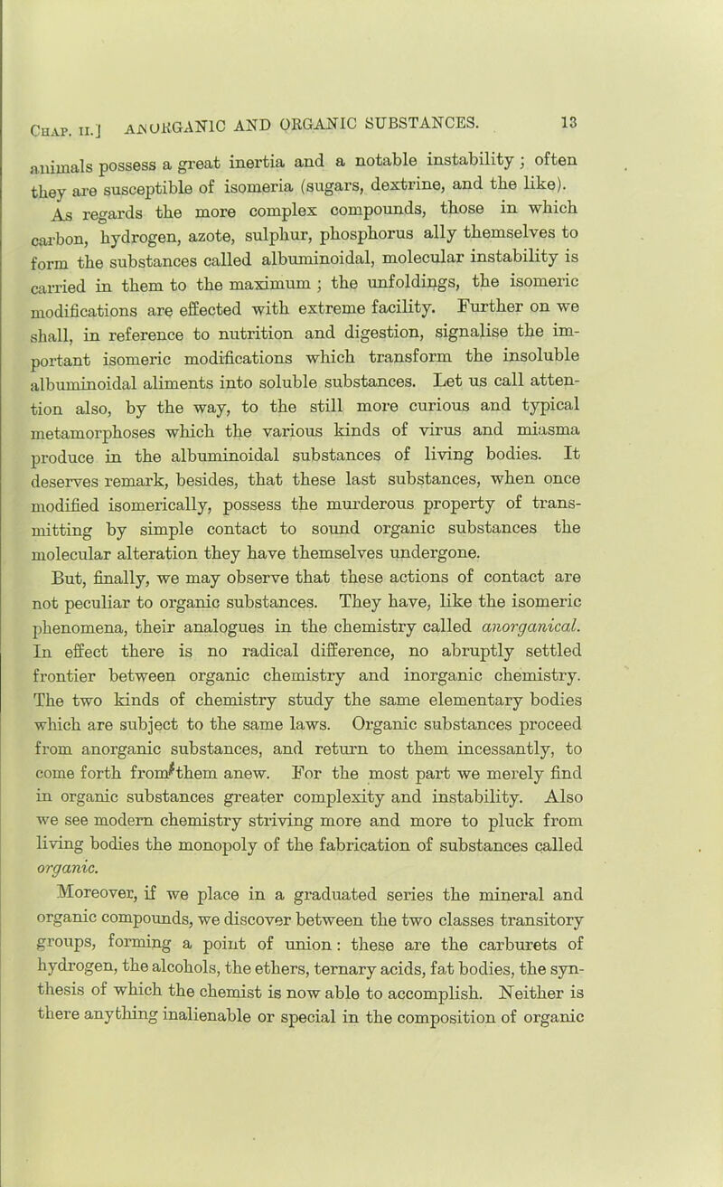 animals possess a great inertia and a notable instability • often they are susceptible of isomeria (sugars, dextrine, and the like). As regards the more complex compounds, those in which carbon, hydrogen, azote, sulphur, phosphorus ally themselves to form the substances called albuminoidal, molecular instability is carried in them to the maximum ; the unfoldings, the isomeric modifications are effected with extreme facility. Further on we shall, in reference to nutrition and digestion, signalise the im- portant isomeric modifications which transform the insoluble albuminoidal aliments into soluble substances. Let us call atten- tion also, by the way, to the still more curious and typical metamorphoses which the various kinds of virus and miasma produce in the albuminoidal substances of living bodies. It deserves remark, besides, that these last substances, when once modified isomerically, possess the murderous property of trans- mitting by simple contact to sound organic substances the molecular alteration they have themselves undergone. But, finally, we may observe that these actions of contact are not peculiar to organic substances. They have, like the isomeric phenomena, their analogues in the chemistry called anorganical. In effect there is no radical difference, no abruptly settled frontier between organic chemistry and inorganic chemistry. The two kinds of chemistry study the same elementary bodies which are subject to the same laws. Organic substances proceed from anorganic substances, and return to them incessantly, to come forth from^^them anew. For the most part we merely find in organic substances greater complexity and instability. Also we see modern chemistry striving more and more to pluck from living bodies the monopoly of the fabrication of substances called organic. Moreover, if we place in a graduated series the mineral and organic compounds, we discover between the two classes transitory groups, forming a point of union; these are the carburets of hydrogen, the alcohols, the ethers, ternary acids, fat bodies, the syn- thesis of which the chemist is now able to accomplish. Neither is there anything inalienable or special in the composition of organic