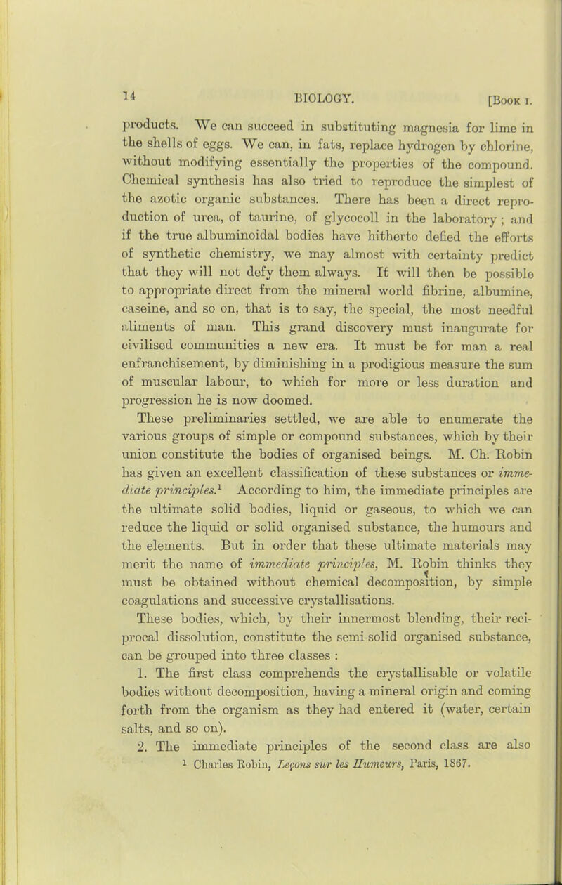 products. We c<an succeed in substituting magnesia for lime in the shells of eggs. We can, in fats, replace hydrogen by chlorine, without modifying essentially the propei*ties of the compound. Chemical synthesis has also tried to reproduce the simplest of the azotic organic substances. There has been a direct repro- duction of urea, of tauiine, of glycocoll in the laboratory ; and if the true albuminoidal bodies have hitherto defied the efforts of synthetic chemistry, we may almost with certainty predict that they will not defy them always. If will then be possible to appropriate direct from the mineral world fibrine, albumine, caseine, and so on, that is to say, the special, the most needful aliments of man. This grand discovery must inaugurate for civilised communities a new era. It must be for man a real enfranchisement, by diminishing in a prodigious measure the sum of muscular labour, to which for more or less duration and progression he is now doomed. These preliminaries settled, we are able to enumerate the various groups of simple or compound substances, which by their union constitute the bodies of organised beings. M. Ch. Bobin has given an excellent classification of these substances or imme- diate principles} According to him, the immediate principles are the ultimate solid bodies, liquid or gaseous, to which we can i-educe the liquid or solid organised substance, the humours and the elements. But in order that these ultimate materials may merit the name of immediate principles, M. Robin thinks they must be obtained without chemical decomposition, by simple coagulations and successive crystallisations. These bodies, which, by their innermost blending, their reci- procal dissolution, constitute the semi-solid organised substance, can be grouped into three classes : 1. The first class comprehends the crystallisable or volatile bodies without decomposition, having a mineral origin and coming forth from the organism as they had entered it (water, certain salts, and so on). 2. The immediate principles of the second class are also 1 Charles Robin, Logons sur les Humours, Paris, 1867.