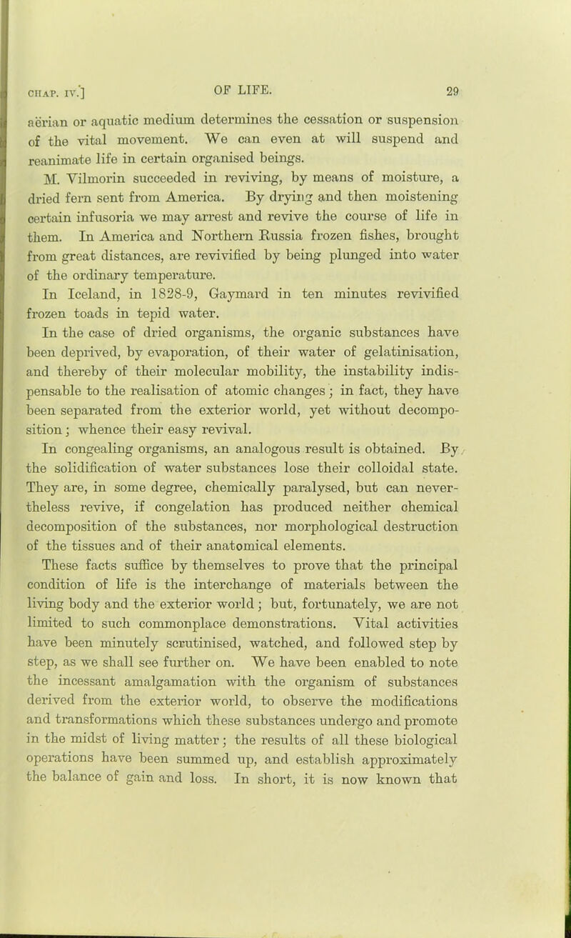 aerian or aquatic medium determines the cessation or suspension of the vital movement. We can even at will suspend and reanimate life in certain organised beings. M. Vilmorin succeeded in reviving, by means of moisture, a dried fern sent from America. By drying and then moistening certain infusoria we may arrest and revive the course of life in them. In America and Northern Russia frozen fishes, brought from great distances, are revivified by being plunged into water of the ordinary temperature. In Iceland, in 1828-9, Gaymard in ten minutes revivified frozen toads in tepid water. In the case of dried organisms, the organic substances have been deprived, by evaporation, of their water of gelatinisation, and thereby of their molecular mobility, the instability indis- pensable to the realisation of atomic changes ; in fact, they have been separated from the exterior world, yet without decompo- sition ; whence their easy revival. In congealing organisms, an analogous result is obtained. By. the solidification of water substances lose their colloidal state. They are, in some degree, chemically paralysed, but can never- theless revive, if congelation has produced neither chemical decomposition of the substances, nor morphological destruction of the tissues and of their anatomical elements. These facts suffice by themselves to prove that the principal condition of life is the interchange of materials between the living body and the exterior world; but, fortunately, we are not limited to such commonplace demonstrations. Vital activities have been minutely scrutinised, watched, and followed step by step, as we shall see further on. We have been enabled to note the incessant amalgamation with the organism of substances derived from the exterior world, to observe the modifications and transformations which these substances undergo and promote in the midst of living matter; the results of all these biological operations have been summed up, and establish approximately the balance of gain and loss. In short, it is now known that