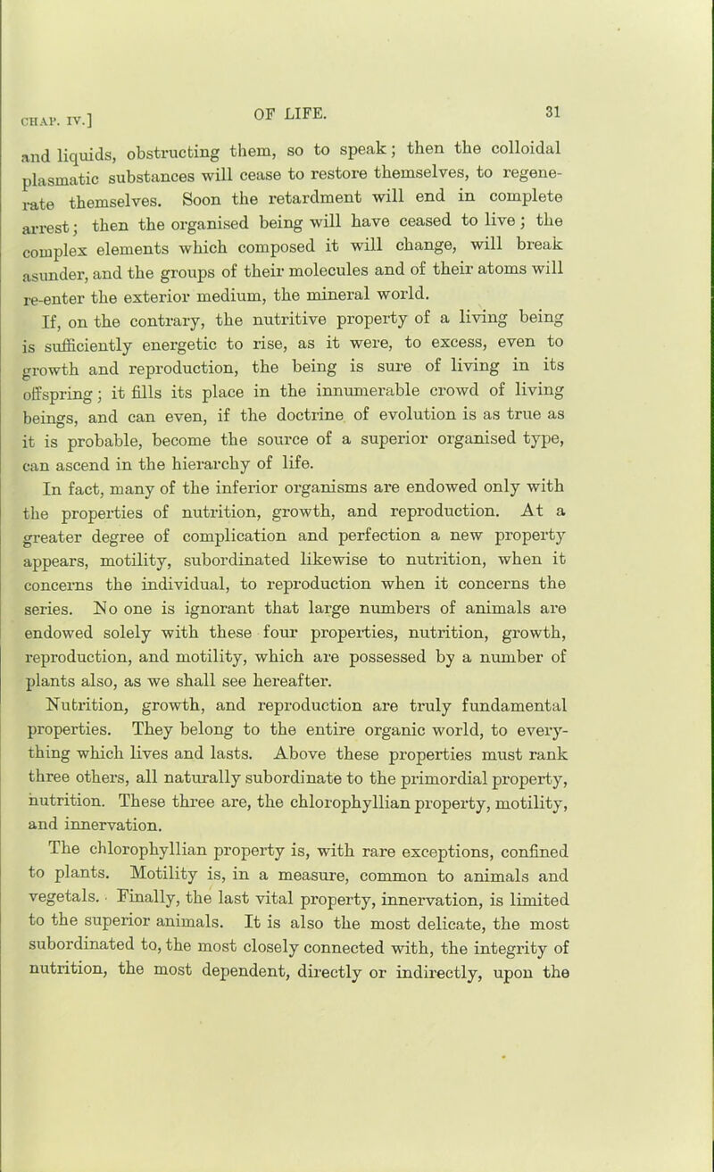 and liquids, obstructing them, so to speak; then the colloidal plasmatic substances will cease to restore themselves, to regene- rate themselves. Soon the retardment will end in complete arrest; then the organised being will have ceased to live; the complex elements which composed it will change, will break asunder, and the groups of their molecules and of their atoms will re-enter the exterior medium, the mineral world. If, on the contrary, the nutritive property of a living being is sufficiently energetic to rise, as it were, to excess, even to growth and reproduction, the being is sure of living in its offspring; it fills its place in the innumerable crowd of living beings, and can even, if the doctrine of evolution is as true as it is probable, become the source of a superior organised type, can ascend in the hierarchy of life. In fact, many of the inferior organisms are endowed only with the properties of nutrition, growth, and reproduction. At a gi-eater degree of complication and perfection a new property appears, motility, subordinated likewise to nutrition, when it concerns the individual, to reproduction when it concerns the series. No one is ignorant that large numbers of animals are endowed solely with these foui- propeities, nutrition, growth, reproduction, and motility, which are possessed by a number of plants also, as we shall see hereafter. Nutrition, growth, and reproduction are truly fundamental properties. They belong to the entire organic world, to every- thing which lives and lasts. Above these properties must rank three others, all naturally subordinate to the primordial property, nutrition. These three are, the chlorophyllian property, motility, and innervation. The chlorophyllian property is, with rare exceptions, confined to plants. Motility is, in a measure, common to animals and vegetals. • Finally, the last vital property, innervation, is limited to the superior animals. It is also the most delicate, the most subordinated to, the most closely connected with, the integrity of nutrition, the most dependent, directly or indirectly, upon the